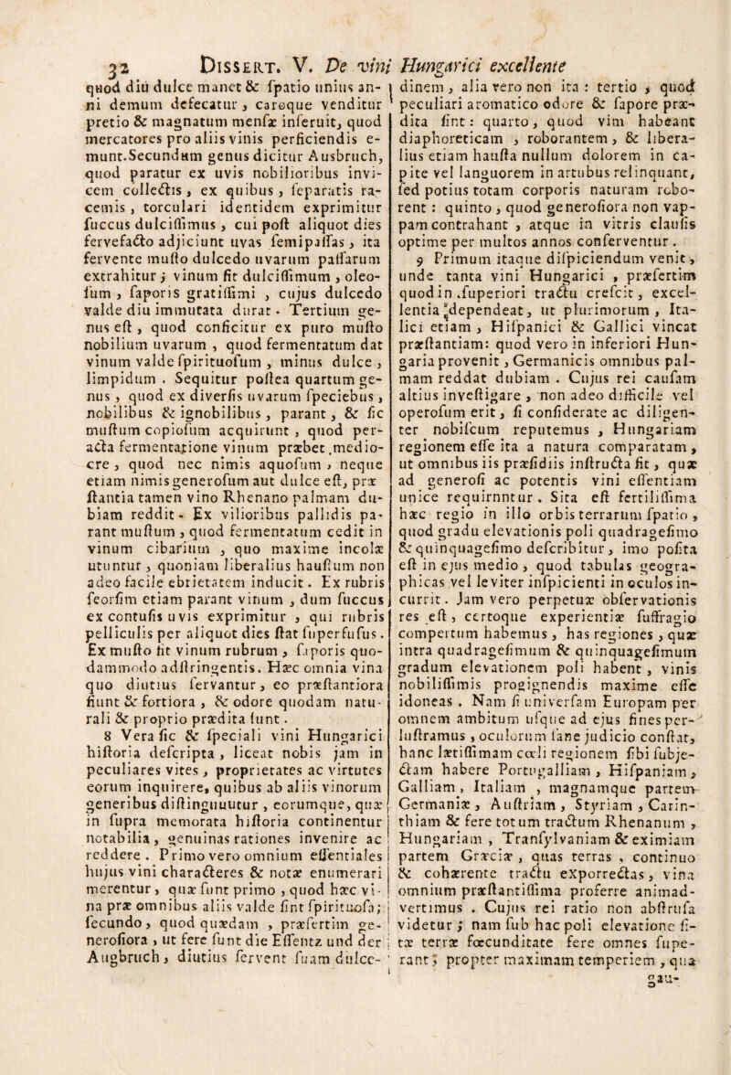 quod diu dulce manet & fpatio unius an- 1 ni demum dcfecatur , careque venditur pretio & magnatum menfae inferuit, quod mercatores pro aliis vinis perficiendis e- munt.SecundMm genus dicitur Ausbruch, qiiod paratur ex uvis nobilioribus invi¬ cem colle<5lis, ex quibus, feparatis ra¬ cemis, torculari identidem exprimitur fuccus dulciflimus, cui poft aliquot dies fervefacio adjiciunt uvas fem i pallas, ita fervente mullo dulcedo uvarum palfarum extrahitur ; vinum fit dulcilfimum , oleo- fum , faporis gratillimi , cujus dulcedo valde diu immutata durat * Tertium ge¬ nus efl, quod conficitur ex puro mullo nobilium uvarum , quod fermentatum dat vinum valde fpirituofum , minus dulce, limpidum. Sequitur pollea quartum ge¬ nus , quod ex diverfis uvarum fpeciebus, nobilibus & ignobilibus, parant, & fic mullum copiofum acquirunt , quod per- acla fermentapione vinum pratbet .medio¬ cre , quod nec nimis aquofum * neque etiam nimis generofum aut dulce efi, prat liantia tamen vino Rhenano palmam du¬ biam reddit - Ex vilioribus pallidis pa¬ rant mullum , quod fermentatum cedit in vinum cibarium , quo maxime incola? utuntur, quoniam liberalius haufium non adeo facile ebrietatem inducit. Ex rubris feorfim etiam parant vinum , dum fuccus ex contulis u vis exprimitur , qui rubris pelliculis per aliquot dies flat fuperfufus. Ex mullo fit vinum rubrum , faporis quo¬ dammodo adllringentis. Ha?c omnia vina quo diutius fervantur, eo praefiantiora fiunt & fortiora , R: odore quodam natu¬ rali & proprio pra?dita lunt. 8 Vera fic & ipeciali vini Hungarici hilloria defcripta , liceat nobis jam in peculiares vites, proprietates ac virtutes eorum inquirere, quibus ab aliis vinorum generibus dillinguuutur , eorumque, qua: in fupra memorata hilloria continentur notabilia, genuinas rationes invenire ac reddere. Primo vero omnium elfentiales j hujus vini chara&eres & nota? enumerari merentur, quae funt primo , quod ha?c vi¬ na pr* omnibus aliis valde fint fpirituofh; j lecundo, quod quaedam , praefertim ge- ■ nerofiora , ut fere funt die Elfentz und der i Augbruch, diutius fervent fuam diilce-‘ clinem, alia vero non ita: tertio % quod peculiari aromatico odore &: fapore prae¬ dita fint: quarto, quod vim habeant diaphoreticam , roborantem, & libera¬ lius etiam haulla nullum dolorem in ca¬ pite vel languorem in artubus relinquant, fed potius totam corporis naturam robo¬ rent : quinto , quod ge nerofiora non vap¬ pam contrahant , atque in vitris claulis optime per multos annos conferventur . 9 Primum itaque difpiciendum venit , unde tanta vini Hungarici , prsefertim quod in .fuperiori tra&u crefcit, excel¬ lentia “dependeat, ut plurimorum, Ita¬ lici etiam , Hifpanici & Gallici vincat prarllantiam: quod vero in inferiori Hun- garia provenit, Germanicis omnibus pal¬ mam reddat dubiam . Cujus rei caufam altius invelligare , non adeo difficile vel operofum erit, fi confiderate ac diligen¬ ter nobifeum reputemus , Hungarlam regionem elfe ita a natura comparatam, ut omnibus iis praefidiis infiru&a fic, qux ad generofi ac potentis vini efientiam unice requirnntur. Sita efl fcrtililfima hate regio in illo orbis terrarum fpatio , quod gradu elevationis poli quadragefimo quinquagefimo deferibitur, imo polita ell in ejus medio , quod tabulas geogra¬ phicas vel leviter infpicienti in oculos in¬ currit. Jam vero perpetua: obfervationis res ell, certoque experientia: fuffragio compertum habemus, has regiones, quae intra quadragefimum & quinquagefimum gradum elevationem poli haoent , vinis nobililfimis progignendis maxime elfe idoneas . Nam fi univerfam Europam per omnem ambitum ufqiie ad ejus fines per- luflramus , oculorum lane judicio confiat, hanc Imiflimam coeli regionem fibi fubje- 6lam habere Portugalliam , Hifpaniam, Galliam , Italiam , magnamque partem Germania:, Auftriam, Styriam , Carin- thiam & fere totum tra<5lum Rhenanum , Hungarlam , Tranfylvaniam & eximiam partem Grarciar , quas terras , continuo & cohaerente tradlu exporre&as, vina omnium pracllantifiima proferre animad¬ vertimus . Cujus rei ratio non abfirufa videtur; nam lub hac poli elevatione fi- tce terra: fcecunditate fere omnes fune¬ rant ; propter maximam temperiem , <ju»