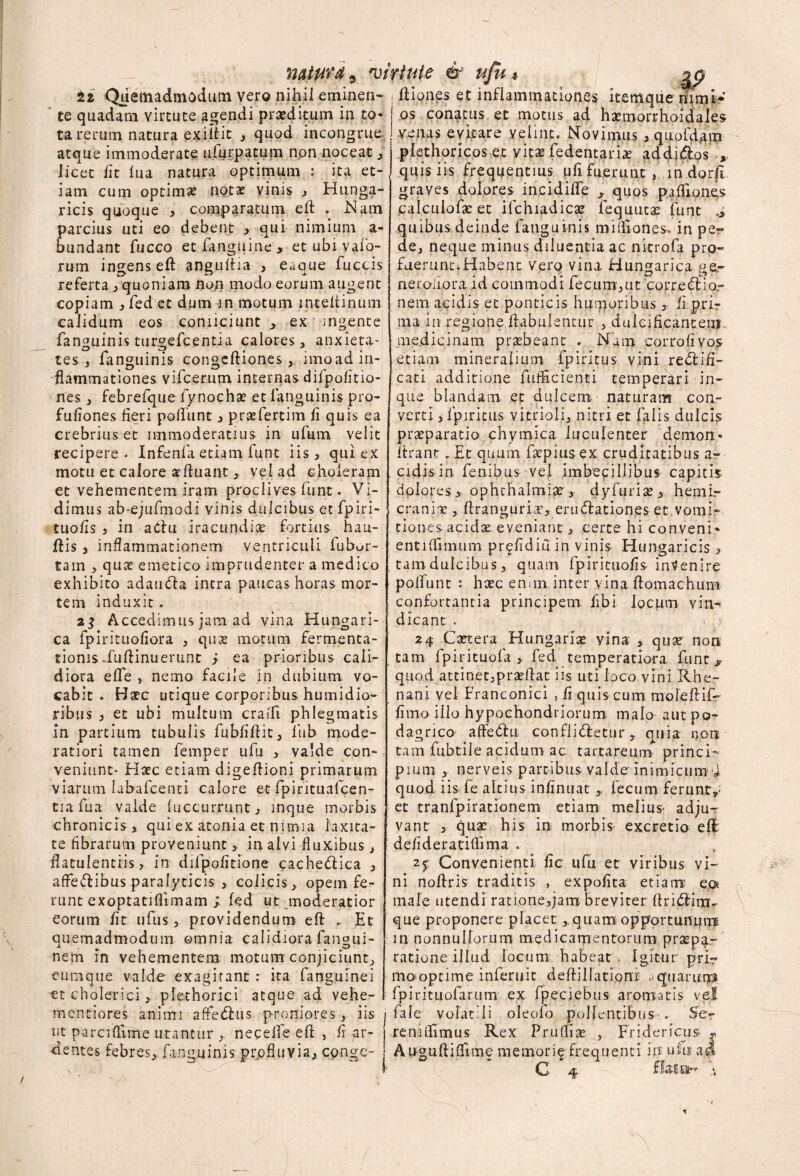 iz Quemadmodum vero nihil eminen¬ te quadam virtute agendi praeditum in to¬ ta rerum, natura exiitic , quod incongrue atque immoderate ufurpatum non noceat, licet lit lua natura optimum : ita et¬ iam cum optimae notae vinis , Hunga- ricis quoque , comparatum eft . Nam parcius uti eo debent , qui nimium a- bundant Tucco et languine, et ubi valo¬ rum ingenseft anguftia > eaque fuccis referta, quoniam non modo eorum augent copiam , fed et dum m motum inteltinum calidum eos connciunt , ex angente fanguinis turgefcentia calores, anxieta- tes , fanguinis congeftiones, imoad in¬ flammationes vifcerum internas difpofitio- nes, febrefque fynocha? et fanguinis pro- fufiones fieri poliunt, pratfertim fi quis ea crebrius et immoderatius in ulum velit recipere - Infenfa etiam funt iis, qui ex motu et calore afluant , vel ad choleram et vehementem iram proclives funt. Vi¬ dimus ab-ejufmodi vinis dulcibus et fpiri- tuofis 3 in aClu iracundia fortius bati¬ llis , inflammationem ventriculi fubur- tam , quae emetico imprudenter a medico exhibito adaufta intra paucas horas mor¬ tem induxit. 23 Accedimus jam ad vina Hungari- ca fpirituofiora , quae motum fermenta- tionisftiiftinuerunt j ea prioribus cali¬ diora efle , nemo facile in dubium vo¬ cabit - Batc utique corporibus humidio- ribus , et ubi multum era ili phlegmatis in partium tubulis fubfiflit, llib mode¬ ratiori tamen femper ufu , valde con¬ veniunt- Hasc etiam digeftioni primarum viarum labafcenti calore et fpifituafcen- tia fua valde (occurrunt, inque morbis chronicis, qui ex atonia et nimia laxita¬ te fibrarum proveniunt, in alvi fluxibus, datulentiis, in difpofitione cachedlica , affeftibus paralyticis , colicis, opem fe¬ runt exoptatifllmam ; fed ut moderatior eorum fit uftis, providendum eft .. Et quemadmodum omnia calidiora fangui- nem in vehementem motum conjiciunt, eum que valde exagitant : ita fanguinei et cholerici, pfethorici atque ad vehe- mentiores animi affedlus proniores , iis nt parcidlme utantur , neceife eft , fr ar¬ dentes febres, fanguinis prpfluvia, cpnge- ; Iliones et inflammatione^ itemque himi* | os conatus et motus ad hatmorrhoidales venas evitare velint. Novimus , quofdatn plethoricos et vitae fedentari* addi&os , quis iis frequentius ufi fuerunt , in dorfl graves dolores incidifTe , quos pafTiones calculofae et ifchiadica? fequutae funt quibus deinde fanguinis mimones. in pe¬ de, neque minus diluentia ac nitrofa pro¬ fuerunt. Habent verq vina Hungarica ge¬ neraliora id commodi fecum,ut Fcorredtior nem acidis et ponticis humoribus, fi pri¬ ma in regione flabulentur , dulcificanteuT. medicinam praebeant , Nam corrofi vos Vtiam mineralium fpiritus vini re<51i'fi- cati additione fufficienti temperari in- que blandam et dulcem naturam con¬ verti , fpiritus vitrioli, nitri et falis dulcis praeparatio chymica luculenter demon» itrant . Et quum farpiusex cruditatibus a- eidis in fenibus vel imbecillibus capitis dolores, ophthalmiae, dyfuriae, hemi¬ craniae , flranguriae, erugationes et vomi¬ tiones acidae eveniant, certe hi conveni* entiffimum pr^fidiu in vinis Hungaricis , tam dulcibus, quam fpirituofis intenire polfunt : haec enim inter vina ftomachum confortantia principem fibi locum vin-* dicant . 24 Caetera Hungariae yina , quae non tam fpirituofa , fed temperatiora funt,» quod attinet,praellat iis uti loco vini Rhe¬ nani vel Franconici s fi quis cum moleflif- fimo illo hypochondriorum malo aut po¬ dagrico affedltt confligetur, quia non tam fubtile acidum ac tartareum princi¬ pium , nerveis partibus valde inimicum'i quod iis fe altius infinuat , fecum ferunt et tranfpirationem etiam melius- adju¬ vant , quae his in morbis excretio efl defideratiflima . 25 Convenienti fic ufu et viribus vi¬ ni nollris traditis , expolita etiam: eot male utendi ratione,jam breviter ftri£Iimv que proponere placet , quam opportunumi in nonnullorum medicaqientorum praepa¬ ratione illud locum habeat. Igitur pri~ mooptime inferuit d eft illationi aquarin^ fpirituofarum ex fpeciebus aromatis vel fale volatili oleofo pollentibus . Se¬ re milium s Rex Prufliae , Fridericus , Au-guftiffime memorie frequenti iff ufu ad C 4 flaea- a /