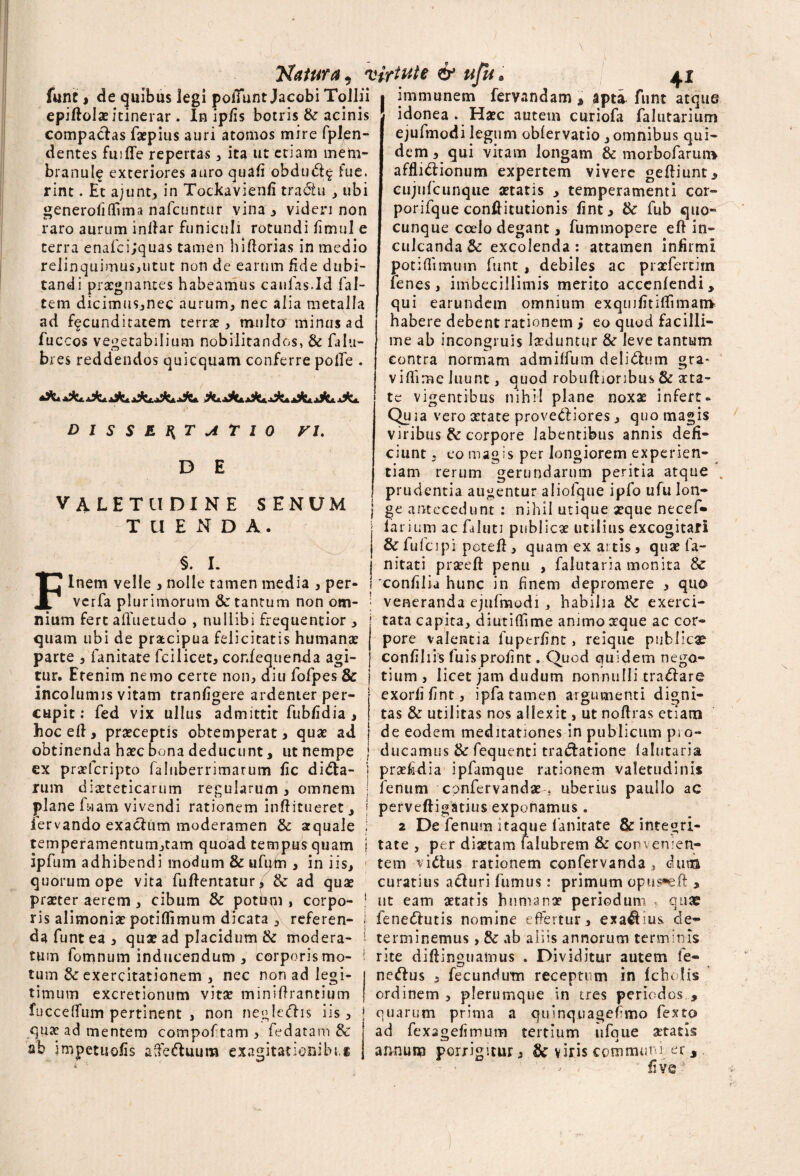 fune , de quibus legi poliunt Jacobi Tollii epiftolae itinerar. In ipfis botris & acinis compactas fatpius auri atomos mire fplen- dentes fuifle repertas , ita ut etiam mem¬ branulo exteriores auro quali obduCt^ fue. rint. Et ajunt, in Tockavienli traditi , ubi generofiftima nafcuntur vina, videri non raro aurum inftar funiculi rotundi limul e terra enafci;quas tamen i florias in medio relinquimus,utut non de earum fide dubi¬ tandi praegnantes habeamus caulas.Id fal- tem dicimus,nec aurum, nec alia metalla ad facunditatem terree, multa minus ad fuccos vegetabilium nobilitandos, & falu- bres reddendos quicquam conferre polle . DISSERTATIO FI. D E Natura, virtute & ufu I « • « -l t V • • • ^ I 41 I VALETUDINE T U E N D SENUM F §. I. immanem fervandam , apti funt atque idonea . Ha?c autem curiofa falutarium ejufmodi legum oblervatio , omnibus qui¬ dem, qui vitam longam & morbofarum affliCtionum expertem vivere geftiunt, cujufcunque aetatis , temperamenti cor- porifque conftitutionis fint, & fub quo- cunque coelo degant, fummopere eft in¬ culcanda & excolenda: attamen infirmi potiftimum funt , debiles ac prxfertim lenes, imbecillimis merito accenlendi, qui earundem omnium exqmfitiftimanv habere debent rationem i eo quod facilli¬ me ab incongruis laeduntur &r leve tantum contra normam admilfum deliCtum gra¬ vi Ili me luunt, quod robuftionbus & aeta¬ te vigentibus nihil plane noxae infert- Quia vero aetate prove&iores, quo magis viribus & corpore labentibus annis defi¬ ciunt , eo magis per longiorem experien¬ tiam rerum gerundarum peritia atque „ prudentia augentur aliofque ipfo ufu lon¬ ge antecedunt : nihil utique seque necef- larium ac faluti publicae utilius excogitari & lufcipi potefl, quam exartis, quae fa- nitati prseeft penu , falutaria monita & Inem velle , nolle tamen media , per- I 'confilia hunc in finem depromere , qua verfa plurimorum &: tantum non om¬ nium fert afluet udo , nullibi frequentior , quam ubi de praecipua felicitatis humanae parte , fanitate fcilicet, cor.fequenda agi¬ tur, Etenim nemo certe non, diu lofpes & incolumis vitam tranfigere ardenter per- cupit: fed vix ullus admittit fubfidia , veneranda ejufmodi , habilia & exerci¬ tata capita, diutiflime animo aeque ac cor¬ pore valentia fuperfint, reique publica? confihis fuis profint. Quod quidem nego¬ tium , licet jam dudum nonnulli traCtare exorfifint, ipfa tamen argumenti digni¬ tas & utilitas nos allexit, ut noflras etiam hoc eft, praeceptis obtemperat, quae ad j de eodem meditationes in publicum ps o obtinenda haec bona deducunt, ut nempe j ducamus & fequenti traCtatione falutaria ex praelcripto faluberrimarum fic dicta¬ rum diaeteticarum regularum , omnem plane fwam vivendi rationem inftitueret, iervando exactum moderamen & aquale temperamentum,tam quoad tempus quam ipfum adhibendi modum & ufum , in iis, quorum ope vita fuftentatur, & ad quae praeter aerem , cibum & potum, corpo¬ ris alimoniae potiflimum dicata , referen¬ da funt ea, quae ad placidum & modera¬ tum fomnum inducendum , corporis mo¬ tum Sc exercitationem , nec non ad legi¬ timum excretionum vitae miniftrantium fucceffum pertinent , non negleCtis iis, quae ad mentem compof tam , fedatam & ab impetuofis afteCluura exagitatienibi,® prsefidia ipfamque rationem valetudinis fenum cpnfervandaeuberius paullo ac perveftigatius exponamus . 2 De fenum itaque fanitate & integri¬ tate , per diaetam falubrem & convenien¬ tem victus rationem confervanda, duna curatius acturi fumus: primum opus*eft , ut eam aetatis humanae periodum , quae feneCtutis nomine effertur, exaCtius de¬ terminemus , & ab aliis annorum terminis rite diftinguamus . Dividitur autem fe- neCtus , fecundum receptum in fcholis ordinem, plerumque in tres periodos , quarum prima a quinquagefimo fexto ad fexagefimum tertium ufque aetatis annum porrigitur, Sc viris communi er,