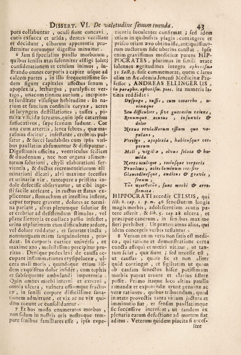 pora collabuntur , oculi fiunt concavi , nentia luculenter confindat ; fed idem cutis exfucca et arida , dentes vacillant retiam in quibufvis plagis -contingere et et decidunt , ciborum appetentia pro* 1 - !r 1 ‘ ~ llernitur eorumque digeftio minuitur » 6 Jam li fpecialius paulIo morborum > quib us fenilis aetas folenniter affligi folet; conliderationem et cenfum inimus , lu- flrando omnes corporis a capite ufque ad calcem partes y in illo frequentiffime fe- dem flgunt capitales affedtus fenum > apoplexia, lethargus , paralyfiset ver¬ tigo, unacum tinnitu aurium , incipien¬ te liirditate vifufque hebitudine . In na¬ rium et faucium confiniis coryfcx , acres in laryngem deflillationes * tulTes , pi¬ tuitae vilcidae fcreatus,quin ipfe catarrhus fuffocativus, faepefcenam ludunt » Cor una cum arteriis , lenta febres, quaema- rafmus dicitur, infeftante , crebrius pul- fatur , &: fucci laudabiles cum ipfis viri¬ bus paullatim abfumuntur & diflipantur . Digeftionis officina , ventriculus fcilicet & duodenum , nec non organa alimen¬ torum folutioni , chyli elaborationi fer- vientia , & dudius recrementitiortim eli¬ minationi dicati, alvi maxime lecelfus et urinariae viae , tantopere a prillina in¬ dole defecifie obfervantur , ut cibi inge- Ai facile acelcant > in rudius et flatus ex¬ plicentur, flomachum et inteflina inflent, caput torpore gravent, dolores ac tormi¬ na pariant , alvus plerumque folutior fit et crebrior ad defiftendum ftimulus, vel plane lienteria et coeliaca paffio infeflet * urina utplurimum cum difficultate ardore, vel dolore reddatur, et faturate tindla > nonnunquam etiam languinolenta , pro¬ deat. In corporis cortice univerfo , et maxime ano , molefhffimo percipitur pru¬ ritus . Denique pedes levi de cauffa oc¬ cupant inflammationes eryfipelaceae, ul¬ cera mali moris , quandoque etiam, iif- dem exquifitus dolor infidet > cum tophis et fubfequente ambulandi impotentia , Quin omnes morbi interni et externi 3 omnia ulcera , vulnera offiumque fractu¬ rae, in fenili corpore difficillime lana- nonem admittunt, et vix ac ne vix qui¬ dem coeunt ac Confolidantur. 7 Et hos modo enumeratos morbos , non folum in noflris oris noflroque tem¬ pore fenibus familiares efife > ipfa expe- prifeo etiam aevo obtinuifle,a'ntiquiffimo* rum audiorum fide uberius conflat * Ipfe enim graviffimus medicinae parens HIP¬ POCRATES , plurimas in fenili aetate folennes aegritudines integro aphotifmo $ i ScU.^fuCe commemorat, quem c larus olim in Academia Jenenfi Medicinae Pro- fellor > ANDREAS ELLIiNGERUS , in partphr, aphorifm. poet> ita numeris lau* tinis reddiditt Dffpnfa , suffis > cum catarrho , w® r in a que Sf» difficulter , five guttatim exitns & ^ennmqut ^acutus , infuavis & dolor 1$cxus revinSforum offium quo putant y Vertigo > apoplexia , habitufqu e cor* porum Mali y Vigil;<e s alvus folutd & hu*■ mi da inares ocuhque , totiufque'corporis Vrnritus , acies luminum retffior Glaucedinefyue, auditus & gravis $ fenum 3 Teos ‘Gjpsr&vTup, funt morbi & arr6* ffemata . HIPPOCRATI accedit CELSUS, qui lib. 2. cap. i. p.m. 45 fenedluttm longis magis morbis, adolefcentiam acutis pa¬ tere alferit s & lib. cap. 28 ulcera s et praecipue cancrum , in fenibus maxirfre fieri perhibet. Ut praetereamus alios, qiit idem conceptis verbis teflantur s 8 Verum en m vero non fatis efl medi¬ co , qui ratione et demonftratione certa cundta aflequi et metiri nititur , ut tan¬ tum fciat , quae fiunt ; fed necefle efl , ut cauffas 3 qinre fic et non aliter quid contingat , et figiliatim Ut quam ob caulam fenechis hifce potiffimum morbis pateat eruere et clarius fiftere poffit. Primo itaque loco altius paullo rimanda et exponendae erunt genuina ac Vera rationes , quibus tribuendum , quod in aetate provectis tanta virium Jadlura et imminutio fiat , et fenfim pannatimque ficfucceffive increfeat > ut tandem ex plertaria earuni defcdlione ad mortem fiae aditus » Veterum quidem placita fi arcef- fete f