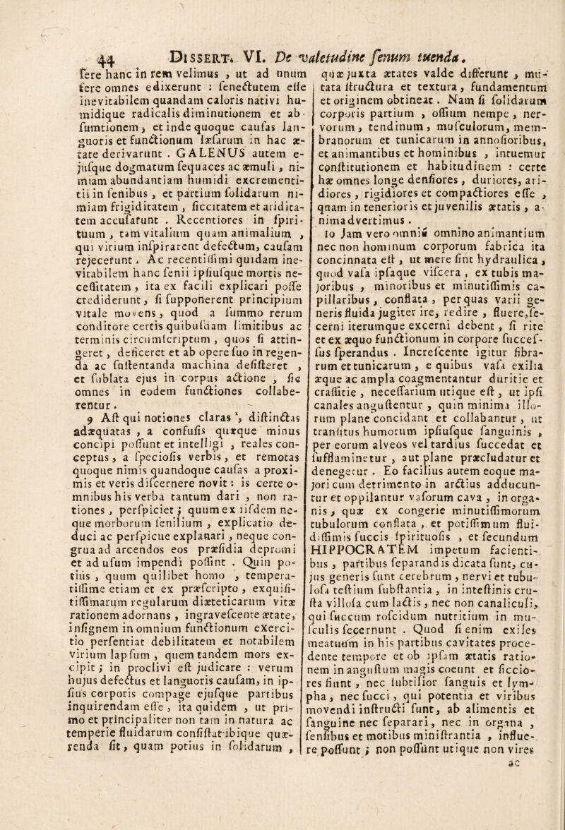 fere hanc in rem velimus s ut ad tinum fere omnes edixerunt : fene&utem ede inevitabilem quandam caloris nativi hu- midique radicalis diminutionem et ab- fumtioncm 3 et inde quoque caufas lan¬ guoris et fun&ionum laefarum in hac ae¬ rate derivarunt . GALENUS autem e- jufque dogmatum fequaces ac aemuli, ni¬ miam abundantiam humidi excrementi- tii in fenibus , et partium folidarum ni¬ miam frigiditatem , ficcitatem et aridita¬ tem accufarunt . Recentiores in fpiri- tuum , tam vitalium quam animalium , qui virium infpirarent defe&um, caufam rejecerunt * Ac recentilfimi quidam ine¬ vitabilem hanc fenii ipfiufque mortis ne- ceffitatem, ita ex facili explicari poiTe crediderunt 3 fi fupponerent principium vitale movens , quod a lummo rerum conditore certis quibufdam limitibus ac terminis circumlcriptum , quos fi attin¬ geret , deficeret et ab opere fuo in regen¬ da ac fcidentanda machina defifleret , et fublata ejus in corpus a&ione , fic omnes in eodem functiones collabe- rentur. 9 Alt qui notiones claras % diftinCt.is adseqiiatas , a confufis quatque minus concipi poffunt et intelligi , reales con¬ ceptas 3 a fpeciofis verbis, et remotas quoque nimis quandoque caufas a proxi¬ mis et veris difeernere novit: is certe o- mnibus his verba tantum dari , non ra¬ tiones, perfpiciet j quum ex iifdem ne¬ que morborum fenilium , explicatio de¬ duci ac perfpicue explanari, neque con- gruaad arcendos eos praefidia depromi et ad ufum impendi poftint . Quin po¬ tiris , quum quilibet homo , tempera- tilfime etiam et ex prarferipto , exquifi- tiffimarum regularum diaeteticarum vitae rationem adornans, ingravefeente aetate, infignem in omnium funCtionum exerci¬ tio perfentiat debilitatem et notabilem virium lap fum , quem tandem mors ex¬ cipit ; in proclivi eft judicare : verum hujus defe&us et languoris caufam, in ip- fius corporis compage ejufque partibus inquirendam effe , ita quidem , ut pri¬ mo et principaliter non tam in natura ac temperie fluidarum confidatibique quae¬ renda fit f quam potius in folidarum , quae juxta aetates valde differunt > mu¬ tata druCiura et textura, fundamentum et originem obtineat. Nam fi folidarum corporis partium , odium nempe , ner¬ vorum 3 tendinum, mufculorum, mem¬ branorum et tunicarum in annofioribus, et animantibus et hominibus , intuemur conditutionem et habitudinem : certe ha: omnes longe denfiores, duriores, ari¬ diores, rigidiores et compaCliores efTe , quam in tenerioris et juvenilis aetatis > a- nimadvertimus. Io Jam vero omni* omnino animantium nec non hominum corporum fabrica ita concinnata ed , ut mere fint hydraulica , quod vafa ipfaque vifcera , ex tubis ma¬ joribus , minoribus et minutiflimis ca¬ pillaribus, conflata, perluas varii ge¬ neris fluida jugiter ire, redire , fluere,fe- cerni iterumque excerni debent, fi rite et ex sequo functionum in corpore fuccef- fus fperandus . Increfcente igitur Abra¬ rum et tunicarum , e quibus vafa exilia aeque ac ampla coagmentantur duritie et craflitie , neceflarium utique ed , ut ipfi canales anguftentur , quin minima illo¬ rum plane concidant et collabantur, ut traniitus humorum ipfiufque fanguinis , per eorum alveos vel tardius fuccedat et fufflaminetur , aut plane praecludatur et denegecur . Eo facilius autem eoque ma¬ jori cum detrimento in arCtius adducun¬ tur et oppilantur vaforum cava , in orga¬ nis , quae ex congerie minutiflimorum tubulorum conflata , et potidimum flui- diflimis fuccis fpirituofis , et fecundum HIPPOCRATEM impetum facienti¬ bus , partibus feparand is dicata funt, cu¬ jus generis funt cerebrum , nervi et tubu- lofi teditim lubdantia , in intedinis cru¬ da villofa cum IaClis, nec non canaliculi, qui fuccum rofeidum nutritium in mu- fculis fecernunt . Quod fi enim exiles meatuum in his partibus cavitates proce¬ dente tempore et ob ipfam aetatis ratio¬ nem in angudum magis coeunt et Aecio¬ res fiunt, nec iubtifior fanguis et lym¬ pha, necfucci, qui potentia et viribus movendi indrudi funt, ab alimentis et fanguine nec feparari, nec in organa , fenfibus et motibus minidrantia , influe¬ re poffunt; non pofliint utique non vires