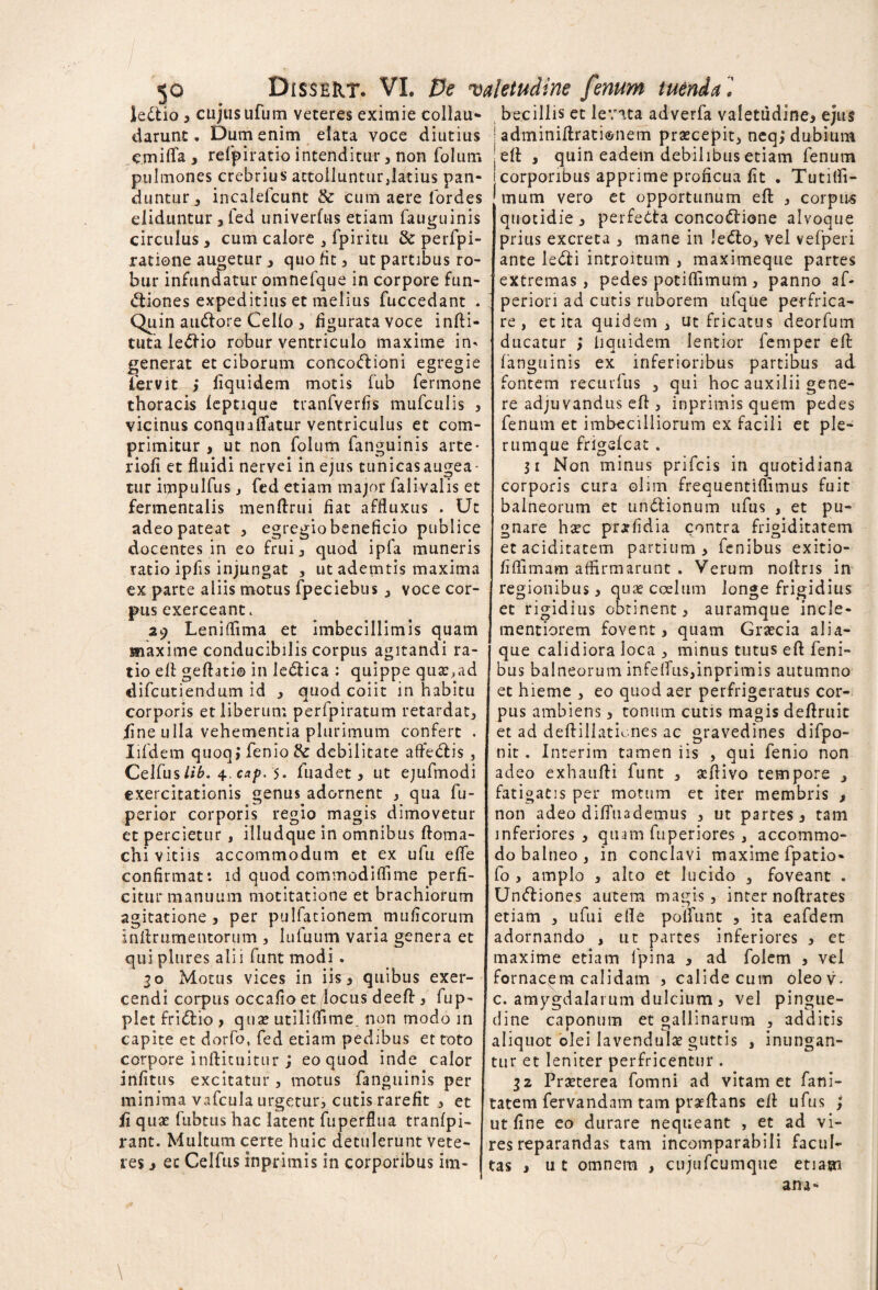 5° . r lectio * cujus ufum veteres eximie collau- darunt. Dum enim elata voce diutius emifla * refpiratio intenditur, non folum pulmones crebrius attolluntur,latius pan¬ duntur, incalefcunt & cum aere lordes eliduntur * fed univerfus etiam fauguinis circulus 3 cum calore , fpiritu & perfpi- ratione augetur j quo lit, ut partibus ro¬ bur infundatur omnefque in corpore fun- <Siones expeditius et melius fuccedant . Quin amftore Cello, figurata voce infti- tuta ledfio robur ventriculo maxime in* generat et ciborum conco<ftioni egregie fervit * fiquidem motis fub fermone thoracis leptique tranfverfis mufculis , vicinus conqnaflatur ventriculus et com¬ primitur , ut non folum fanguinis arte- riofi et fluidi nervei in ejus tunicasaugea- tur impulfus, fed etiam major falivalis et fermentalis menftrui fiat affluxus . Ut adeo pateat , egregio beneficio publice docentes in eo frui* quod ipfa muneris ratio ipfis injungat , ut ademtis maxima ex parte aliis motus fpeciebus , voce cor¬ pus exerceant, 29 Leniffima et imbecillimis quam maxime conducibilis corpus agitandi ra¬ tio eft geftati© in ledtica : quippe qua:,ad difcutiendum id * quod coiit in habitu corporis et liberum perfpiratum retardat, fine ulla vehementia plurimum confert . Iifdem quoqifenio& debilitate affectis , Celfus//6. 4 cap. 5. fuadet 3 ut ejufmodi exercitationis genus adornent , qua fu- perior corporis regio magis dimovetur et percietur , illudque in omnibus ftoma- chi vitiis accommodum et ex ufu efle confirmat: id quod commodiffime perfi¬ citur manuum motitatione et brachiorum agitatione 3 per pulfationem mu Acorum Inftrumentorum , lufuum varia genera et qui plures alii funt modi . 30 Motus vices in iis 3 quibus exer¬ cendi corpus occafio et locus deeft, fup- plet fridtio * quae utiliflime non modo in capite et dorfo, fed etiam pedibus et toto corpore infticuitur * eo quod inde calor infitus excitatur, motus fanguinis per minima vafcula urgetur, cutis rarefit , et fi quae fubtus hac latent fuperflua tranfpi- rant. Multum certe huic detulerunt vete¬ res 3 ec Celfus inprimis in corporibus im¬ becillis et levata adverfa valetudine* ejus | adminiftratisnem praecepit, neq,* dubium eft 3 quin eadem debilibus etiam fenum corporibus apprime proficua fit . Tutifli- mum vero et opportunum eft , corpus quotidie 3 perfetta concoctione alvoque prius excreta 3 mane in ledto, vel vefperi ante leCti introitum , maximeque partes extremas, pedes potiflimum 3 panno af« perion ad cutis ruborem ufque perfrica¬ re , et ita quidem, ut fricatus deorfum ducatur > liquidem lentior femper efl: fanguinis ex inferioribus partibus ad fontem recurfus , qui hoc auxilii gene¬ re adjuvandus efl , inprimis quem pedes fenum et imbecilliorum ex facili et ple¬ rumque frigefcat . 31 Non minus prifcis in quotidiana corporis cura olim frequentiflimus fuit balneorum et unctionum ufus , et pu¬ gnare ha?c prorfidia contra frigiditatem et aciditatem partium* fenibus exitio- flflimam affirmarunt . Verum noftris in regionibus * quae coelum longe frigidius et rigidius obtinent, auramque incle- mentiorem fovent* quam Graecia alia¬ que calidiora loca , minus tutus eft feni- bus balneorum infelfus,inprimis autumno et hieme , eo quod aer perfrigeratus cor¬ pus ambiens, tonum cutis magis deftruic et ad deftillationes ac gravedines difpo- nit . Interim tamen iis , qui fenio non adeo exhaufti funt , aeftivo tempore , fatigatis per motum et iter membris * non adeo diffnademus , ut partes* tam inferiores * quam fuperiores , accommo¬ do balneo , in conclavi maxime fpatio- fo , amplo * alto et lucido , foveant . UnCtiones autem magis, inter noftrates etiam , ufui efle poliunt , ita eafdem adornando , ut partes inferiores , et maxime etiam fpina * ad folem , vel fornacem calidam , calide cum oleov. c. amygdalarum dulcium * vel pingue¬ dine caponum et gallinarum , additis aliquot olei lavendulx guttis , inungan¬ tur et leniter perfricentur . 32 Praeterea fomni ad vitam et fani- tatem fervandam tam prseftans eft ufus ; ut fine eo durare nequeant , et ad vi¬ res reparandas tam incomparabili facul¬ tas , ut omnem , cujufcumque etiam am- \