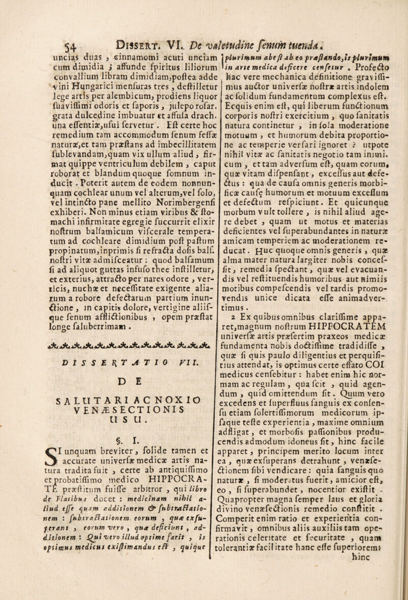 uncias duas 3 cinnamomi acuti unciam \plurimum abeft ab eo pra/landojsplurimum cum dimidia i affunde fpiritus liliorum Un arte medica deficere cepifetur , Profedlo convallium libram dimidiam^poflea adde hac vere mechanica definitione graviffi- •vini Hungarici menfuras tres, deftilletur j mus auctor univerfse hoftr* artis indolem lege artis per alembicum, prodiens liquor fuaviflimi odoris et faporis , julepo rofar. grata dulcedine imbuatur et affufa drach. una edenti*,ufui fervetur . Efl certe hoc remedium tam accommodum fenum feff* nat urse, et tam pr*ftans ad imbecillitatem Tublevandam^quam vix ullum aliud > fir¬ mat quippe ventriculum debilem 3 caput roborat et blandum quoque fomnum in¬ ducit .Poterit autem de eodem nonnun- quam cochlear unum vel alterum^vel foloj vel intin&o pane mellito Norimbergenfi exhiberi. Non minus etiam viribus & fto- machi infirmitate egregie fuccurrit elixir noftrum balfamicum vifcerale tempera¬ tum ad cochleare dimidium pofl paftum propinatum,inprimis fi refradla dofis balf. noftri vit* admifceatur : quod balfamum fi ad aliquot guttas infufothee infHlletur> et exterius, attra&o per nares odore 3 ver¬ ticis, nuchas et neceflitate exigente alia¬ rum a robore defedtarum partium inun- €lione , in capitis dolore, vertigine aliif- que fenum affli&ionibus > opem pr*ftat longe faluberrimam . DISSERTATIO VII. D E SALUTARI AC NOXIO . VENiESECTIONIS U S U . §. I. SI unquam breviter, folide tamen et I accurate univerf* medie* artis na- I tura tradita fuit 3 certe ab antiquiffimo J et probatiflimo medico HIPPOCRA- j TE praeditum fuiffe arbitror , qui libro I de Flatibus docet : medicinam nihil a- I Uttd ejfe quam additionem & fubtrjtftatio- 1 nem : fubtraBationem eorum , qua exfiu- J ferant , eorum vero , qua deficiunt , ad- I ditionem l Qui vero illud optime faeit , is I optimus medicus exiflimandus efi , quique j ac folidum fundamentum complexus eft. Ecquis enim eft, qui liberum fundtionmn corporis noftri exefeitium , quofanitatis natura continetur , in fola moderatione motuum 3 et humorum debita proportio¬ ne ac temperie verfari ignoret ? utpote nihil vitae ac fanitatis negotio tam inimi. cum , et tam adverfum eft, quam eorum* quae vitam difpenfant 3 excelfus aut defe- dtus : qua de caufa omnis generis morbi- ficae caufe humorum et motuum exceflum etdefedhim refpiciunt. Et quicunque morbum v ult tollere 3 is nihil aliud age¬ re debet 3 quam ut motus et materias deficientes vel fuperabundantes in naturae amicam temperiem ac moderationem re¬ ducat. Huc quoque omnis generis 3 quae alma mater natura largiter nobis concep¬ it remedia fpedant 3 quae vel evacuan¬ dis vel reflituendis humoribus aut nimiis motibus compefcendis vel tardis promo¬ vendis unice dicata effe animadver¬ timus . 2 Ex quibus omnibus clariffime appa- ret,magnum noftrum HIPPOCRATEM univerfae artis praefertim praxeos medie* fundamenta nobis dodtiflime tradidifte , qu* fi quis paulo diligentius etperquifi- | tius attendat3 is optimus certe effato COI medicus cenfebitur : habet enim hic nor¬ mam ac regulam , qua fcit 3 quid agen¬ dum 3 quid omittendum fit. Quum vero excedens et fuperfluus languis ex confen- fu etiam folertiffimorum medicorum ip- faque tefte experientia 3 maxime omnium adfligat, et morbofis paffionibus produ¬ cendis admodum idoneus fit 3 hinc facile apparet, principem merito locum inter ea, quasexfuperans detrahunt , venaefe- Clionem fibi vendicare : quia fanguisquo natur* , fi moderatus fuerit 3 amicior efta eo , fi fuperabundet, nocentior exiftit - Quapropter magna femper laus et gloria divino venasfe&ionis remedio conftitit . Comperit enim ratio et experientia con¬ firmavit 3 omnibus aliis auxiliis tam ope¬ rationis celeritate et fecuritate , quam toleranti* faci! itate hanc efte fuperioremj hinc