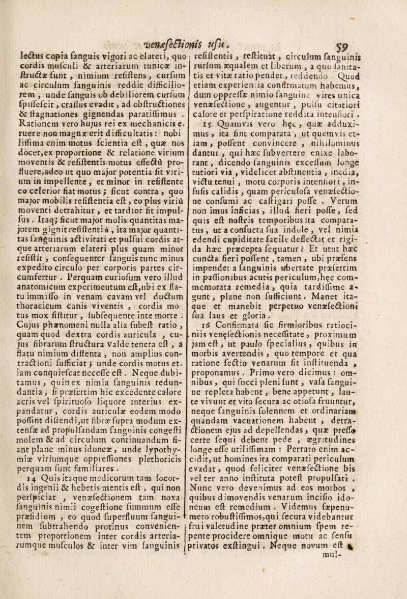 wntffeSIionis ufu. lenius copia fanguis vigori ac elateri, quo cordis mufculi & arteriarum tunicae m- ftruCtac funt, nimium refiftens, curfum ac circulum fanguinis reddit difficilio¬ rem , unde fanguis ob debiliorem curfum fpiifefcic , crallus evadit 3 ad obftmCtiones bc ftagnationes gignendas paratiflimus . Rationem vero hujus rei ex mechanicis e- ruere non magnae erit difficultatis: nobi liffimaenim motus fcientia eft , quae nos docet,ex proportione & relatione virium moventis & refiftentis motus elfeCtft pro¬ fluere,adeo ut quo major potentia fit viri¬ um in impellente, et minor in refiftente eo celerior fiat motus; ficut contra, quo major mobilis relidentia eft:, eo plus viriu moventi detrahitur , et tardior fit impul- fus. Itaq; ficut major molis quantitas ma¬ jorem gignit refiftentia , ita major quanti¬ tas fanguinis a<ft i vitati et pulfui cordis at¬ que arteriarum elateri plus quam minor refiftit , confequenter fanguis tunc minus expedito circulo per corporis partes cir¬ cumfertur . Perquam curiofum vero illud anatomicum experimeutum effi,ubi ex fla¬ tu immiflo in venam cavam vel duChim thoracicum canis viventis , cordis mo tus mox fiftitur , lubfequente inte morte . Cujus phaenomeni nulla alia fubeft ratio , quam quod dextra cordis auricula , cu¬ jus fibrarum ftruCtura valde tenera eft , a flatu nimium diftenta , non amplius con¬ tractioni fufficiat} unde cordis motus et- jam conquiefcat necefle eft:. Neque dubi¬ tamus, quin ex nimia fanguinis redun¬ dantia , fi praefertim hic excedente calore acris vel fpirituofo liquore interius ex¬ pandatur, cordis auriculae eodem modo poffint didendi,ut fibrae fupra modum ex- tcnfse ad propulfandam fanguinis congefti molem & ad circulum continuandum fi¬ ant plane minus idoneae , unde Iypothy- miae viriumque opprefliones plethoricis perquam funt familiares . 14 Quis itaque medicorum tam focor- dis ingenii & hebetis mentis eft: , qui non perlpiciat , vensefeCtionem tam noxa fanguinis nimii cogeftione ftimmum eflfe praefidium , eo quod fuperfluum fangui- nem fubtrahendo protinus convenien¬ tem proportionem inter cordis arteria¬ rumque mufculos & inter vim fanguinis refiftentis, reftituat> cificulum fanguinis rurlum aequalem et liberum , a quo laruta¬ tis et vitae ratio pendet, reddendo Quod etiam experien ia confirmatum habemus, dum oppreftac nimio fanguine vires unica venaefe&ione > augentur , puifu citatiori calore et perfpiratione reddita intentiori * 15 Quamvis vero hfc , quae adduci¬ mus 3 ita fint comparata , ut quemvis et¬ iam 3 polfenc convincere , nihilominus dantur , qui haec fubvertere enixe labo¬ rant, dicendo fanguinis exceiium ionge tutiori via , videlicet abftinentia , inedia, viCtu tenui, motu corporis intenfiori , in¬ fulis calidis, quam periculofa venaeleCtio- ne confumi ac caftigan polfe . Verum non imus inficias, illud fieri polfe, fed quis eft: noftris temporibus ita compara¬ tus, ut a confueta fua indule , vei nimia edendi cupiditate facile defie&at et rigi¬ da haec praecepta feqliatur ? Et utut haec cunCta fieri pollent , tamen , ubi praeiens impendet a fanguinis ubertate praefertim in paftiombus acutis periculum.hec com¬ memorata remedia, quia tardiffime a* gunt, plane non fufficiunt. Manet ita¬ que et manebit perpetuo venaefeCtioni uia laus et gloria. 16 Confirmata fic firmioribus ratioci- . niis ven^feCtionis neceffitate , proximum jam eft, ut paulo fpecialius, quibus iri morbis avertendis, qtio tempore et qua ratione feCtio venarurn fit inftituenda , proponamus. Primo vero dicimus: om¬ nibus, qui fucci pleni lunt, vafa fangui¬ ne repleta habent, bene appetunt, lau¬ te vivuntct vita fecura ac otiofa fruuntur, neque fanguinis folennem et ordinariam quandam vactiationem habent , detra¬ ctionem ejus ad depellendas, quae preffi» certe fequi debent pede , aegritudines longe efle utiliffimam : Perraro enim ac¬ cidit, ut homines ita comparati periculum evadat, quod feliciter venaefeCtione bis vel ter anno inftituta poteft propulfari . Nunc vero devenimus ad eos morbos , quibus dimovendis venarum incilio ido¬ neum eft remedium . Videmus faepenu- mero robuftiffimos,qui fecura videbantur frui valetudine praeter omnium fpem re¬ pente procidere omnique motu ac fenfti privatos exftingui. Neque novum eft ^ ITUI 1 -