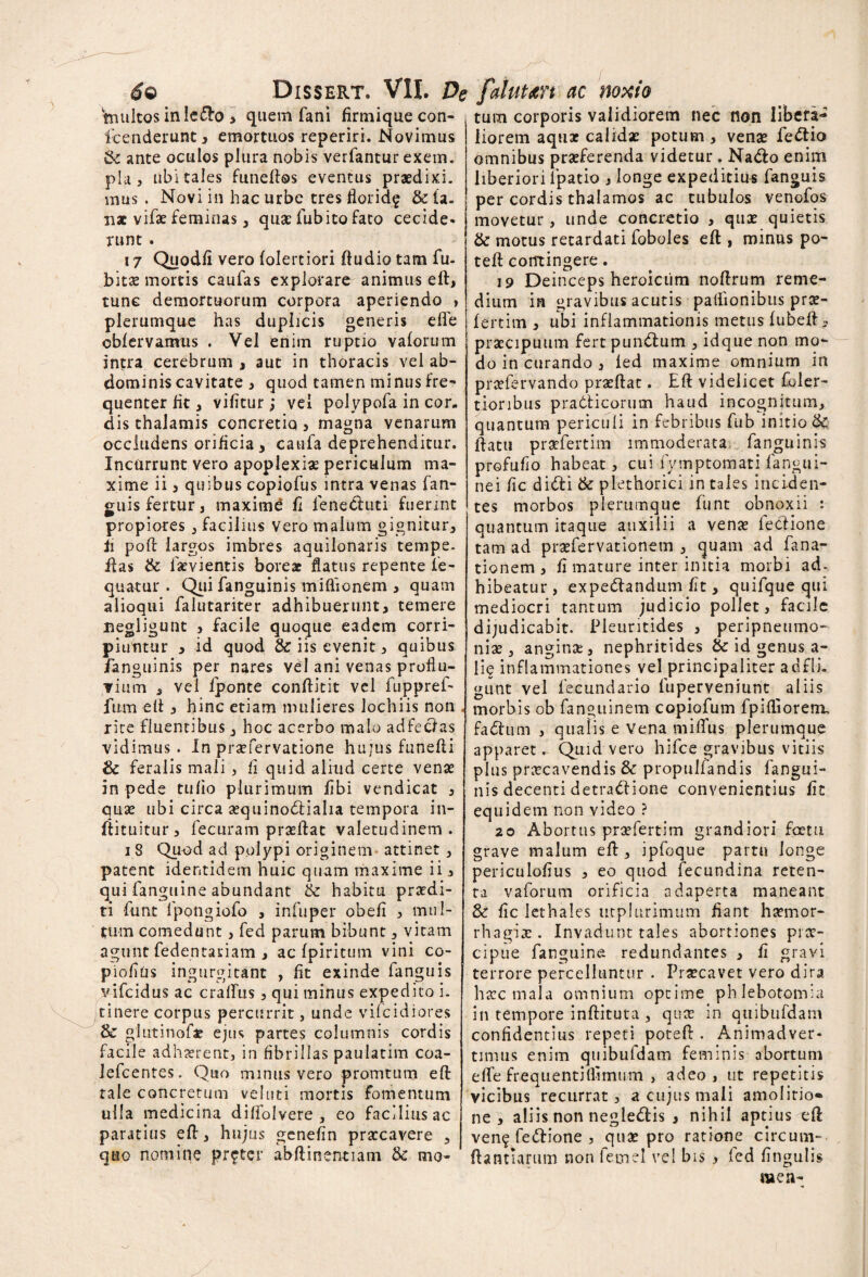 tnultos inle&o > quem fani firmique con¬ scenderunt 3 emortuos reperiri. Novimus Se ante oculos plura nobis verfantur exem. pia, ubi tales funeftos eventus praedixi, mus . Novi in hac urbe tres florid§ & ta. n* vifae feminas 3 quae fubito fato cecide¬ runt . 17 Quod/i vero folertiori ftudio tam fu- bitae mortis caufas explorare animus eft, tunc demortuorum corpora aperiendo , plerumque has duplicis generis effe cbfervamus . Vel enim ruptio vaforum intra cerebrum , aut in thoracis vel ab¬ dominis cavitate , quod tamen minus fre¬ quenter fit 3 vilitur; vel polypofa in cor¬ dis thalamis concretiq, magna venarum occludens orificia 3 caufa deprehenditur. Incurrunt vero apoplexiae periculum ma¬ xime ii 3 quibus copiofus intra venas fan¬ guis fertur, maximd fi feneduti fuerint propiores 3 facilius vero malum gignitur, ii poft largos imbres aquilonaris tempe. ftas & larvientis boreae flatus repente fe- quatur . Qui fanguinis miflionem 3 quam alioqui falutariter adhibuerunt3 temere negligunt 3 facile quoque eadem corri¬ piuntur 3 id quod & iis evenit 3 quibus fanguinis per nares vel ani venas proflu¬ vium 5 vel fponte conftitit vel fuppref- fum eft j hinc etiam mulieres lochiis non rire fluentibus, hoc acerbo malo adfectas vidimus. In praefervatione hujus funefti & feralis mali 3 fi quid aliud certe venae in pede tufio plurimum fibi vendicat 3 quae ubi circa aequinoctialia tempora in- ftituitur 3 fecuram praeftat valetudinem . 18 Quod ad polypi originem attinet , patent identidem huic quam maxime ii > qui fanguine abundant & habitu praedi¬ ri funt fpongiofo , iniuper obefi 3 mul¬ tum comedunt, fed parum bibunt 3 vitam agunt fedentariam , ac fpiritum vini co- pioflus ingurgitant , fit exinde fanguis vifcidus ac craflus ? qui minus expedito i. tinere corpus percurrit, unde vifcidiores & glutinof* ejus partes columnis cordis facile adhaerent, in fibrillas paulatim coa- lefcentes. Quo minus vero promtum eft tale concretum vel uti mortis fomentum ulla medicina diffolvere , eo facilius ac paratius eft, hujus genefln praecavere , quo nomine pr^ter abftinentiam & mo¬ tum corporis validiorem nec non libera^ liorem aqtiae calidae potum 3 venae fedia omnibus praeferenda videtur . Nado enim liberiori ipatio , longe expeditius fanguis per cordis thalamos ac tubulos venofos movetur, unde concretio , quae quietis & motus retardati foboles eft , minus po- teft contingere. 19 Deinceps heroicum noftrum reme¬ dium in gravibus acutis paftionibus prae- fertim 3 ubi inflammationis metus fubeft , praecipuum fert pundum , idque non mo¬ do in curando 3 fed maxime omnium in praefervando praeftat. Eft videlicet foler- tioribus pradicorum haud incognitum, quantum periculi in febribus fub initio & ftatu praefertitn immoderata fanguinis profufio habeat 3 cui fymptomati fangui- nei fic didi & piethorici in tales inciden¬ tes morbos plerumque funt obnoxii t quantum itaque auxilii a venae fedione tam ad praefervationem 3 quam ad fana- tionem, fi mature inter initia morbi ad. hibeatur, expedandum fit, quifque qui mediocri tantum judicio pollet 3 facile dijudicabit. Pieuritides 3 peripnetimo- niae 3 anginse, nephritides & id genus a- iie inflammationes vel principaliter adfli. gunt vel fecundario luperveniunt aliis morbis ob fanguinem copiofum fpiftiorem. fadum 3 qualis e Vena mifTus plerumque apparet. Quid vero hifce gravibus vitiis plus praecavendis & propulfandis fangui¬ nis decenti detradfione convenientius fit equidem non video ? 20 Abortus praefertim grandiori foetu grave malum eft, ipfoque partu longe periculofius 3 eo quod fecundina reten¬ ta vaforum orificia adaperta maneant & fic lethales utphirimum fiant haemor¬ rhagiae . Invadunt tales abortiones prae¬ cipue fanguine redundantes 3 fi gravi terrore percelluntur . Praecavet vero dira haec mala omnium optime phlebotomia in tempore inftituta , quae in qtiibufdam confidentius repeti poteft . Animadver¬ timus enim quibufdam feminis abortum e fle frequenti (limum , adeo, ut repetitis vicibus recurrat 3 a cujus mali amolitio¬ ne 3 aliis non negledis 3 nihil aptius eft ven<£ fedione , quae pro ratione circum- ftantiamtn non femel vel bis > fed lingulis men-