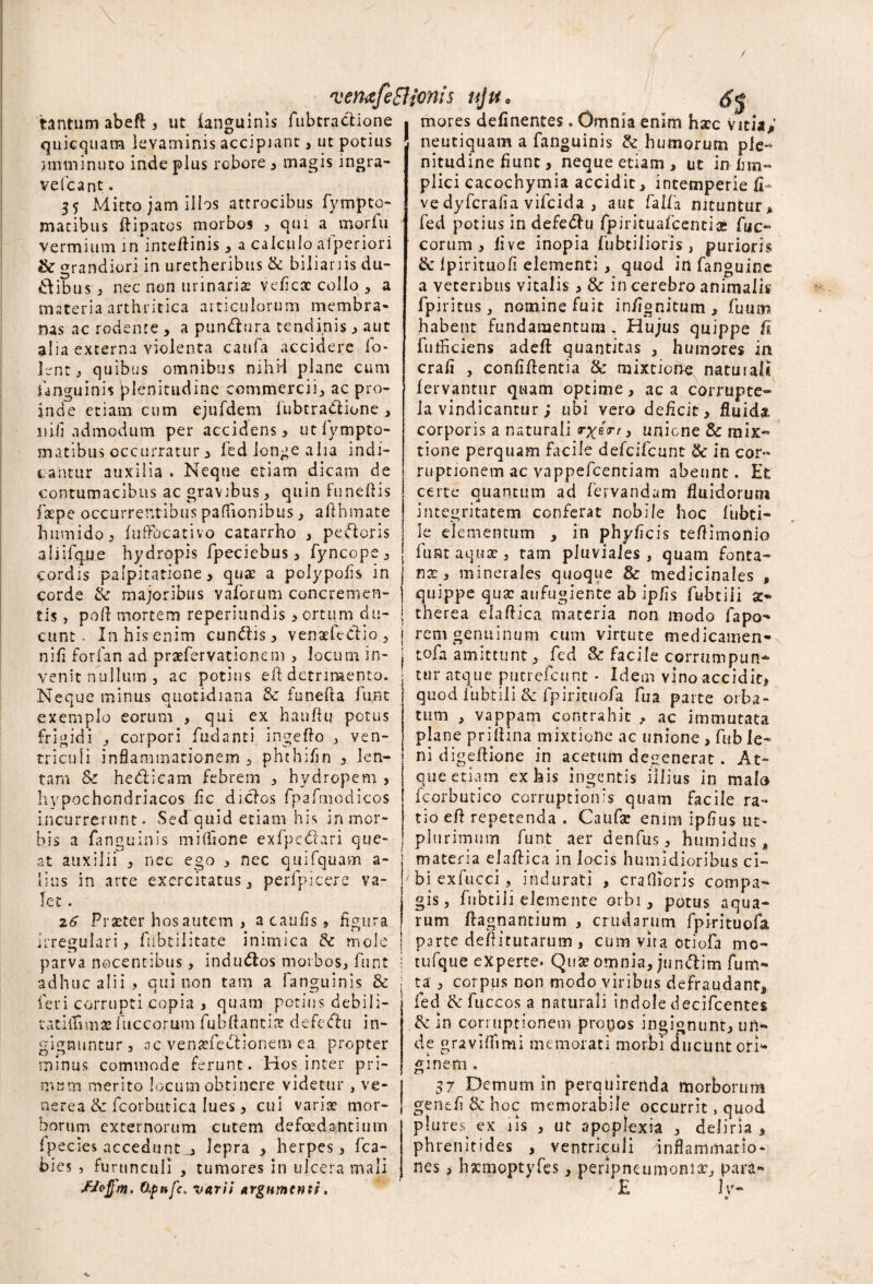 tantum abefl , ut {anguinis fubtrartione . quicquam levaminis accipiant, ut potius imminuto inde plus robore , magis ingra- ve fcant. 33 Mitto jam illos attrocibus fympto- matibus flipatos morbos 5 qui a morfu vermium in inteflinis , a calculo aiperiori & grandiori in uretheribus & biliari is du¬ cibus , nec non urinariae veficac collo , a materia arthritica articulorum membra¬ nas ac rodente , a punrtura tendinis 3 aut alia externa violenta caufa accidere fo- Hnt, quibus omnibus nihil plane cum fanguinis plenitudine commercii, ac pro¬ inde etiam cum ejufdem fubtrartione, uifi admodum per accidens 3 utfympto- matibus occurratur 3 fed longe alia indi¬ cantur auxilia . Neque etiam dicam de contumacibus ac gravibus , quin funeflis fsepe occurrentibus pafhonibus, aithmate humido, fuffocativo cacarrho , perteris aliifqne hydropis fpeciebus, fyncope, cordis palpitatione 3 qua: a polypofis in corde & majoribus vaforum concremen¬ tis , pofl mortem reperiundis 3 ortum du¬ cunt - In his enim cunrtis 3 venartedio, nili for fati ad praefervationem 3 locum in¬ venit nullum, ac potius eft detrimento. Neque minus quotidiana & iunefta lunt exemplo eorum , qui ex haufiu potus frigidi , corpori fudanti ingeflo , ven¬ triculi inflammationem, phthifin , len¬ tam & herticam febrem 3 hydropem , hypochondriacos fic diclos fpafmodicos incurrerunt. SecTquid etiam his in mor¬ bis a fanguinis miflione exfpertari que¬ at auxilii 3 nec ego 3 nec qui Aquam a- lius in arte exercitatus, perfpicere va¬ let . 26 Praeter hos autem , acaufis, figura irregulari , fubtiiitate inimica & mole parva nocentibus, indurtos morbos, funt adhuc alii, qui non tam a fanguinis & feri corrupti copia , quam potius debili- tatilfunas fuccorum fubftantix defertu in¬ gignuntur , 0c venaflertionem ea propter minus commode ferunt. Hos inter pri¬ me m merito locum obtinere videtur , Ve¬ nerea de fcorbutica lues, cui vari* mor¬ borum externorum cutem defoedanciutn fpecies acceduntlepra , herpes, fca- bies , furunculi , tumores in ulcera mali fJoffm. dpnfc, varii argumenti. mores delinentes. Omniabnim haec Vicia^ neutiquam a fanguinis & humorum ple¬ nitudine fiunt, neque etiam , ut in-lim- plici cacochymia accidit 3 intemperie fi~ ve dyferafia vifeida , aut falfa nituntur , fed potius in defertu fpirituafcentia» fuc- eorum 3 live inopia {librilioris, purioris & Ipirituofi elementi , quod in fanguinc a veteribus vitalis 3 & in cerebro animalis fpiritus, nomine fuit infignitum, fuum habent fundamentum . Hujus quippe fi fufficiens adeft quantitas , humores in crali , confiftentia & mixtiohe naturali fervantur quam optime 3 ac a corrupte¬ la vindicantur; ubi vero deficit, fluida corporis a naturali r%ext, uniene Sc mix¬ tione perquam facile defeifeunt & in cor¬ ruptionem ac vappefeentiam abeunt. Et certe quantum ad fiervandam fluidorum integritatem conferat nobile hoc fubci- le elementum , in phyficis teflimonio funt aquae, tam pluviales , quam fonta- naq, minerales quoque & medicinales , quippe qua: aufugiente ab ipfis fubtiii ac- therea elaftica materia non modo fapo- rem genuinum cum virtute medicamen* tofa amittunt, fed & facile corrumpun¬ tur atque puerefeunt * Idem vino accidit, quod fubtiii & fpirituofa fu a parte orba¬ tum , vappam contrahit , ac immutata plane priflina mixtione ac unione , fub le¬ ni digeflione in acetum degenerat. At¬ que etiam ex his ingentis illius in malo fcorbutico corruptionis quam facile ra¬ tio efl repetenda . Caufsc enim ipfius ut- plurimum funt aer denfus, humidus, materia elaflica in locis humldioribus ci¬ bi exfucci , indurati , craflioris compa¬ gis, fubtiii elemente orbi, potus aqua¬ rum flagnantium , crudarum fpirituofa | parte defututarum 3 cum vita otiofa me- j tufque experte. Qu* omnia, junclim fum- | ta , corpus non modo viribus defraudant, fed & fuccos a naturali indole decifcentes & in corruptionem probos ingignunt, un¬ de graviffimi memorati morbi ducunt ori¬ ginem . 37 Demum in perquirenda morborum genefi & hoc memorabile occurrit, quod plures ex iis , ut apoplexia , deliria , phrenitides , ventriculi inflammatio¬ nes , hacmoptyfes, peripneumoni*, para- £ 1 vr-