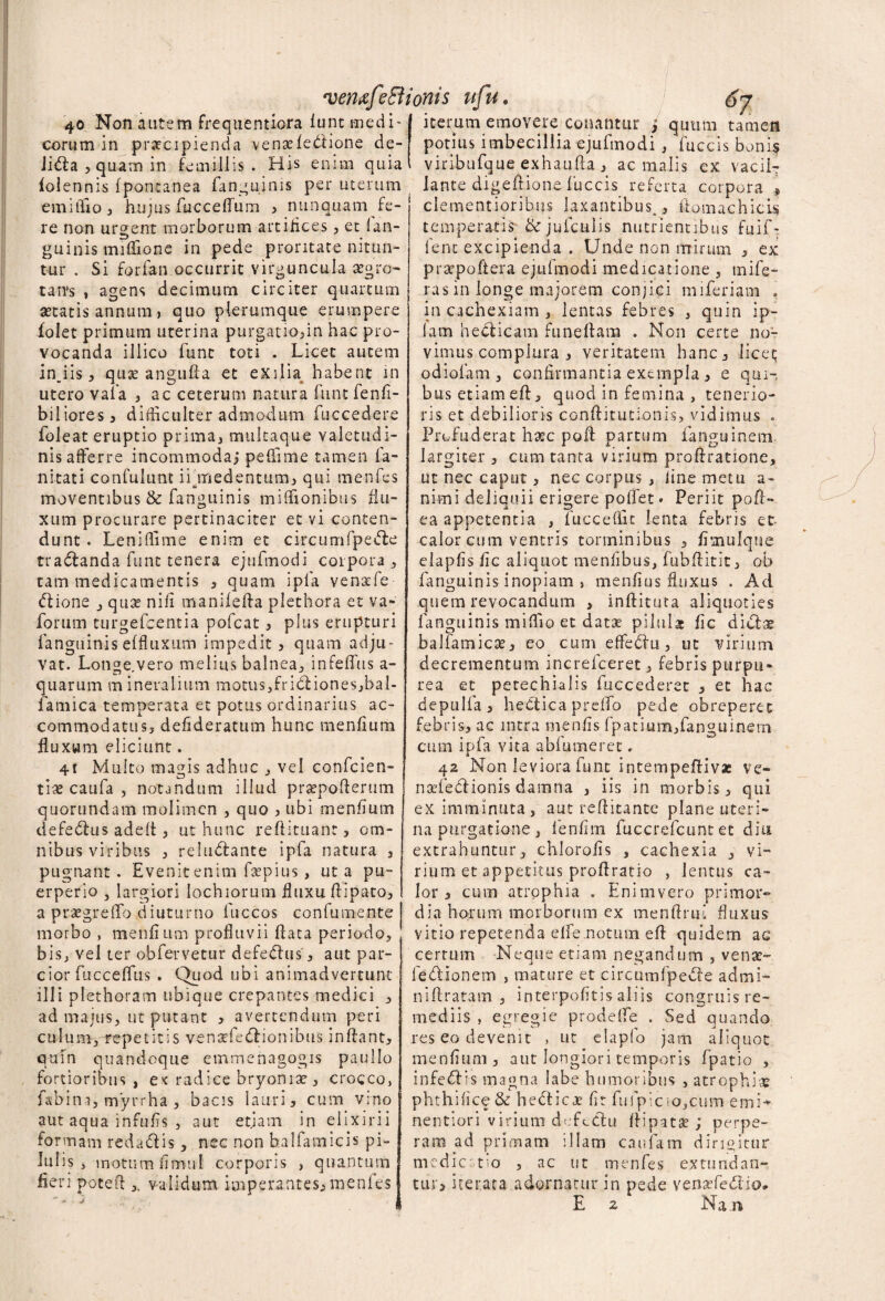 40 Non autem frequentiora funt medi¬ corum in praecipienda venaefedione de- Jida ^ quam in £e miliis . His enim quia folennis fpomanea fanguinis per uterum emiffio, hujus fucceffum i nunquam fe¬ re non urgent morborum artifices , et ian- guinis miflSonc in pede proritate nitun- tur . Si forfan occurrit virguncula aegro¬ tans , agens decimum circiter quartum aetatis annum, quo plerumque erumpere folet primum uterina purgatio,in hac pro¬ vocanda illico fune toti . Licet autem injis, quae angufla et exilia habent in utero vafa , ac ceterum natura funt fenfi- biliores, difficulter admodum fuccedere foleat eruptio prima, mukaque valetudi¬ nis afferre incommoda; peffime tamen fa- ni tat i confulunt ifmedentum, qui menfes moventibus & fanguinis miffionibus flu¬ xum procurare pertinaciter et vi conten¬ dunt . Leniffime enim et circumfpede tradanda funt tenera ejufmodi corpora, tam medicamentis , quam ipla venafe dione , quse nili manifefla plethora et va- forum turgefeentia pofcat, plus erupturi fanguinis effluxum impedit , quam adju¬ vat. Lotigervero melius balnea, infeffus a- quarum mineralium motus,fridiones,bal- famica temperata et potus ordinarius ac¬ commodatus, defideratum hunc menfium fluxum eliciunt. 4r Multo magis adhuc , vel confcien- tlae catifa , notandum illud praepofterum quorundam molimen , quo , ubi menfium defedus adeft, ut hunc reflituant, om¬ nibus viribus , reludante ipfa natura , pugnant. Evenit enim fsepius, ut a pu¬ erperio , largiori lochiorum fluxu flipato, a praegreffo diuturno fuccos confumente morbo , menfium profluvii flata periodo, bis, vel ter obfervetur defedus, aut par¬ cior fucceffus . Quod ubi animadvertunt illi plethoram ubique crepantes medici , ad majus, ut putant , avertendum peri culum, repetitis vensefedionibus inflant, qum quandoque emmenagogis paullo fortioribus , e< radice bryoniae , crocco, fabini, myrrha , bacis lauri, cum vino aut aqua infufis , aut etiam in elixirii formam redadis, nec non halfamicis pi¬ lulis , inottimfimul corporis , quantum fieri potefl validum imperantes, menfes iterum emovere conantur J quum tamen potius imbecillia ejufmodi , fuccis boni$ viribufque exhaufla , ac malis ex vacil¬ lante digeftione fuccis referta corpora * clementioribus laxantibus^, ifomachicis temperatis &jufculis nutrientibus fuif- fenc excipienda . Unde non mirum , ex praepoftera ejufmodi medicatione , mife- ras in longe majorem conjici miferiam . in cachexiam , lentas febres , quin ip- lam hedicam funeflam . Non certe no¬ vimus complura , veritatem hanc, licet; odiofam, confirmantia exempla, e qui¬ bus etiam efl, quod in femina , tenerio¬ ris et debilioris conflitutionis, vidimus . Profuderat haec pofl partum fanguinem largiter , cum tanta virium proflratione, ut nec caput, nec corpus , iine metu a- nimi deliquii erigere poffet» Periit pofr- ea appetentia , fuccefl.it lenta febris et calor cum ventris torminibus , fisnulque elapfis fic aliquot menfibus, fubflitit, ob fanguinis inopiam , menfius fluxus . Ad quem revocandum , inffitnta aliquoties fanguinis miffio et datse pilulae fic didx baliamicae, eo cum effedti, ut virium decrementum increfceret, febris purpu¬ rea et petechialis fuccederet , et hac depulfa , hedicapreffo pede obreperet febris, ac intra menfis fpatium,fanguinem cum ipfa vita abfumeret, 42 Non leviora funt intempeflivae ve- naefedionis damna , iis in morbis, qui ex imminuta, aut reflitante plane uteri¬ na purgatione, fenfirn fuccrefcunt et diu extrahuntur, chlorofis , cachexia , vi¬ rium et appetitus proftratio , lentus ca¬ lor , cum atrophia . Enimvero primor¬ dia horum morborum ex menftrui fluxus vitio repetenda elfe.notum efl quidem ac certum Neque etiam negandum , venae- ledionem , mature et circumfpede admi- niflratam , interpofitis aliis congruis re¬ mediis , egregie prodeffe . Sed quando res eo devenit , ut elapfo jam aliquot menfium , aut longiori temporis fpatio , infedis magna labe humoribus , atrophia? phthifice& hedicoe fit fufpicio,cum emi* nentiori virium defedu flipatse ; perpe¬ ram ad primam illam cauiam dirigitur medic tio , ac ut menfes extundan¬ tur, iterata adornatur in pede venaefe&io#