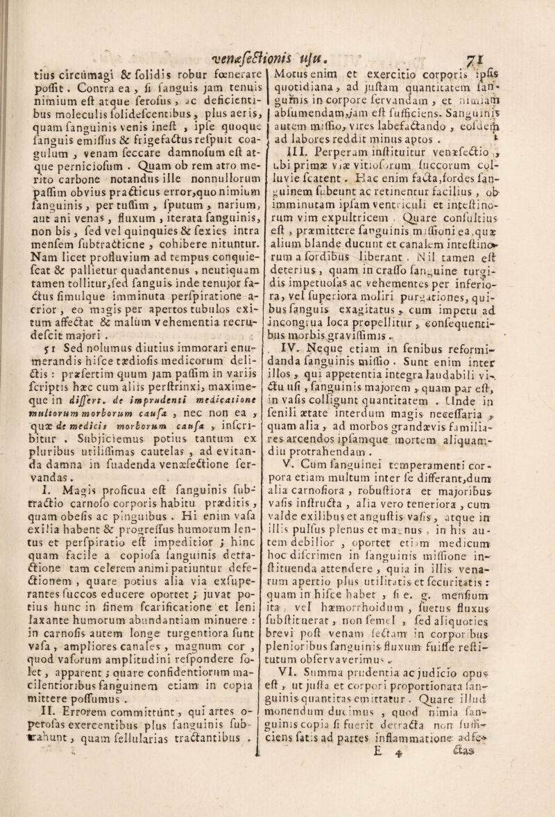 fcius circumagi &folidis robur foenerare poflit. Contra ea , fi fanguis jam tenuis nimium eft atque ferofus , deficienti¬ bus moleculis folidefcennbus, plus aeris, quam fanguinis venis ineft , ipie quoque fanguis emiffus & frigefattus refpuit coa¬ gulum , venam feccare damnofum eft at¬ que perniciofum . Quam ob rem atro me¬ rito carbone notandus ille nonnullorum paflfnn obvius pradlicus error,quonimium fanguinis , per tuflim , fputum , narium, aut ani venas , fluxum , iterata fanguinis, non bis, fed vel quinquies & fexies intra menfem fubtra&dcne , cohibere nituntur. Nam licet profluvium ad tempus conquie- fcat & pallietur quadantenus , neutiquam tamen tollitur,fed fanguis inde tenujor fa~ dtus fimulque imminuta perfpiratione a- crior , eo magis per apertos tubulos exi¬ tum affedtat & malum vehementia recru,- defcit majori . 5 r Sed nolumus diutius immorari enu¬ merandis hifce tsediofis medicorum deli¬ ctis : prsefertim quum jam paflim in variis fcriptis hsec cum aliis perftrinxi, maxime- que in differt, de imprudenti medicatione multorum morborum caufa , nec non ea , quX de medici* morborum caufa , infcri- bitur . Subjiciemus potius, tantum ex pluribus utiliflimas cautelas , ad evitan¬ da damna in fuadenda venafledtione fer- vandas.. * I. Magis proficua eft fanguinis fub- tradiio carnofo corporis habitu praeditis, quam obelis ac pinguibus . Hi enim vafa exilia habent & progreflus humorum len¬ tus et perfpiratio eft impeditior ; hinc quam facile a copiofa languinis detra¬ ctione tam celerem animi patiuntur defe¬ ctionem , quare potius alia via exfupe- rantes fuccos educere oportet; juvat po¬ tius hunc in finem fcarificatione et leni laxante humorum abundantiam minuere : in carnofis autem longe turgentiora funt vafa, ampliores canales , magnum cor, quod vaCrum amplitudini refpondere fo- let, apparent j quare confidentiorum ma¬ cilentioribus fanguinem etiam in copia mittere poflumus .. II. Errorem committunt > qui artes o- perolas exercentibus plus fanguinis fub ^'unt, quam fsllularias traCtantibus . Motus enim et exercitio corporis ipfis quotidiana, ad juftaro quantitatem ian* gufms in corpore iervandam , et miniam ablumendam,;am eft fulhciens. Sanguinis autem miflio, vires labefadtando , eofdem ad labores reddit minus aptos . 1 III. Perperam inftituitur venifeClio ubi primas Vj£ vitiofmum fuccorum col¬ luvie fcatent. Hac enim faota,fordes fan¬ guinem fubeunt ac retinentur facilius, ob imminutam ipfam ventriculi et inteftino- rum vim expultricem , Quare confuitius efl: , praemittere fanguinis miflioni ea (qu£ alium blande ducunt et canalem inteftino» rum a fbrdTbus liberant. N-il tamen efl deterius , quam in craffo fangui-ne turgi¬ dis impetuolas ac vehementes per inferio¬ ra, vel fuperiora moliri purgationes, qui¬ bus fanguis exagitatus * cum impetu ad incongiua loca propellitur, eonfequenci- h,us morbis graviflimis.. IV. Neque etiam in fenibus reformi¬ danda fanguinis miflio . Sunt enim inter illos, qui appetentia integra laudabili vk CIu ufi , fanguinis majorem > quam par efl, in vafis colligunt quantitatem . Unde in fenili astate interdum magis neeeflaria , quam alia, ad morbos grandaevis-familia¬ res arcendos ipfamque mortem aliquam¬ diu protrahendam . V. Cum fanguinei temperamenti cor¬ pora etiam multum inter fe differant,dum alia carnofiora , robufliora et majoribus- vafis inflruCla , alia vero teneriora , cum valde exilibus et anguftis vafis , atque in illis pullus plenus et merentis , in his au¬ tem debilior , oportet etiim medicum hoc diferimen- in fanguinis miflione in- flituenda attendere , quia in illis vena¬ rum apertio plus utilitatis et fecuritatis r quam in hifce habet , fi e. g. menfium ita vel haemorrhoidum-, fuetus fluxus^ fubftituerat, nonfemel , fed aliquoties brevi pofl venam ledtum in corporibus plen ioribus fanguinis fluxum fuilfe refli- tutum obfervaverimu1' VI. S umraa prudentia ac judicio opus efl, utjufla et corpori proportionata fan- guinis quantirasemittatur . Quare illud monendum duc imus , quod nimia lan¬ guinis copia fi fuerit detradfa non fudi- ciens fatis ad partes inflammatione adfe* E 4»