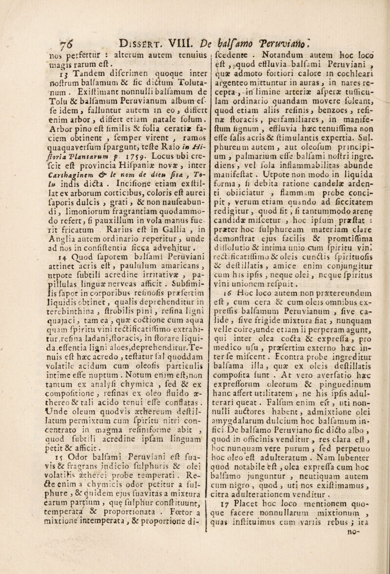 nos perfertur : alterum autem tenuius magis rarum ed. 15 Tandem difcrimen quoque inter noftrum balfamum & iic didtum Toluta- num . Exidimant nonnulli balfamum de Tolu & balfamum Peruvianum album ef- feidem, falluntur autem in eo, differt enim arbor, differt etiam natale folum. Arbor pino eft fimilis & folia cerati* fa¬ ciem obtinent , femper virent , ramos quaquaverfum fpargunt, tefte Raio in Hi- Jioria Viant arum p I7J9« Locus tibi cre- fcit eft provincia Hifpanix novx , inter Carthaginem & Ic nem de dicit fita , To~ Ut indis dida . Incifione etiam exftil- lat ex arborum corticibus, coloris eft aurei faporis dulcis , grati, &• non naufeabun- di, limoniorum fragrantiam quodammo¬ do refert, fi pauxillum in vola manus fue- rit fricatum . Rarius efl in Gallia , in Anglia autem ordinario repentur , unde ad nos in confidentia ficea advehdur . 14 Ouod faporem balfami Peruviani attinet acris eft, paululum amaricans, titpote fubtili acredine irritativae , pa- pillulas lingux nerveas afficit. Subfimi- Jis fapor in corporibus refinofis pr*fertim liquidis obtinet, qualis deprehenditur in terebinthina , ftrobilis pini, refina ligni quajaci, tam ea , qux codione cum aqua quam fpiritu vini redificatiffimo extrahi- tur,refina ladani,Horaeis, in ftorare liqui¬ da, edentia ligni aloes,deprehendicur.Te- nuis ed hxc acredo , tedaturlal quoddam volatile acidum cum oleofis particulis intime ede nuptum . Notum enim ed,non tantum ex analyfi chymica , fed & ex compofitione , refinas ex oleo fluido x- thereo&tali acido tenui ede conflatas. Unde oleum quodvis xthereum deftil¬ latum permixtum cum fpiritu nitri con- centrato in magma refimforme abit , quod fubtili acredine ipfam linguam petit & afficit. 15 Odor balfami Peruviani ed fua- vis & fragrans indicio fulphuris & olei volatilis xtherei probe temperati . Re- de enim a chymicis odor petitur a ful- phure , & d 11 fidem ejus fuavitas a mixtura earum partium , que fulphur condituunt, temperat^ & proportionata . Foetor a mixtione7intemperata, & proportione di- 1 fcedence . Notandum autem hoc loco <ffff ,,?quod effluvia balfami Peruviani , ejux admoto fortiori calore in cochleari argenteo mittuntur in auras, in nares re- cepca-j dtfilimine arteriae afperae tudicu¬ lam ordinario quandam movere foleant, quod etiam aliis relinis, benzoes, reli¬ nat ftoracis , perfamiliares, in manife- ftum lignum , effluvia hxc tenuiffima non ede falis aeris & dimulantis expertia. Sui. phureum autem , aut oleofum principi¬ um , palmarium elfe balfami noffri ingre. diens, vel fola inflammabilitas abunde manifedat . Utpote non modo in liquida forma, fi debita ratione candelae arden¬ ti obiiciatur , flammam probe conci¬ pit , verum etiam quando ad ficcitatem redigitur, quod fit, fi tantummodo arene candidae mifcetur , hoc ipium pr*dat : praeter hoc fulphuream materiam clare demondrat ejus facilis & promtiffima diffolutio & intima unio aim fpiritu vini redificatiffimo & oleis eundis fpirituofis & dedillatis, amice enim conjungitur cum his ipfis, neque olei, neque fpiritus vini unionem refpuit. 16 Hoc loco autem non praetereundum ed , cum cera & cum oleis omnibus ex- preffis balfamum Peruvianum , fi ve ca¬ lide , five frigide mixtura fiat , nunquam velle coire,unde etiam ii perperam agunt, qui inter olea coda &: expreffa, pro medico ufu , prxfertira externo hxc in¬ ter fe mifcent. Econtra probe ingreditur balfama illa, qux ex oleis dedillatis compofita lunt . At vero averfatio hxc expredorum oleorum & pinguedinum hanc affert utilitatem , ne his ipfis adul¬ terari queat . Falfum enim eft, uti non¬ nulli audores habent, admixtione olei amygdalarum dulcium hoc balfamum in¬ fici.De balfamo Peruviano fic dido albo , quod in officinis venditur, res clara ed , hoc nunquam vere purum, fed perpetuo hoc oleo ed adulteratum . Nam lubenter qiiod notabile ed , olea expreffa cum hoc balfamo junguntur , neutiquam autem cum nigro , quod, uti nos exidimamus, citra adulterationem venditur . 17 Placet hoc loco mentionem quo¬ que facere nonnullarum mixtionum , quas inftituimus cum vanis rebus ; ita