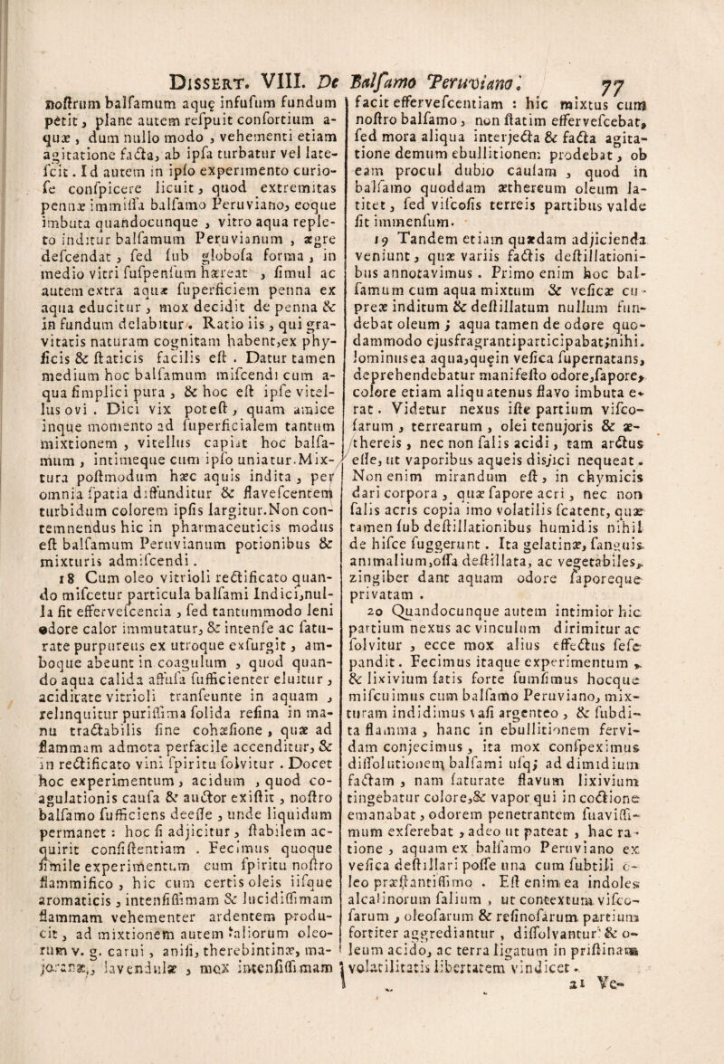 noffnmi balfamum aqu§ infufum fundum petit, plane autem refpuit confortium a- qux , dum nullo modo , vehementi etiam agitatione fa&a, ab ipfa turbatur vel late- fcit. Id autem in ipfo experimento curio- fe confpicere licuit ^ quod extremitas pennx immiifa balfamo Peruviano, eoque imbuta quandocunque , vitro aqua reple¬ to inditur balfamum Peruvianum , aegre defcendat , fed lub globofa forma , in medio vitri fufpenfum hxreat , fimtil ac autem extra aquae fuperficiem penna ex aqua educitur * mox decidit de penna & in fundum delabitur. Ratio iis , qui gra¬ vitatis naturam cognitam habent,ex phy- ficis 3c ftaticis facilis eft . Datur tamen medium hoc balfamum mifcendi cum a- qua fimplici pura , & hoc eft i pie vitel¬ lus ovi. Dici vix poteft , quam amice inque momento ad fuperficialem tantum mixtionem , vitellus capiat hoc balfa¬ mum , intimeque cum ipfo uniatur.Mix¬ tura poftmodum hxc aquis indita, per omniia fpatia diffunditur & flavefcenteni turbidum colorem ipfis largitur.Non con¬ temnendus hic in pharmaceuticis modus efl balfamum Peruvianum potionibus & mixturis admifcendi. 18 Cum oleo vitrioli redtificato quan¬ do mifcetur particula balfami Indici,nul- la fit effervefcentia , fed tantummodo leni «dore calor immutatur; Se intenfe ac fatu- rate purpureus ex utroque exfurgit, am¬ bo que abeunt in coagulum , quod quan¬ do aqua calida affufa fufficienter eluitur , acidiiate vitrioli tranfeunte in aquam , relinquitur puriiiima folida refina in ma¬ nu tra&abilis fine cohxfione , quae ad flammam admota perfacile accenditur, & in re&ificato vini fpiritu folvitur . Docet hoc experimentum, acidum , quod co¬ agulationis caufa &r auctor exiftit, noftro balfamo fuificiens deefle , unde liquidum permanet: hoc fi adjicitur, flabilem ac¬ quirit confidentiam . Fecimus quoque ftfnile experimentum cum fpiritu noftro flammifico , hic cum certis oleis iifque aromaticis, intenfifiimam Se lucidiffimam flammam vehementer ardentem produ¬ cit, ad mixtionem autem‘aliorum oleo¬ rum v. g. carui , aniji, therebintinx, ma- jo.:anx0 lavendnlse , mox intenfifiimam facit effervefcentiam : hic mixtus cum noftro balfamo, non ftatim effervefcebat» fed mora aliqua interjecta & fa&a agita¬ tione demum ebullitionem prodebat, ob eam procul dubio caulam , quod in balfamo quoddam xthereum oleum la¬ titet , fed vifcofis terreis partibus valde fitimmenfum. 19 Tandem etiam quaedam adjicienda veniunt, quae variis fadtis deftillationi- bus annotavimus . Primo enim hoc bal¬ famum cum aqua mixtum & veficx cu- prex inditum & deftillatum nullum fun¬ debat oleum ; aqua tamen de odore quo¬ dammodo ejusfragrantiparticipabatfnihi. Jominusea aqua,qu^in vefica fupernatans, deprehendebatur manifefto odore,fapore> colore etiam aliquatenus flavo imbuta e* rat. Videtur nexus ifte partium vifeo- farum , terrearum , olei tenujoris & ae- thereis, nec non falis acidi, tam ardius efte, ut vaporibus aqueis disjici nequeat. Non enim mirandum eft, in chymicis dari corpora, qux fapore acri, nec non falis acris copia imo volatilis fcatent, quae tamen lub deftillationibus humidis nihil de hifce fuggerunt. Ita gelatinx, fanguis* animalium,offa deifillata, ac vegetabiles^ zingiber dant aquam odore faporeque privatam . 20 Quandocunque autem intimior hic partium nexus ac vinculum dirimitur ac folvitur , ecce mox alius effedlus fefe- pandit. Fecimus itaque experimentum &: lixivium fatis forte fumfimus hocque mifcuimtis cum balfamo Peruviano, mix¬ turam indidimus vafi argenteo , & ftibdi- ta flamma, hanc in ebullitionem fervi¬ dam conjecimus , ita mox confpeximus diffolutionem balfami ufqj ad dimidium faciam , nam faturate flavum lixivium tingebatur co!ore,& vapor qui in codiione emanabat, odorem penetrantem fiiaviffi- mum exferebat , adeo ut pateat , hac ra ¬ tione , aquam ex balfamo Peruviano ex vefica deftiliari poffe una cum fubtiii c- Ieo prxffantiflimo . Eftenimea indoles alcalinorum falium , ut contextum vifeo- farum , oleofarum & refinofarum. partium fortiter aggrediantur , diffolvantur' & o- leum acido, ac terra ligatum in priftinan» volatilitatis libertatem vindicet ♦ at Ve-