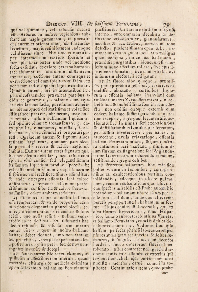 gui vel gummese , vel relinolle naturi eft. Arbores in noftris regionibus fub- flantiam magis gtmimearn , in praecali¬ dis autem ec orientalibus , ob fortem lo» lisasftum■, magis refiniformem >adeoque calidiorem alunt . Hic fuccus nutritius per intermedium corticis fpatiufti et per ipfa folia fertur unde vel inciffone fada exfudat , et calore externo humidi- tate abfumta in folidiorem fubfiantiam concrefcit, coctione autem cum aqua et extra<flione vel cum fpiritu vinifada > ex pons tam radicis quam ligni extrahitur. Quod fi autem , uti in aromatibus fit, pars oleofa tenuior praevaleat partibus a* eidis et gummeis , codione cum aqua et deftillatione fada, puriffimum aethere* um oIeum,quod delicatiffiiria et volatilior ift-ius fucci pars eft , obtinetur 3 unde nul¬ la refina , nullum balfamum liquidum, fed optime olum ex aromatibus v. g. ca- ryophyllis, cinamomo, nucifta , flori¬ bus macis , corticibus citri praeparari po» teft . Quajacum autem 3c lignum aloes relinam largiuntur, quoniam pars oleo- fa particulis terreis & acidis magis eft imbuta. Dantur autem certa ligna,ex qui. bus nec oleum deftillari, nec relina cum fpiritu vini confici fed elegantiffimum balfamum liquidum produci poteft. Et tale eftfantalum flauum , cupis limaturas fi fpiritus vini redificatiffnnus affunditur, & inde emergens effenria leni calore abftrahitur , remanet balfamum perfe- d i (limum , confidentia 8c calore Peruvia- no fimile , odore ambram redolens . 2* Dicimus itaque in noftro balfarno effe temperatam & valde proportionatam mixtionem elementi fulphurei oleofi , te. nuis , oleique craflioris vifcofioris & falis acidi , quo nulla refina , nullum vege¬ tabile folet deftitui . Ex fubftantia hac oleofo-refinofa & vifcofa jam merito omnis virtus , quas in noflro balfamo latitat, debet deduci, imo non tantum leu principio , vires per experientiam feu a pofteriori cognitas peti , fed & novas in¬ cognitae inveniri & detegi . 26 Paucis autem hic recenfebimus , in quibufnam affectibus tam internis, quam externis, chirurgis & medicis eximiam opem & levamen balfamum Peru via num 79 pracftiterit - Ut autem exordiamur ab uftf interno, ante omnia in decubitu Sc de* fluxione feri & pituitae 3 glandularum tu. moribus & laxitatibus, nervorum tono dejedo , praeientiffimam opem tulit, n®« minatim vero in gonorrhoea tam ma benigna igna quam oenigna , unice hoc balfamum , praemidis purgantibus, idoneum eft 3 mo- leftutn hunc aftedum tollere , five ejus fo- la effentia fumatur 3 live cum vitello ovi in formam eleduarii redigatur » 27 In fluore albo quoque , pracmif- fts per epicrafin agentibus, laxativis ex meiiffa , abrotano , corticibus ligno¬ rum 3 effentia balfami Peruviani cum tindura rnartis Zvvoelfferi mixta j in re* belli hoc & moleftiftimo foeminarum affe» du , non omilfis quoque externis cum eodem balfamo fuffimigaiionibus in ute¬ rum receptis , egregium levamen aliquo* ties attulit. In nimiis feri excretionrbus 3c defliliacionibus lymphas per fcreatiim, per tufiim inveteratam 3 per nares, in raucedine , uvulae relaxatione, effentia balfami Peruviani mixta , &\um tindu* ra antimonii acri maritata , nimium il¬ lum fluxum ex ftagnatione feri <& glandu¬ larum laxitate ortum,roborando et tonum, reffituendo egregie cohibet. 28 Praeterea balfamum hoc mirifica pollet virtute in laefionibus , corruptio¬ nibus et exulcerationibus partium con- folidandis , adeoque in ulcere pulmo» num , renum exulceratione ejus ufuscir- ctimfpedus mirabilis eft Probe autem hic notandum 3 balfamum fibi reliclum per fe effe nimis calidum , unde cum aliis te im¬ peratis peropportuna in balfamum mifce- tur . Piiijus cCnfus eft Locotaili, qui ex oleo florum hvpericonis 3 vino Hifpa- nico, fantalo rubro, terebinthina Veneta, et balfamo Peruvia no , eundis debita do- fi fumtis conficitur . Vidimus hoc ipf@ baifam > perfeda phthifi laborantes,et per plures annos graviter afledos feliciter re» ftitutos, fi fingtilis diebus cum decodo hordei , fiucco cancrorum fluviatilium roborato asilus compefcendi .gratia dra¬ chma femis fuit aflumta et exteritis ipfi regioni ffomachali ejus portio cum oleo nuciftx , menthas, carui , comtnifta ap¬ plicata . Continuatio autem , quod probe