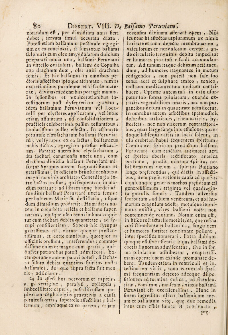 Xiotandum eft , per dimidium anni fieri debet , lervata fimul accurata diaeta . Poteft etiam balfamum perorale egregi¬ um ex eo concinari, fi fumantur balfami fufphuris cum oleo amygdalarum dulcium p-raeparati uncia una, balfami* Peruviani an vittello ovi foluti, balfami de Copaiba ana drachma: dua: , olei anifi drachma lemis . Et hic balfamus in omnibus pe¬ ctoris affectibus ipfoque afthmate , nimiis excretionibus purulentae et vifeofa? mate¬ riae , divinas medentibus porrigit manus. In lelionibus et exulcerationibus in- teftinorum poft dyfenteriam gravem , idem balfamum Peruvianum vel Loca- telli per clyftcres applicatum , vel intus etiam affumtum , ad confolidationem , prahicis celeberrimis pafiim teftantibus , Jaudatiffimo pollet efteCtu . In afthmate pituitofo elaeofachai um balfami Peruvia- ni , vel fyrupus ex eo faCtus , balfamicus nobis diCtus , egregiam praeftat efficaci¬ am. Paratur autem hoc eleofacharum , ita fachari canarienfis uncia una, cum drathma dimidia balfami Peruviani mi fcetur.Syruptis autem fragrantilfimus et gratiffimus , in officinis Brunfuicen-fibus a magni nominis archiatro Conerdingio in- troduCtus proflat, qui fequentem in mo¬ dum paratur : ad libram aque hordei af¬ funditur balfami Peruviani uncia lemis: per balneum Marie fit deftiilatiq, ufque dum dimidium prodierit. Humiditas au¬ tem in cucurbita reliCta et ballamo fuper. natans, ejufqne oleo tenui imbuta coqui¬ tur cum fachari debita quantitate , ad fy- nipi confidentiam . Sapore hic fyrupus gratiffimus eft, virtute quoque preftan- tiffimus, et certe omnibus , quotquot in officinis proflant, anteferendus : commo- diffime enim et magna cum gratia, qui- bufvis potionibus poteft admifeeri . Ex- temporanee autem parari poteft , fi facha- ro foluto debita quantitas fpiritus noftri balfamici, de quo fupra faCla fuit men¬ do , adiiciatur . 29 In affeClibus nervorum et capitis 3 v. g. vertigine , paralyfi , epiiepfia , imbecillitate capitis 3 poft difcuflam apo¬ plexiam oephalalgiis gravativis a caufa pituitofaojtis 3 foporofis affeftibus 3 bal¬ famum, cmniaqite ex co parata > ct jam recenfita divinam afferunt opem . Na*5 Icuntur hi affehus utplurimum ex nimia laxitate et tono dejecto membranarum , vafculorum et nervulorum cerebri i un¬ de circulatio ianguinis debita impeditur et humores pituitofi vifeidi accumulan¬ tur» Ad tonum itaque debitum refhtuen. dum, ad humores ftagnantes in motum redigendos , non poteft non fale fuo tenui acri et fulphure amico , tonico , noftrum medicamentum multum contri¬ buere. Optime autem tali in cafu ufur^ patur fub forma pilularum, quando ex¬ trahis vegetabilium amaris, nec non pur. gantibus debita in quantitate admifeetur. In omnibus autem affehibus fpafimodicis doloribus arthriticis, rheumaticis, hy- lfericis, nec non vifcerum contrahioni- bus 3 quas large Ianguinis effufiones quan¬ doque fubfequi variis in locis folent, in ufu crebriori habui fequentem lpiritum » Combinavi fpiritum pr^dihum balfami Peruviani cum tmhura antimonii acri et fpiritu eboris rehificcato anatica portione , prodit mixtura -fpiritus no- biliftimarum virium , fpiritui Buffiano longe proferendus 3 qui dihis in affehi- bus 3 item prefervationis caufa ad quofvis cujufcunque generis morbos prffidium eft generofiffimum 3 triginta vel quadragin- ta guttulis fumtis . Tandem adverfus fcorbutum 3 ad luem venereairb et ubi hu¬ morum coagulum adeft, motufque immi¬ nutus exiftita vires balfami noftri non contemnende veniunt. Notum enim eft, in hifce refrahariis morbis3 ea5 que refina acri ftimulante et ballamica 3 fanguinem et humores fortiter concitante pollent 3 inter fpecifica numerari . Extra dubium quoque eft five edentia hujus balfami de¬ coctis lignorum admjfceatur , five in for. ma pilularum adhibeatur 3 exoptatifti- mam operationem exinde promanare de¬ bere . Tandem etiam in ventriculi et in. teftinorum vitiis 3 tono eorum ob fpaf. mi frequentiam dejecto adeoque difpo- fitionem ad tormina colica, ad flatulen- tiam 3 vomitum 3 naufeam , virtus balfami Peruviani eft excelleniffima . Hunc in finem ingreditur eiixir balfamicum me. um et balfamum vite , que duo remedia intus cum cifiis fumta et continuata ,