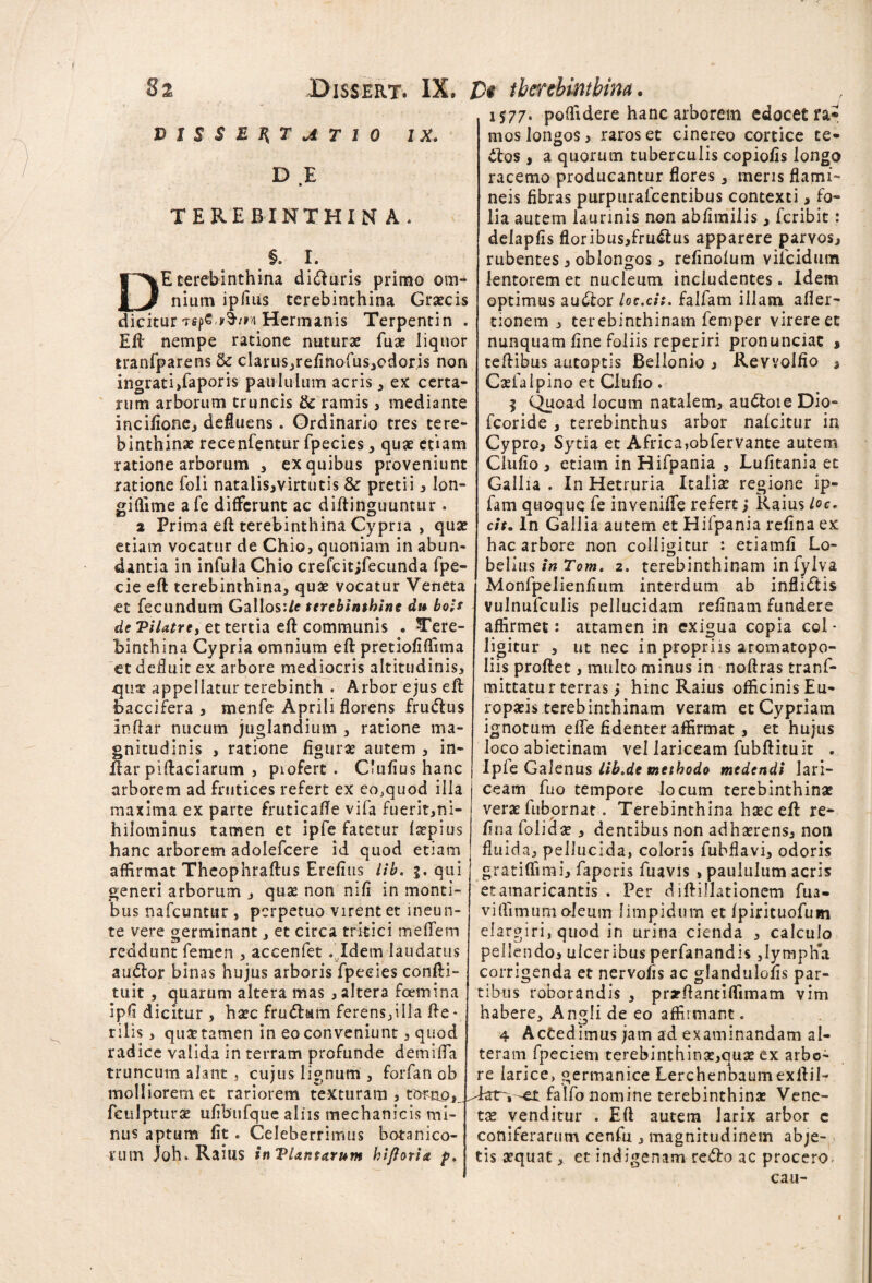 VISSEHTUT10 IX. D E TEREBINTHINA. .§- r* DE terebinthina didluris primo om¬ nium ipfius terebinthina Grjecis dicitur Tspe y^/vvi Hcrmanis Terpentin . Eft nempe ratione nuturae fuae liquor tranfparens fk clarus,refinofus,edoris non ingrati,faporis paululum acris, ex certa¬ rum arborum truncis & ramis, mediante incifione, defluens. Ordinario tres tere¬ binthinae recenfentur fpecies, quae etiam ratione arborum , ex quibus proveniunt ratione foli natalis,virtutis & pretii, lon- giflime afc differunt ac diftinguuntur . 2 Prima eft terebinthina Cypria , quae etiam vocatur de Chio, quoniam in abun¬ dantia in infula Chio crefcitjfecunda fpe- cie eft terebinthina, quae vocatur Veneta et fecundum Gallos:/* terebinthine du bois de Vilatre, et tertia eft communis • Tere¬ binthina Cypria omnium eft pretiofiftima et defluit ex arbore mediocris altitudinis, qua; appellatur terebinth . Arbor ejus eft baccifera , menfe Aprili florens frudlus inftar nucum juglandium , ratione ma¬ gnitudinis , ratione figurae autem , in¬ ftar piftaciarum , piofert . Clufiushanc arborem ad frutices refert ex eo,quod illa maxima ex parte fruticafle vifa fuerit,ni- hilominus tamen et ipfe fatetur faepius hanc arborem adolefcere id quod etiam affirmat Theophraftus Erefius lib. 5. qui generi arborum , quas non mfi in monti¬ bus nafcuntur , perpetuo virent et ineun- te vere germinant, et circa trkici meffem reddunt femen , accenfet . Idem laudatus audior binas hujus arboris fpecies confti- tuit, quarum altera mas , altera foemina ipfi dicitur , haec frudlum ferens,illa fte- rilis, quaetamen in eo conveniunt, quod radice valida in terram profunde demifla truncum alant, cujus lignum , forfan ob molliorem et rariorem texturam , torno^ , fculpturae ufibufque aliis mechanicis mi¬ nus aptum fit. Celeberrimus botanico¬ rum Joh. Railis inTUntarum hiftoria p. 1577. poffidere hanc arborem edocet ra* mos longos, raros et cinereo cortice te- dios , a quorum tuberculis copiofis longo racemo producantur flores, meris flami- neis fibras purpurafeentibus contexti, fo¬ lia autem laurinis non abfimilis, feribit: delapfis floribus,frudlus apparere parvos, rubentes, oblongos > refinolum vifcidutn lentorem et nucleum includentes. Idem optimus audior loc.cit. falfam illam after- tionem , terebinthinam femper virere et nunquam fine foliis reperiri pronunciat § teftibus autoptis Bellonio , Rewolfio * Caefalpino et Clufio. 5 Quoad locum natalem, audtoie Dio- fcoride , terebinthus arbor nafeitur in Cypro, Sytia et Africa,obfervante autem Clufio , etiam in Hifpania , Lufitania et Gallia . InHetruria Italiae regione ip- fam quoque fe inveniffe refert; Raius Loc. c/f. In Gallia autem et Hifpania refina ex hac arbore non colligitur : etiamfi Lo- belius in Tom. 2. terebinthinam in fylva Monfpelienfium interdum ab inflidlis vulnufculis pellucidam refinam fundere affirmet: attamen in exigua copia col¬ ligitur , ut nec in propriis aromatopo- liis proflet, multo minus in noftras tranf- mittatu r terras; hinc Raius officinis Eu¬ ropaeis terebinthinam veram et Cypriam ignotum effe fidenter affirmat , et hujus loco abietinam vel lariceam fubftituit . Ipie Galenus lib.de methodo medendi lari¬ ceam fuo tempore Jocum terebinthinae verae fiibornat. Terebinthina haec eft re^ fi na folidae, dentibus non adhaerens, non fluida, pellucida, coloris fubflavi, odoris gratiffimi, faporis fuavis , paululum acris etamaricantis . Per diftillationcm fua- viflimum oleum limpidum et fpirituofum elargiri, quod in urina cienda , calculo pellendo, ulceribus perfanandis ,lymph*a corrigenda et nervofis ac glandulofis par¬ tibus roborandis , prarftantiffimam vim habere, Angli de eo affirmant. 4 Actedimus jam ad examinandam al¬ teram fpeciem terebinthinae,quae ex arbo¬ re larice, germanice Lerchenbaumexftil- Tar~,-et falfo nomine terebinthinae Vene¬ tae venditur . Eft autem larix arbor c coniferarum cenfu , magnitudinem abje¬ tis aequat, et indigenam redlo ac procero- cau-