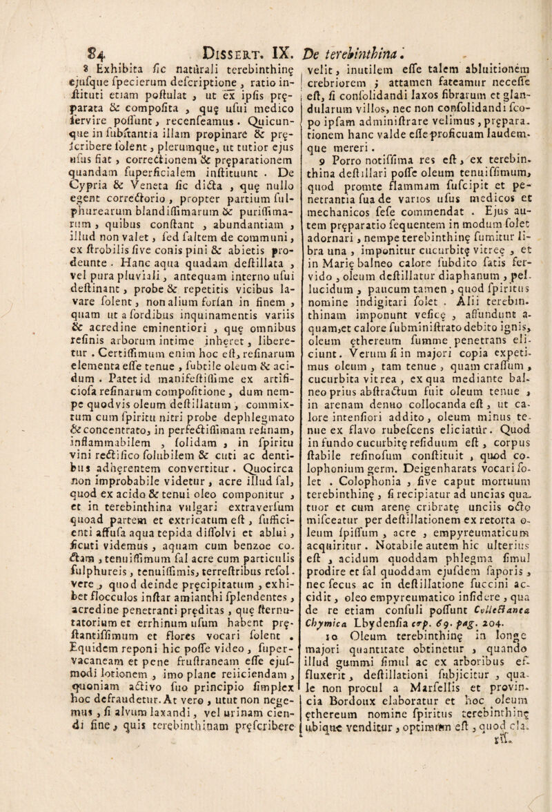 S Exhibita fic naturali terebinthina «jufque fpecierum defcriptione , ratio in- ilituti etiam poftulat , ut ex ipfis pr£- parata & compofita , quf ufui medico iervire poftiint , recenfeamus. Quicun¬ que in fubftantia illam propinare pr$- icribere iolent , plerumque, ut tutior ejus ii fas fiat , corredionem & pr^parationem quandam fuperficialem inftituunt . De Cypria & Veneta fic dida , qu£ nullo egent corredorio , propter partium fui- phurearum blandifiimarum &: purifiima- rum , quibus conflant , abundantiam , illud non valet, fed falcem de communi, ex ftrobilis five conis pini & abietis pro- deunte . Hanc aqua quadam deftillata , vel pura pluviali, antequam interno ufui deftinant, probe & repetitis vicibus la¬ vare folent, non alium forlan in finem , quam utafordibus inquinamentis variis & acredine eminentiori , que omnibus refinis arborum intime jnheret, libere¬ tur . Certiffimum enim hoc eft, refinarum elementa elfe tenue , fubtile oleum & aci¬ dum . Patet id manifeftiftime ex artifi- ciofa refinarum compofitione, dum nem¬ pe quodvis oleum deftiliatum , commix¬ tum cum fpiritu nitri probe dephlegmato &concentrato, in perfecifiimam refinam, infiammabiiem , folidam 3 in fpiritu vini redifico folubilem & cuti ac denti¬ bus adherentem convertitur. Quocirca non improbabile videtur , acre illud fal, quod ex acido & tenui oleo componitur , et in terebinthina vulgari extraverfum quoad partem et extricatum eft , fuffici- cnti aflfufa aqua tepida diflolvi et ablui, ficuti videmus, aquam cum benzoe co¬ tana , tenuiffimum fal acre cum particulis fulphureis, tenuiffimis, terreftribus refol* vere quod deinde pr^cipitatum , exhi¬ bet flocculos inftar amianthi fplendentes, acredine penetranti proditas, que fternu- tatorium et errhinum ufum habent pr$- ftantiffimum et flores vocari folent • Equidem reponi hic pofife video , fuper- vacaneam et pene fruflraneam efie ejuf- modi lotionem , imo plane reiiciendam , quoniam adiyo fuo principio fimplex hoc defraudetur. At vero , utut non nege¬ mus , fi alvum laxandi, vel urinam cien¬ di fine,, quis terebinthinam preferibere velit, inutilem efie talem abluitionein crebriorem ; attamen fateamur neceffe eft, fi confolidandi laxos fibrarum et glan¬ dularum villos, nec non confolidandi fco- po ipfam adminifirare velimus , prgpara. tionem hanc valde efie proficuam laudem* que mereri. 9 Porro notiffima res eft , ex terebin. thina deftillari pofie oleum tenui ffim um* quod promte flammam fufeipit et pe¬ netrantia fua de vanos ulus medicos et mechanicos fefe commendat . Ejus au¬ tem pr^paratio fequentem in modum folet adornari > nempe terebinthine fumitur li¬ bra una , imponitur cucurbit^ vitree , et in Marie balneo calore fubdito fatis fer¬ vido , oleum deftillatur diaphanum , peL lucidum , paucum tamen , quod fpiritus nomine indigitari folet . Alii terebin. thinam imponunt vefice , affundunt a- quam,et calore fubminiftrato debito ignis, oleum £thcreum fumme penetrans eli¬ ciunt. Verum fi in majori copia expeti» mus oleum , tam tenue , quam craffum , cucurbita vitrea , ex qua mediante bal¬ neo prius abftrattum fuit oleum tenue , in arenam dentio collocanda eft, ut ca¬ lore intenfiori addito, oleum minus te¬ nue ex flavo rubefeens eliciattir. Quod in fundo cucurbite refiduum eft, corpus ftabile refinofum conftituit , quod co- lophonium germ. Deigenharats vocari io* let . Colophonia , five caput mortuum terebinthina , fi recipiatur ad uncias qua. tuor et cum arene cribrate unciis odo mifceatur per deftillationem ex retorta o- leum Ipififum , acre , empyreumaticum acquiritur . Notabile autem hic ulterius eft , acidum quoddam phlegma fimul prodire cc fal quoddam ejufdem faporis , nec fecus ac in deftillatione fuccini ac¬ cidit , oleo empyreumatico infidere , qua de re etiam confuli pofiunt CvUcBanta Chymica Lbydenfia c<rp. ^9. pag. 204- 10 Oleum terebinthina in longe majori quantitate obtinetur , quando illud gummi fimul ac ex arboribus ei» fluxerit, deftillationi fubjicitur , qua¬ le non procul a Marfellis et provin* cia Bordoux elaboratur et hoc . oleum cthereum nomine fpiritus terebinthina ubiqtK venditur, optiraten eft , quod c!a*