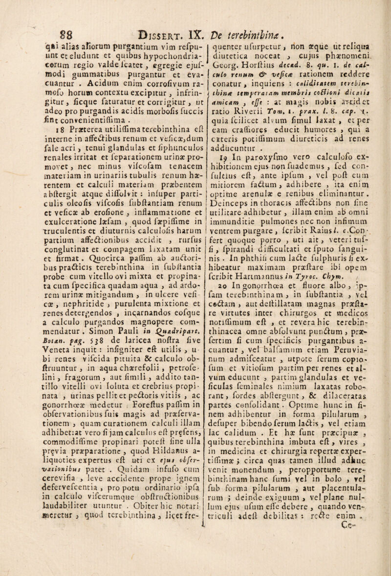 qfti alias aliorum purgantium vim refpu- tint et eludunt et quibus hypochondria¬ corum regio valde lcatet, egregie ejuf-1 modi gummatibus purgantur et eva- | cuantur . Acidum enim corrofivum ra- j mefo horum contextu excipitur , infrin- j gitur 3 iicque faturatur et corrigkur , ut adeo pro purgandis acidis morbo/is fuccis iint convenientiflima . 18 Praeterea utilifTima terebinthina efl interne in affectibus renum et vehendum fale acri, tenui glandulas et fiphunculos renales irritat et feparationem urinae pro¬ movet j nec minus vilcofam tenacem materiam in urinariis tubulis renum hae¬ rentem et calculi materiam praebentem abftergit atque dilfolvit : infuper parti¬ culis oleolis vifcolis fubftantiam renum et veficas ab erofione 3 inflammatione et exulceratione laefam , quod faepiflime in truculentis et diuturnis calculofis harum partium affe&ionibus accidit 3 rurfus conglutinat et compagem laxatam unit et firmat. Quocirca paflim ab auctori¬ bus pra&icis terebinthina in fubflantia probe cum vitello ovi mixta et propina¬ ta cum fpecifica quadam aqua , ad ardo¬ rem urinae mitigandum 3 in ulcere veli cx j nephritide , purulenta mixtione et renes detergendos , inqarnandos eofque a calculo purgandos magnopere com¬ mendatur . Simon Pauli in Quadripart. Botan. pag. 5j8 de laricea noflra live Veneta inquit : infigniter efl: utilis , u bi renes vifeida pituita & calculo ob- Uniuntur 3 in aqua chaerefolii , petrofe^ lini 3 fragorum 3 aut 11 m 11 i 3 addito tan¬ tillo vitelli ovi loluta et crebrius propi¬ nata 3 urinas pellit et pettoris vitiis , ac gonorrhoeae medetur Foreftus paflim in obfervationibus fuis magis ad praeferva- tionem 3 quam curationem calculi illam ( adhibetiat vero fi jam calculus efl prffens, eommodiflime propinari potefl fine ulla previa praeparatione , quod Hildamis a- liquoties expertus efl uti ex ejus obfer- uationibus patet . Quidam infufo cum cerevifia > leve accidente prope ignem defervefeentia , pro potu ordinario ipfa in calculo vifcerumqtie obflruclionibus laudabiliter utuntur . Obiter hic notari sacretur 3 quod terebinthina* licet fre¬ quenter Lifurpetur , non a?que ut reliqua diutetica noceat 3 cujus phaenomeni Georg. Horflius decad. 8. qu. 1. de cal¬ culo renum & vefica rationem reddere conatur, inquiens : caiiditatem terebin¬ thina temperat am membris coBioni dicatis amicam } e[[e : at magis nobis ar-uid et ratio Riverii Tomt 1. prax. /. 8. cap. y. quia Icilicet alvum fimul laxat, et per eam crafliores educit humores , qui a citeris potitfunum diureticis ad renes adducuntur . 19 In paroxyfmo vero calculofo ex¬ hibitionem ejus non mademus , fed con- fulciu-s efl, ante i pium , vel poft eum | mitiorem fadlum , adhibere , ita enim optime arenulae e renibus eliminantur. Deinceps in thoracis affectibns non fine utilitare adhibetur , illam enim ab omni immunditie pulmones nec non infimum ventrem purgare , feribit Raius/. c.Con¬ fert quoque porro , uti ait 3 veteri tuf- fi, fpirandi difficultati et fputo fangui- nis . In phthiii cum ladle fulphuris fi ex^ hibeatur maximam prscftare ibi opem feribit Hartmannus in Tyroc. Chym. 20 In gonorrhoea et fluore albo, ’.p~ fam terebinthinam 3 in fubflantia , vel c©dtam 3 aut defliliatam magnas prsefla- re virtutes inter chirurgos et medicos notiflimum efl , et revera hic terebin- thinacea omne abfolvunt pundium 3 prae** fertim fi cum fpecificis purgantibus a- cuantur , vefbalfarnum etiam Peruvia- ntim admifeeatur , utpote ferum copio* fum et vitiofum partim per renes et al¬ vum educunt 3 partim glandulas et ve- ficulas feminales nimium laxatas robo¬ rant, fordes abflergunt, & dilaceratas partes confoiidant. Optime hunc in fi¬ nem adhibentur in forma pilularum 3 defuper bibendo ferum ladtis, vel etiam lac calidum . Et hsc funt prsecipuar , quibus terebinthina imbuta efl, vires 3 in medicina et chirurgia reperta? exper- tiflfimae , circa quas tamen illud adhuc venit monendum , peropportune tere¬ binthinam hanc fumi vel in bolo , vel fub forma pilularum , aut placentula- rum ; deinde exiguum, vel plane nul¬ lum ejus ufum elfe debere , quando ven¬ triculi adeft debilitas : re<fle enim „ Ce«