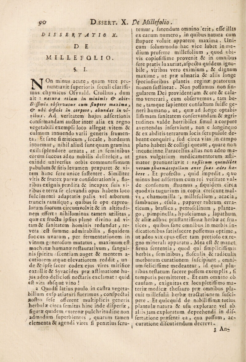 qo D/ssert. X. Ve Millefolio. DISSERTATIO X. D E MILLEFOLIO. §. I. NOn minus acute, quam vere pro¬ nuntiavit fuperioris ieculi clarifii- inus chymicus Ofvvald. Crolhus , dum ait : natura etiam in minimi i & abie- Slijjt.mil obfervatur cum Jiufore maxima ubi deficit in cor fore , abundat in vi¬ ribus . Ad veritatem hujus adfertionis confirmandam audior inter alia ex regno vegetabili exempli loco allegat vitem & culmum innuendo varii generis frumen¬ ta. Etfane fi triticum , fecale , hordeum, intuemur , nihil aliud funt quam gramina exih Iplendore ornata, at in feminibus eorum fuccus adeo nobilis delitelcit, ut exinde univerfus orbis communi (limum pabulumSc litis levamen praeparet & vi¬ tam hanc fere unice fuRentec. Similiter vitis & frutex parvae confiderationis , flo¬ ribus exiguis prodita & incapax fuis vi¬ ribus e terra fe elevandi opus habens loco fulcimenti adaptatis palis vel arborum truncis ramifque > quibus fe ope capreo lorum fuorum circumvolvit 8c in altitudi¬ nem effert: nihilominus tamen utilitas , quae ex frudlu ipfius plane divino ad vi¬ tam & fanitatem hominis redundat, re¬ vera eR fumme admirabilis, , Equidem fuccus uvarum , per fermentat ion em in vinum generofum mutatus , maximum. eR machinae humana? reRaurativum , fangui- nis fpiritu afcentiam auget & mentem, a- cutiorem atq ue elevatioretn redditun de & ipfe facer codex ejus vires mirifice extollit & Syracides prae aRimacione hu¬ jus adeo delicioli nedlaris exclamat: quid «R vita abfq ue vino ! 2 Quodfi latius paulo in caRra vegeta¬ bilium exfp atiattiri fuerimus, confpedlui JiaRro fefe offerent multiplicis generis herbulae circa femitas hinc inde difperfae y figura quidem externae pulchritudine non t admodum fuperbientes quarum tamen elementa & agendi vires fi penitius feru- temur, fatendum omnino 'erit, efife illas ex earum numero , in quibus natura cum Rupore voluit apparere maxima . Uni¬ cum folummado hac vice lubet in me¬ dium proferre millefolium , quod ubi¬ vis copiofifiime provenit &: in omnibus fere pratis lu xuriat,afpeclu quidem igno¬ bile , viribus vero eximium , & dignum maxime , ut prae ulmaria Sc aliis longe fpeciofioribus plantis reginas pratorum nomen fuftineac • Non poflumus non lin¬ gularem Dei providentiam & ore & cala¬ mo venerari 3 cum obfervemus, tam be¬ ne , tamque fapienter confultum fuiRe ge¬ neri humano, ut, qua? ad longe optabi- liffimam fanitatem confervandam & aegri¬ tudines valde horribiles litnul a corpore avertendas inferviunt, non e longinquo & ex abditisterrarum locis fcrupulole de¬ beant conquiri , fed circa vias in campo plano haberi & colligi queant, quare non inconcinne Paracelfus alias non adeo m a- gnus vulgarium medicamentorum aeRi- mator pronuntiavit : rujticum qutmiiLcs verum fharmacopolium ante fuas cedes ha¬ bere . Et profe<fto j quid impedit, quo minus hoc ad fertum cum rei veritate val¬ de confonum Ruamus , Equidem circa quodvis tugurium in copia crefcunt mal» va , chamomilla millefolium , acacia, fambucus, efula , papaver rubrum erra¬ ticum , brafiica * petrofelinum , planta¬ go , pimpinella, hyofeiamus , lapathum tk alias adhuc praefiantiflima: herbee ac fru¬ tices 5 quibus fane omnibus in morbis in¬ dicationibus fatisfacere pollemus optime > ut adeo vix opus effet tam pretiolo ex re¬ gno minerali apparatu . Mea eR <k manet * firma fententia , quod qui fimpliciffimis herbis, feminibus, flofculis & radiculis morborum curationem lufcipiunt , omni¬ um felicifTime medeantur , id quod plu¬ ribus teRatum facere poffem exemplis , fi temporis permitteret.. Et eam omnino ob caufam , exiguitas ex locupletiflimo ma¬ teriae medicae thefauro pras omnibus pla¬ cuit millefolii herbae tradiationem fufei- pere . Etqnicquid de nobiliflimas totius plantulae natura & ufu explorare vel ab aliis jam exploratum, deprehendi in dif- fertutione praefenti ca , qua pofftitn, ac¬ curatione difeutiendum decrevi..