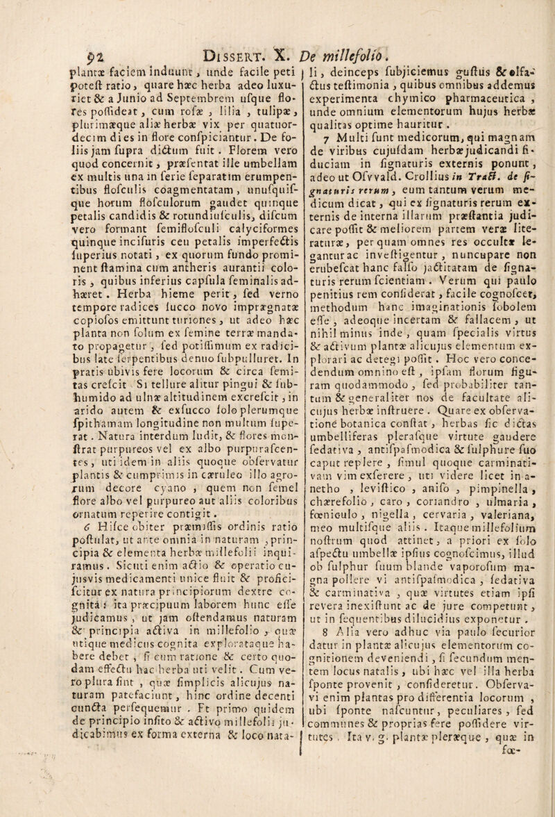 pl Dissert. X. De milii plantae faciem induunt: , unde facile peti i li > deinceps fubjiciemus gtifiiis &r©Ifa „ • « 1 4 1 t ’ s~\ • * • t *t f • poteft ratio> quare haec herba adeo luxu¬ riet & a Junio ad Septembrem ufque flo¬ res poffideat , cum rofae , lilia , tulipae, plu.rimaeqae aliae herbae vix per quatuor- decim dies in flore confpiciantur. De fo¬ liis jam fupra didhim fuit. Florem vero quod concernit, pratfentat ille umbellam ex multis una in ferie feparatim erumpen¬ tibus flofculis coagmentatam > unufquif- que horum flofculorum gaudet quinque petalis candidis & rotundiufculis, difcum vero formant femiflofculi calyciformes quinque incifuris ceu petalis imperfedtis luperius notati , ex quorum fundo promi¬ nent flamina cum antheris aurantii colo¬ ris , quibus inferius capfula feminalis ad¬ haeret . Herba hieme perit , fed verno tempore radices lucco novo impraegnatae copiofos emittunt turiones 5 ut adeo haec planta non folum ex femine terrae manda¬ to propagetur , fed potiflimum ex radici¬ bus late ferpentibus denuo fubpulluret. In pratis ubivis fere locorum & circa fetni- tas crefcit Si tellure alitur pingui & fnb- humido ad ulnae altitudinem excrefcit , in arido autem &: exfucco lolo plerumque fpithamam longitudine non multum fupe- rat. Natura interdum ludit, & flores mci> flrat purpureos vel ex albo purpurafcen- tes, uti idem in aliis quoque obfervatur plantis &■ cumprimis in carruleo illo agro¬ rum decore cyano > quem non femel flore albo vel purpureo aut aliis coloribus ornatum reperire contigit. 6 Hifce obiter praemiflis ordinis ratio poftulat, ut ante omnia in naturam 3 prin¬ cipia & elementa herba? millefolii inqui¬ ramus. Sicuti enim a&io & operatio cu- jusvis medicamenti unice fluit & profici- icitur ex natura principiorum dextre co¬ gnita r ita praecipuum laborem hunc effe judicamus , ut jam oflendatiuis naturam &■ principia adtiva in millefolio r etia’ utique meoicus cognita explorataque ha¬ bere debet , fi cum ratione & certo quo¬ dam effeffu hac herba uti velit. Cum ve¬ ro plura flnt , quae fimplicis alicujus’ na¬ turam patefaciunt, hinc ordine decenti cun&a perfequemtir . Ft primo quidem de principio infito & a<5tivo millefolii ju¬ dicabimus ex forma externa & loco nata- dlus teftimonia , quibus omnibus addemus experimenta chymico pharmaceutica , unde omnium elementorum hujus herbae qualitas optime hauritur . 7 Multi funt medicorum, qui magnam de viribus cujufdam herbae judicandi fi¬ duciam in lignaturis externis ponunt, adeo ut Ofvvaid. Crollius in TtaB. de li¬ gnaturis rerum 3 eum tantum verum me¬ dicum dicat, qui ex lignaturis rerum ex¬ ternis de interna illarum proeliantia judi¬ care poflit & meliorem partem veras Iite- raturae, per quam omnes res occulta? le- ganturac inveftigentur, nuncupare non erubefeat hanc falfo jadiitatara de figna* turis rerum fcientiam . Verum qui paulo penitius rem confiderat, facile cognofcet, methodum hanc imaginationis lobolem effe , adeoque incertam & fallacem , ut nihil minus inde, quam fpecialis virtus & adtivLim plantae alicujus elementum ex¬ plorari ac detegi pofut. Hoc vero conce¬ dendum omnino efl , ipfam florum figu¬ ram quodammodo , fed probabiliter tan¬ tum & generaliter nos de facultate ali¬ cujus herbae inftruere . Quare ex obferva- tione botanica confiat , herbas fic dieias umbelliferas plcrafque virtute gaudere fedativa , antifpafmodica &fulphure fuo caput replere , fimul quoque carminati* vam vim exferere, uti videre licet in a- netho , Ieviflico , anifo , pimpinella , choerefolio , caro, coriandro , ulmaria, foenic-ulo , nigella , cervaria , valeriana, meo multifque aliis. Itaque millefolium noftrum quod attinet, a priori ex folo afpedtu umbellae ipfius cognofcimus, illud ob fulphur fuum blande vaporofum ma¬ gna pollere vi antifpafmodica , fedativa & carminativa , quae virtutes etiam ipfi revera inexiflunt ac de jure competunt, ut in fequentibas dilucidius exponetur . 8 Alia vero adhuc via paulo fecurior datur in planta: alicujus elementorum co¬ gnitionem deveniendi, f fecundum men¬ tem locus natalis , ubi hsec vel illa herba fponte provenit , confideretur. Obferva- vi enim plantas pro differentia locorum , ubi fponte nafcuntur, peculiares, fed communes & proprias fere poftuiere vir¬