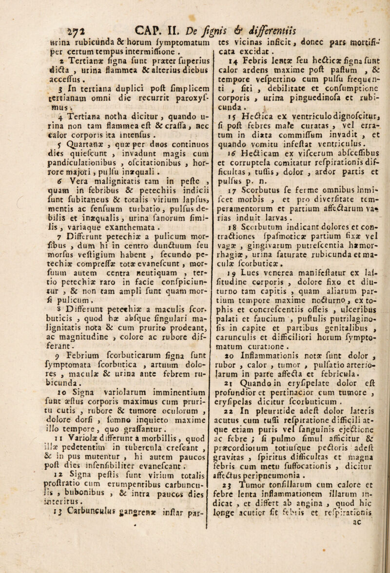 nrina rubicunda & horum fymptomatum per certum tempus intermifiione . z Tertianas figna funt praeter fuperius dida , urina flammea & alterius diebus acceffus. 3 In tertiana duplici poft fimplicem tertianam omni die recurrit paroxyf* mus o 4 Tertiana notha dicitur, quando li¬ rina non tam flammea efl & crafta, nec calor corporis ita intenfus . 5 Quartanae , quae per duos continuos dies quiefeunt , invadunt magis cum pandiculationibus , ofeitationibus , hor¬ rore majori, pulfu inarquali . 6 Vera malignitatis tam in peftc , quam in febribus & petechiis indicii funt fubitaneus & totalis virium Japfus, mentis ac fenfmam turbatio, pulfus de¬ bilis et inaequalis, urina fanorum fimi- iis , variaque exanthemata . 7 Differunt petechiae a pulicum mor- fibus , dum hi in centro dundhnim feu morfus veftigium habent , fecundo pe¬ techiae compreffe totae evanefeunt, mor- fuum autem centra neutiquam , ter¬ tio petechiae raro in facie cor.fpiciun- tur , & non tam ampli funt quam mor- fi pulicum» 8 Differunt petechiae a maculis fcor. buticis , quod hae abfque lingulari ma¬ lignitatis nota & cum prurito prodeant, ac magnitudine > colore ac rubore dif¬ ferant - 9 Febrium fcorbuticarum figna funt fymptomata fcorbutica , artuum dolo¬ res , maculae & urina ante febrem ru¬ bicunda . 10 Signa variolarum imminentium funt aeflus corporis maximus cum pruri¬ tu cutis , rubore & tumore oculorum , dolore dorfi , fomno inquieto maxime illo tempore, quo graffantur. 11 Variolae differunt a morbillis, quod illae pedetentim in tubercula crefeant , & in pus mutentur , hi autem paucos poft dies infenfibiliter evanefeant. 12 Signa peftis funt virium totalis proftratio cum erumpentibus carbuncu¬ lis , bubonibus , &: intra paucos dies interitus. GAP. II* De ftgnis & differentiis Carbunculus gangren* inftar par¬ tes vicinas inficit, donec pars mortifi- cata excidat. 14 Febris lentae feu helicae figna funt calor ardens maxime poft paftum , & tempore vefpertino cum pulfu frequen¬ ti , fiti , debilitate et confumptione corporis > urina pinguedinofa et rubi¬ cunda . 15 Helica ex ventriculo dignofeiturj fi poft febres mafe curatas , vel erra¬ tum in dijtta commiffum invadit , et quando vomitu infeftat ventriculus. 16 He&icam ex vifcerum abfceftibus et corruptela comitatur refpirationfs dif¬ ficultas , tuftis, dolor , ardor partis et pulfus p. n. 17 Scorbutus fe ferme omnibus inmi- fcet morbis , et pro diverfitate tem¬ peramentorum et partium affectarum va* rias induit larvas. 18 Sccrbutum indicant dolores et con- tradiones fpafmoticje partium fixae vel vagse , gingivarum putrefeentia hamor- rhagiae, urina faturate rubicunda et ma¬ culae fcorbutieae. 19 Lues venerea manifeftatur ex laf- fitudine corporis , dolore fixo et diu¬ turno tam capitis , quam aliarum par¬ tium tempore maxime nocturno , ex to¬ phis et concrefcentiis ofteis , ulceribus palati et faucium , puftulis putrilagino- fis in capite et partibus genitalibus , carunculis et difficiliori horum fympto- matum curatione . 20 Inflammationis nota? fiint dolor , rubor , calor , tumor , pulfatio arterio¬ larum in parte affeda et febricula. 21 Quando in eryfipelate dolor eft profundior et pertinacior cum tumore , eryfipelas dicitur fcorbuticum . 22 In pleuritide adeft dolor lateris acutus cum tufti rcfpiratione diffiqili at¬ que etiam puris vel fanguinis ejelfticne ac febre ; fi pulmo fimul afficitur & prsecordioium totiufque pedoris adeft gravitas , fpiritus difficultas et magna febris cum metu fuffocationis , dicitur affedus peripneumonia . 2^ Tumor tonfilJarum cum calore et febre lenta inflammationem illarum in¬ dicat , et differt ab longe acutior fic febris angina et ouod hic respirationis ac 4