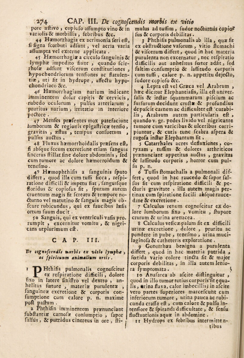 porc aeftivo j copiofo aflumpto vino & in mulus ad tuflim , fudor no^liirmis COpioJ variolis & morbillis, febribus &c. 44 Haemorrhagia ex acrimonia feri eft, fi ligna fcorbuti adfunt , vel acria varia alfumpta vel externe applicata . 4* Haemorrhagiae a circulo fanguinis & lymphae impedito fiunt , quando fcir- rhofae adfunt vifcerum conftitutiones , hypochondriorum tenfiones ac flatulen¬ tia; ^ uti fit in hydrope j affeftu hypo¬ chondriaco &c. Haemorrhagiam narium indicant ifhmincntem dolor capitis & cervicis, rubedo oculorum , pulfus arteriarum , pruritus narium, irritatio in interiore pe&ore . 47 Menfes pr*fentes mox patefaciunt lumborum & regionis epigaftricae tenfio> gravitas , aellus , tempus confuetum , pulfus ausius, 48 Fluxus haemorrhoidalis praefens eft, £ abfque fecum excretione etiam fanguis fincerus ftillaffine dolore abdominis, fed fus & corporis debilitas. 5 Phthifis pulmonalis ab illa, quae fit ex obftru&ione Yaforum , vitio ftcmachi & vifcerum differt, quod in hac materia purulenta non excernatur , nec refpiratio difficilis aut anhelitus fcetor adfit, fed faltim confumptio & laflitudo corporis cum tufli , calore p. n. appetitu deje&o, fu dor e copiofo &c. 4 Lepra eil vel Graeca vel Arabrum 3 haec dicitur Elephantiafis, illa eft univer. falis & inftar fquammarum pifeium ac furfurum decidunt cruftat & profundius depafeit carnem ac difficulter eft “curabi¬ lis , Arabrum autem particularis eft > quando v. gr, pedes livido vel nigricante tumore cum varicibus & ulceribus corri¬ piuntur, & cutis tunc fcabra afpera & rugofa inftar Elephantum fit % 5 Catarrfiales acres defluxiones, co¬ ryzam , tulfim & dolores arthriticos praenunciant appetitus autftus , gravitas cum tumore ac dolore haemorroidum & | laflitudo corporis , horror cum pul¬ te ne fmo. 49 Hxmophthifis a fanguinis fputo differt, quod illa cum tufli ficca , refpi- [ fert > quod in hac raucedo &faporfal- ratione difficili & impetu fiat, fangmfque fus fit cum refpiratione difficili & pc- floridus 8c copiofus fit , fptitum autem <ftoris gravitate , illa aUtefti magis per- cruentum magis fit fereatu & tempore no- tinax cum fpiratione facili abfquerauce- fu p. n. 6 Tuflis jflomachalis a pulmonali dif* £hirno vel matutino & fanguis magis ob- fcure rubicundus, qui ex faucibus Isefis ortum fuum ducit . 50 Sanguis, qui ex ventriculi vafis pro rumpit , excernitur vomitu , & cans utplurimum efl:. nigri- CAP. III. Ve cognofcendts toorlis ex vitio lymfba > ac ffiritunm animalium ortis . P Hthifis pulmonalis cognofcitur ^ cx refpiratione difficili, dolore fixo in latere finiftro vel dextro , an¬ helitus fcetore , materia; purulentae 3 fanguineae excretione & corporis con- fumptione cum calore p. n. maxime poft pafhim . 2 Phthifin imminentem praenunciant fubftantise carnofa; confumptio , fapor falfiis, 3c putridus cinereus in ore , fti- dine & excretione 7 Calculus renum cognofcitur ex do¬ lore lumborum fixo , vomitu , ftupore crurum & urina arenacea. 8 Calculus vefica^palam fit ex difficili urinae excretione , dolore , pruritu ac pondere in pube , tenefmo , urina muci- laginofa&catheteris exploratione . 9 Gonorrhsea benigna a purulenta differt , quod in hac materia putrida , fatida vario colore tindfa fit & major corporis debilitas, in illa autem lenio¬ ra fy mptomata. \ 10 Ainafarca ab afeite diftinguitur , quod in illo tumor totius corporis'fit aqua¬ lis , irina flava, calor imbecillis; in afeite Vero partes fuperiores. marcefcuht cum inferiorum tumore , urina pauca ac rubi¬ cunda cralfa eft 3 cum calore &pulfu in- tenfiore & fpirandi difficultate , & fenfu fluctuationis aqua; in abdomine* 11 Hydrops ex febribus intermitten¬ tibus