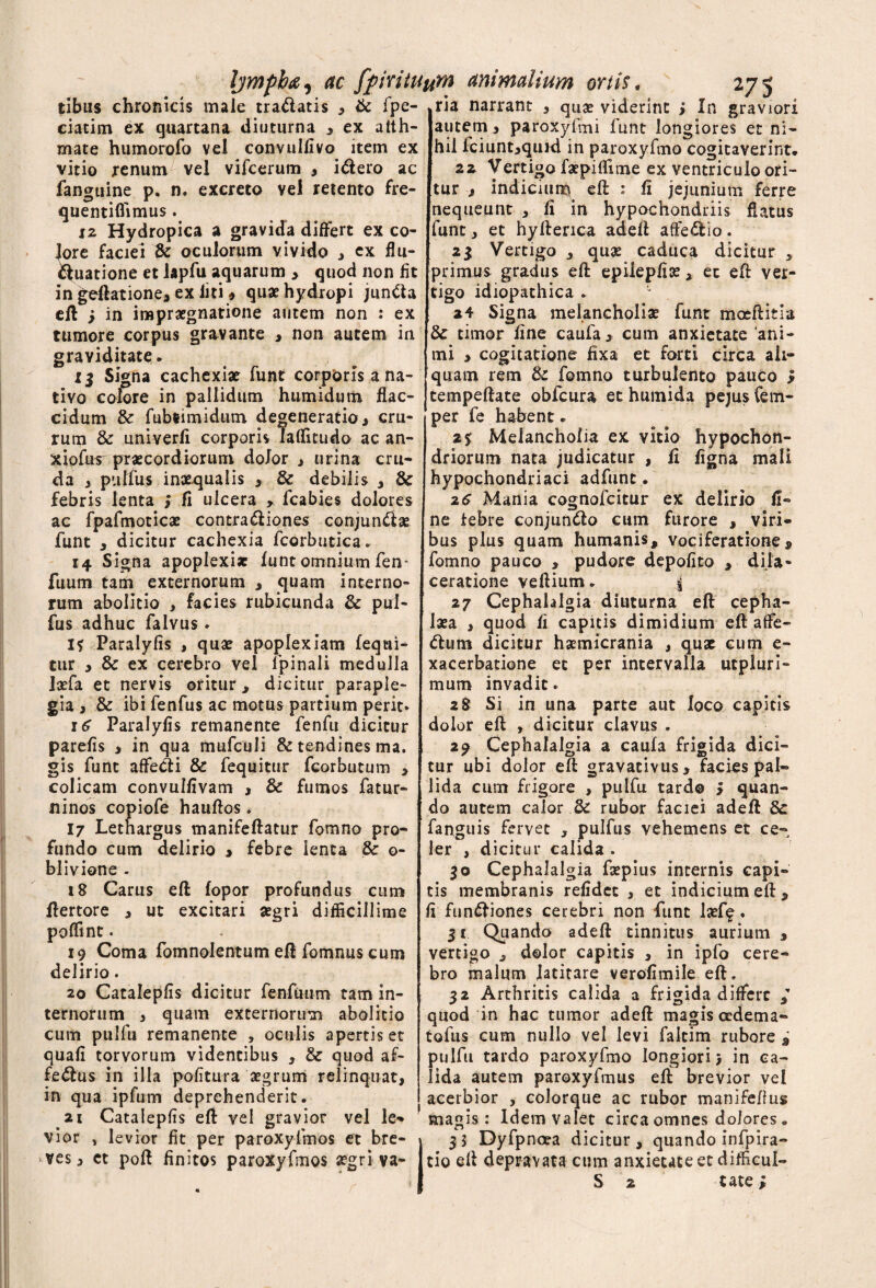 tibiis chronicis male tradatis , & fpe- ria narrant , qua? viderint ; In graviori ciacitn ex quartana diuturna , ex alth- mate humorofo vel convulfivo item ex vitio renum vel vifcerum , idero ac fanguine p, n. excreto vel retento fre- quentiffimus. 12 Hydropica a gravida differt ex co¬ lore faciei & oculorum vivido , ex flli¬ quatione et lapfu aquarum > quod non fit in geftatione, ex liti * qu* hydropi junda eft j in impraegnatione autem non : ex tumore corpus gravante > non autem in graviditate. 13 Signa cachexiae funt corporis a na¬ tivo colore in pallidum humidum flac¬ cidum & fubiimidum degeneratio, cru¬ rum & iiniverfi corporis Taflitudo ac an- xiofus^ praecordiorum dolor , urina cru¬ da , pulfus inaequalis , & debilis , & febris lenta > fi ulcera , fcabies dolores ac fpafmoticae contra <51 io nes conjundae funt , dicitur cachexia fcorbutica. 14 Signa apoplexiae funt omnium fen- fuum tam externorum 3 quam interno¬ rum abolitio , facies rubicunda & pul- fus adhuc falvus . I? Paralyfis , quae apoplexiam fequi- tur 3 & ex cerebro vel lpinali medulla Jxfa et nervis oritur, dicitur paraple¬ gia, & ibi fenfus ac motus partium perit* 16 Paralyfis remanente fenfu dicitur parefis , in qua mufculi & tendines ma. gis funt affedi & fequitur fcorbutum > colicam convulfivam , & fumos fatur- ninos copiofe hauflos. 17 Lethargus manifeftatur fomno pro¬ fundo cum delirio > febre lenta & o- blivione . 18 Carus eft fopor profundus cum ftertore , ut excitari aegri difficillime poffinc. 19 Coma fomnolentum eft fomnus cum delirio. 20 Catalepfis dicitur fenfuum tam in¬ ternorum , quam externorum abolitio cum pulfu remanente , oculis apertis et quafi torvorum videntibus , & quod af- fedus in illa politura aegrum relinquat, in qua ipfum deprehenderit. 21 Catalepfis eft vel gravior vel le- vior , levior fit per paroxylmos et bre¬ ves, et poft finitos paroxyfmos aegri va- autem, paroxyfmi funt longiores et ni¬ hil fciunt,quid in paroxyfmo cogitaverint. 22 Vertigo faepiffime ex ventriculo ori¬ tur , indicium efl: : fi jejunium ferre nequeunt , fi in hypochondriis flatus funt, et hyfterica adefl aftedio. 23 Vertigo , quae caduca dicitur , primus gradus efl: epiiepfise, et efl: ver¬ tigo idiopathica . 24 Signa melancholiae funt moeftitia 3c timor fine caufa, cum anxietate ani¬ mi , cogitatione fixa et forti circa ali¬ quam rem & fomno turbulento pauco $ cempeftate obfcura et humida pejus Cem- per fe habent. Melancholia ex vitio hypochon¬ driorum nata judicatur , fi figna mali hypochondriaci adfunt. 2e Mania cognofcitur ex delirio fi¬ ne febre conjun&o cum furore , viri¬ bus plus quam humanis, vociferatione, fomno pauco , pudore depolito > dila¬ ceratione veftium. i 27 Cephalalgia diuturna eft cepha¬ laea , quod fi capitis dimidium efl: affe- dum dicitur haemicrania , quat cum e- xacerbatione et per intervalla utpluri- mum invadit. 28 Si in una parte aut loco capitis dolor efl , dicitur clavus . 29 Cephalalgia a caufa frigida dici¬ tur ubi dolor eft gravativus, facies pal¬ lida cum frigore , pulfu tard® > quan¬ do autem calor 3c rubor faciei adefl 8c fanguis fervet , pulfus vehemens et ce¬ ler , dicitur calida . 30 Cephalalgia faepius internis capi¬ tis membranis refidcc , et indicium eft, fi ftin&iones cerebri non funt laeff . 31 Quando adefl tinnitus aurium , vertigo , dolor capitis , in ipfo cere¬ bro malum latitare verofimile eft. 32 Arthritis calida a frigida differc / quod in hac tumor adefl magis adema- tofus cum nullo vel levi faltim rubore i pulfu tardo paroxyfmo longiori) in ca¬ lida autem paroxyfmus eft brevior vel acerbior , colorque ac rubor manifeftus magis : Idem valet circa omnes dolores . 35 Dyfpncea dicitur, quando infpira- tio efl depravata cum anxietate et difficul- S 2 tate;