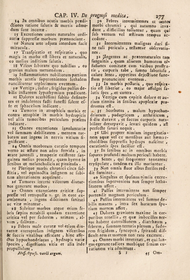 14 Pia omnibus acutis morbis praedi¬ ctiones ratione falutis & mortis admo¬ dum funt incertae . 15 Excretiones omnes naturales ordi¬ nariae fuppreffse morbum praenunciant. 16 Natura arte adjuta interdum facit miracula. J 7 Tranfpiratio et refpiratio , quo magis in morbo ell libera et naturalis, co melius inditium falutis. 18 Vifcus laborans quo nobilius , eo gravius malum metuendum . 19 Inflammationes nobiliorum partium morbis acutis fupervenientes lethalem nancifcuntur utplurimutn eventum. 20 Vertigo , fudor , frigidus pulfus de¬ bilis inflantem lypothymiam prsedicunt. 21 Dolores acerbifTimi fubito delinen¬ tes et indolentes fadli funefli folent ef- le et fphacelum indicant. sa Tumores in atrophicis morbis et contra atrophiae in morbis hydropicis vel aliis tumoribus periculum praefens indicant. 25 Omnes excretiones involuntariae vel fummam debilitatem , mentem tur¬ batam aut ingens in nervis vitium fi' gnificant. 24 Omnis morborum curatio tempore verno ac aeftate non adeo fervida , in astate juvenili , temperie exiflente fan- guinea melius procedit, quam hyeme in Penibus et melancholicis ac pituitofi* . 2$ Plerique morbi chronici circa fol- ilitia, vel tequinoftia infignem ac fu bi¬ tam alterationem acquirunt. 16 Tumores interni vifcerum diutur¬ nos generant morbos. 27 Omnes excretiones criticae fup- prefTas vel retroptilfae v. gr. in eute ex¬ anthemata , ingens difcrimen fanitati ac vitae minantur. 28 Solvitur morbus atque etiam fe¬ bris faepius notabili quadam excretione critica vel per fudorem , urinam , al¬ vum , falivam. 29 Febres male curatas vel etiam diu¬ turnas corruptelam infignem vifcenbus & fuccis vitalibus affricant , hinc affe- <£lus hypochondriacus , hydropis variae fpecies , digeflionis vitia et alia inde propullnlant . Opuft, varii argum. I 30 Febres intermittentes et omnes I morbi chronici , qui autumno inva- i dunt , difficilius tolluntur , quam qwf I fub vernum vel atftivum tempus ac- I cedunt. I 51 Intermittentes malignas dari ft- I ne tali periculo , teflantur obfervatia- I nes. 32 [Ingentes ac pmernaturales tam I fanguinis , quam aliorum humorum e£* I fufiones comitatae cum viribus proflra- tis , corporis tabe , fomno Jaboriofo , calore lento , appetitus deje&ione fune* I fbm pronunciant eventum. I 53 In morbis pedorii , quo refpira- j tio efl liberior , eo major affulget fa¬ lutis fpes , et contra . 34 Vertigo cum capitis dolore et au¬ rium tinnitu in fenibus apoplexia? pro¬ dromus efl. $5 Scorbutus , malum hypochon¬ driacum , podagricum , arthriticum , | fi diu duravit , et fuccos corporis nota¬ biliter deturpavic , levari quidem , afl perfede fanari nequit . 36 Ubi propter nimiam ingurgitatio¬ nem aquae vel ex menfibus aut haemor- rhoidibus fuppreffis hydrops nafcitur e curationis fpes facilior efl. 37 In lenibus ac in omnibus morbis fopores profundi multum periculi habent. 38 Senes , qui frequenter teneantur eryfipelate , tandem ex illo moriuntur. 39 Non omnis fluor albus fleriies red¬ dit foeminas. 40 Singultus et fpafmus nimiis excre- tionibus luperveniens non femper Ietha- Iitatem affert. 41 Pulfus intermittens non femper portendit magnum periculum . 42 Pulfus intermittens vel fumme de¬ bilis manens , intra fex horarum fpa- tium mortem affert. 43 Dolores graviores maxime in cor* poribus tenellis, et quae imbecilles ner¬ vos habent convulfionem , diarrhaeam , febrem , fomnum terroris plenum , fudo- rem frigidum , fyncopen , fpirandi dif» ficultJtem et mortem non raro excitant. 44 Omnes morbi inveterati, et qui lon¬ gas egerunt radices morbique fenum cu¬ rationem vix admittunt - S 3 45 Om-