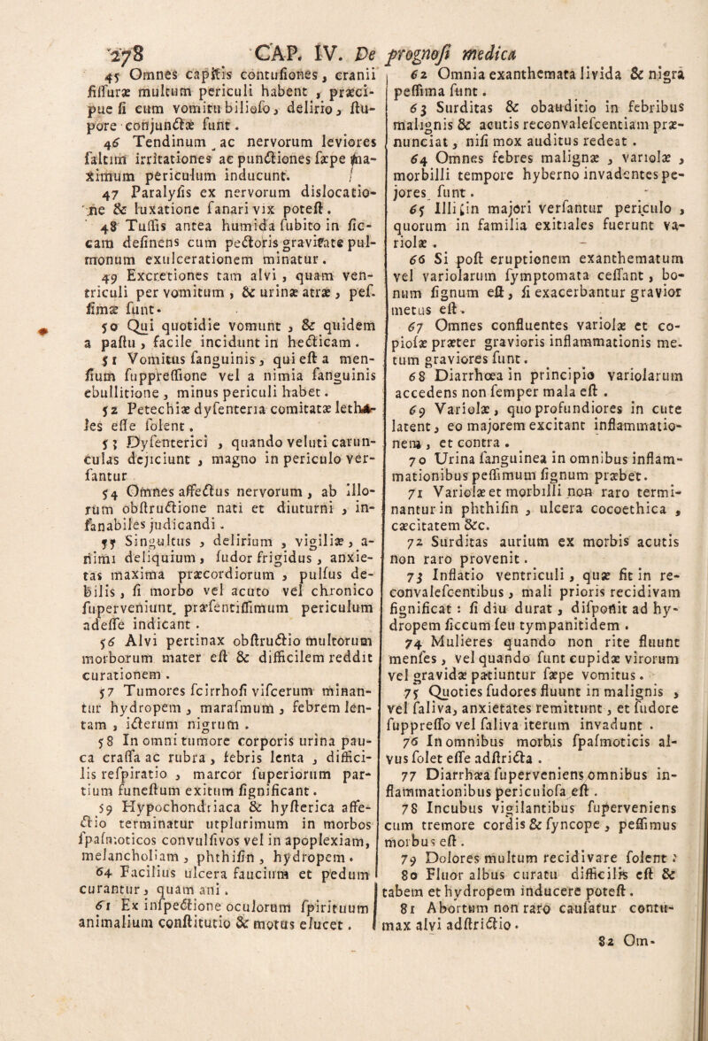 45: Omnes capitis contufiones, cranii fUfurae multum periculi habent , praeci¬ pue fi cum votniru biliefo , delirio , ftu- pore conjun&ce furit. 46 Tendinum ^ ac nervorum leviores faltirn irritationes ae pundliones faepe #ia- ximum periculum inducunt. / 47 Paralyfis ex nervorum dislocatio¬ ne & luxatione fanari vix poteft. 48Tuflis antea humida fubito in fic- cam definens cum pedoris gravitate pul¬ monum exulcerationem minatur. 49 Excretiones tam alvi , quam ven¬ triculi per vomitum , tc urinas atrae , pef. iimse funt. 50 Qui quotidie vomunt , & quidem a paflu 3 facile incidunt in hedicam. 51 Vomitus fanguinis 3 quiefta men- jfium fuppfeffione vel a nimia fanguinis ebullitione , minus periculi habet. 52 Petechiae dyfenteria comitatae leth»*- les ede folent. 5? Dyfenterici , quando veluti carun¬ culas dejiciunt i magno in periculo ver- fantur 54 Omnes afifedus nervorum, ab Illo¬ rum obffrudione nati et diuturni , in- fanabiles judicandi. Singultus , delirium 3 vigiliae, a- liimi deliquium , fudor frigidus, anxie¬ tas maxima praecordiorum 3 pullus de¬ bilis , fi morbo vel acuto vel chronico fuperveniunt. praffientiffimum periculum adede indicant . 56 Alvi pertinax obftrudio multorum morborum mater eft & difficilem reddit curationem . 57 Tumores fcirrhoft vifcerum minan¬ tur hydropem 3 marafmum 3 febrem len¬ tam , iderum nigrum . 58 In omni tumore corporis urina pau¬ ca crada ac rubra 3 febris lenta 3 diffici¬ lis refpiratio 3 marcor fuperiorum par¬ tium funeftum exitum fignificant. 59 Hypochondriaca & hyfterica affie- dio terminatur utplurimum in morbos fpafnr.oticos convulfivos vel in apoplexiam, melancholiam 3 phthifin , hydropem. 64 Facilius ulcera faucium et pedum curantur 3 quam ani. ^ Ex infpedione oculorum fpirituum animalium conftitutio & motus elucet. l 62 Omnia exanthemata livida & nigri peffima funt. 63 Surditas & obauditio in febribus malignis 8c acutis reconvalefcentiam prae- nunciat , nifi mox auditus redeat . 64 Omnes febres malignas 3 vanolas , morbilli tempore hyberno invadentes pe¬ jores funt. 6j Illi Cin majori verfantur periculo , quorum in familia exitiales fuerunt va¬ riolae . # 66 Si poft eruptionem exanthematum vel variolarum fymptomata celTant, bo¬ num lignum eft, fi exacerbantur gravior metus eft. 67 Omnes confluentes variolae et co¬ piolae praeter gravioris inflammationis me. tum graviores funt. 68 Diarrhoea in principio variolarum accedens non femper mala eft . 69 Variolae, quo profundiores in cute latent, eo majorem excitant inflammatio¬ nem i et contra . 70 Urina fanguinea in omnibus inflam¬ mationibus peffimum lignum praebet. 71 Variolae et morbilli nem raro termi¬ nantur in phthifin , ulcera cocoethica , caecitatem Bcc. 72 Surditas aurium ex morbis acutis non raro provenit. 73 Inflatio ventriculi, quae fit in re- convalefcentibus, mali prioris recidivam fignificat : fi diu durat, difpotiit ad hy¬ dropem ficcum feu tympanitidem . 74 Mulieres quando non rite fluunt menfes, vel quando funt cupidae virorum vel gravidae patiuntur faepe vomitus. 75 Quoties fudores fluunt in malignis > vel faliva, anxietates remittunt, et fudore fuppreflb vel faliva iterum invadunt . 76 In omnibus morbis fpafmoticis al¬ vus folet effe addrida . 77 Diarrhata fuperveniens omnibus in¬ flammationibus pericuiofa eft. 78 Incubus vigilantibus fuperveniens cum tremore cordis & fyncope , pedimus morbus efl. 79 Dolores multum recidivare folent: 80 Fluor albus curatu difficilis eft & tabem et hydropem inducere poteft. 81 Abortum non raro c au fatur contu¬ max alvi adftri&io. 82 Om*