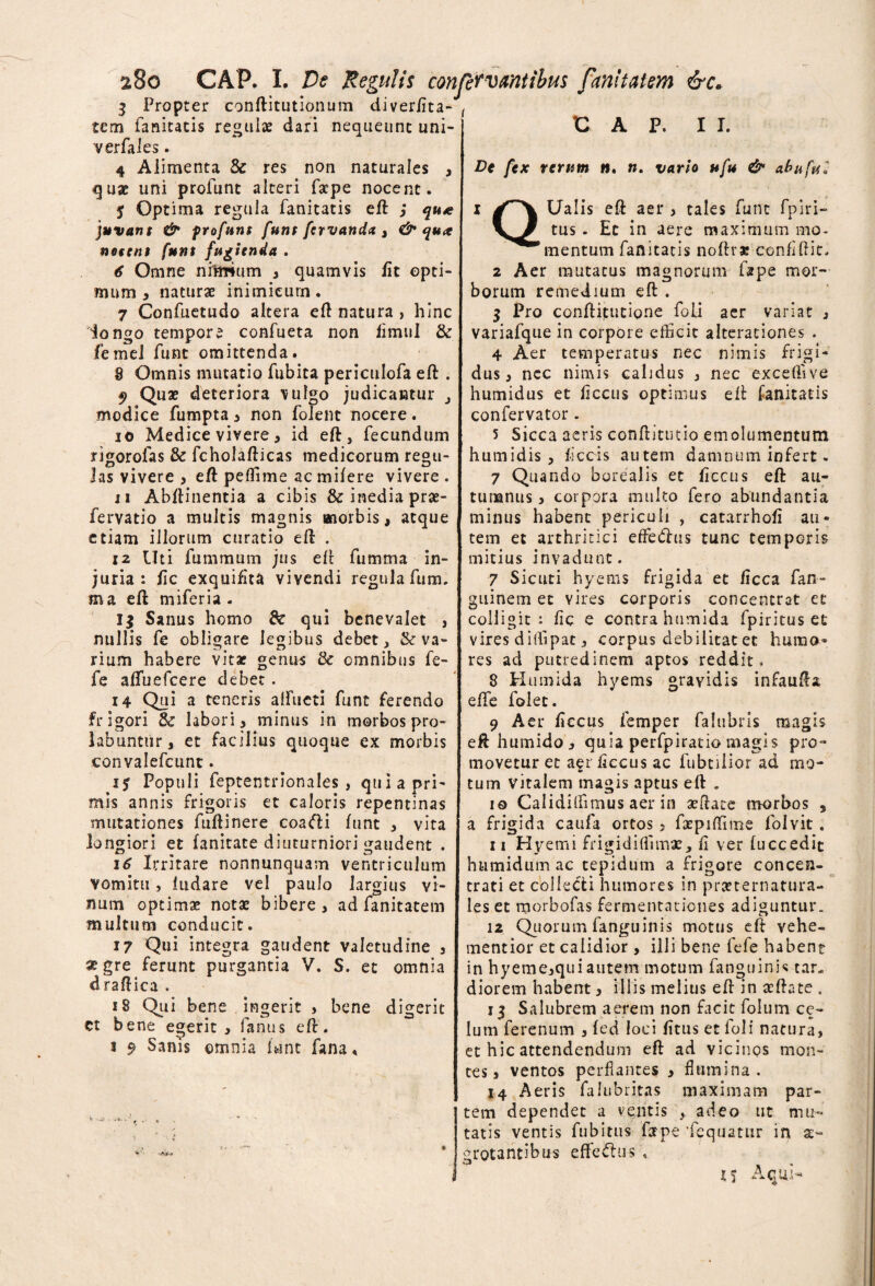 3 Propter conftitutionum diverfita- tem fanitatis regulae dari nequeunt uni- verfales. 4 Alimenta & res non naturales , quae uni profunt alteri fape nocent. j Optima regula fanitatis eft ,* qu* juvant & frofuns funt fervanda , & qua notent funt fugienda . € Omne nftmum , quamvis lit opti¬ mum 3 naturae inimicum. 7 Confuetudo altera eft natura , hinc iongo tempore confueta non limul & femei funt omittenda. 8 Omnis mutatio fubita periculofa eft . 9 Q«* deteriora vulgo judicantur modice fumpta , non folent nocere. 10 Medice vivere, id eft, fecundum rigorofas & fcholafticas medicorum regu¬ las vivere 3 eft peffime ac mifere vivere . 11 Abftinentia a cibis & inedia prae- fervatio a multis magnis morbis, atque etiam illorum curatio eft . 12 Uti fummum jus eft fumma in¬ juria : fic exquiftta vivendi regula fum. ma eft miferia . 1$ Sanus homo & qui benevalet 3 nullis fe obligare legibus debet, & va¬ rium habere vitae genus & omnibus fe- fe aftiiefcere debet . 14 Qui a teneris alfueti funt ferendo frigori 8c labori, minus in morbos pro- labunttir, et facilius quoque ex morbis convalefcunt. ij Populi feptentrionales , qui a pri¬ mis annis frigoris et caloris repentinas mutationes fuftinere coa<fti funt , vita longiori et fanitate diuturniori gaudent . 16 Irritare nonnunquam ventriculum vomitu, ludare vel paulo largius vi¬ num optimae notat bibere, ad fanitatem multum conducit. 17 Qui integra gaudent valetudine , xgre ferunt purgantia V. S. et omnia d raftica . 18 Qui bene ingerit , bene digerit ct bene egerit, fanus eft. 1 9 Sanis omnia lunt fana, CAP. II. De fex rerum w. n. vario ufu & abufu< Q Ualis eft aer , tales funt fpiri- tus . Et in aere maximum mo¬ mentum fanitatis noftra* cenfiftit. 2 Aer mutatus magnorum fape mor¬ borum remedium eft . 3 Pro conftitutione foli aer variat , variafque in corpore efficit alterationes . 4 Aer temperatus nec nimis frigi¬ dus, ncc nimis calidus , nec exceftive humidus et ficcus optimus eft fanitatis confervator. 5 Sicca aeris conftitutio emolumentum humidis , fecis autem damnum infert. 7 Quando borealis et ficcus eft au¬ tumnus , corpora multo fero abundantia minus habent periculi , catarrhofi au¬ tem et arthritici eflfe&us tunc temporis mitius invadunt. 7 Sicuti hyems frigida et ficca fan- guinem et vires corporis concentrat et colligit : fic e contra humida fpiritus et vires dillipat, corpus debilitat et humo* res ad putredinem aptos reddit. 8 Humida hyems gravidis infaufta effe folet. 9 Aer ficcus femper falubris magis eft humido , quia perfpiratio magis pro¬ movetur et aer ficcus ac fubtilior ad mo¬ tum vitalem magis aptus eft . 10 Caliditfimus aer in aeftace morbos , a frigida caufa ortos , fxpiffune folvit. 11 Hyemi frigidiflimae, fi ver (uccedit humidum ac tepidum a frigore concen- trati et collecti humores in praeternatura- les et morbofas fermentationes adiguntur, 12 Quorum fanguinis motus eft vehe- mentior et calidior , illi bene fefe habene in hyeme,quiautem motum fanguinis tar¬ diorem habent, illis melius eft in aeftate , 13 Salubrem aerem non facit folum ce- Ium ferenum , fed loci fttus et foli natura, et hic attendendum eft ad viciriQs mon¬ tes, ventos perflantes , flumina. 14 Aeris falubritas maximam par¬ tem dependet a ventis , adeo ut mu¬ tatis ventis fubitus farpe 'fequatiir in ae¬ grotantibus effettus , 15 Aqui-