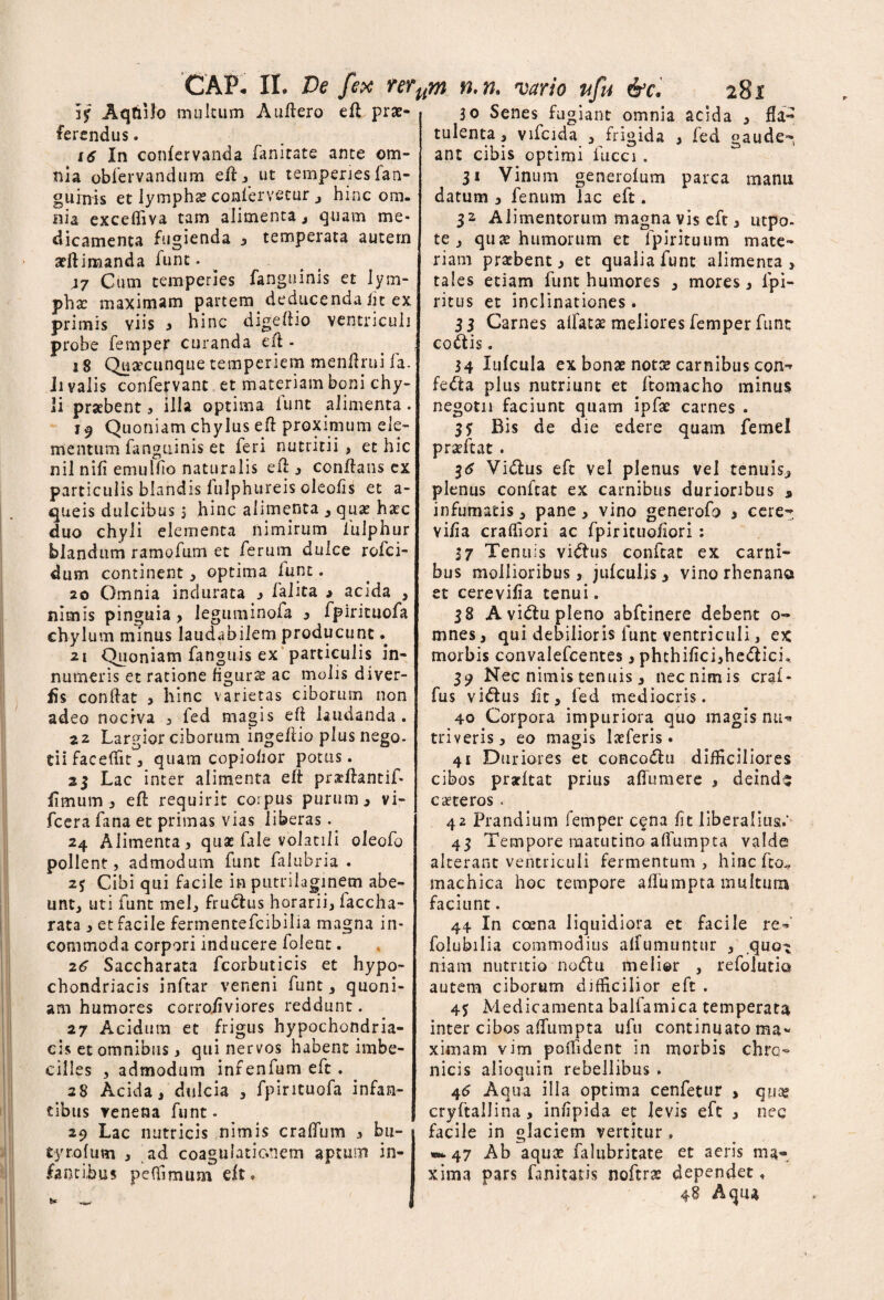 Aqtnfo multum Auftero eft prae¬ ferendus . 16 In confervanda fanitate ante om¬ nia oblervandum eft, ut temperies lan- guinis et lympha confervetur , hinc om¬ nia exceffiva tam alimenta., quam me¬ dicamenta fugienda , temperata autem arftimanda funt. J7 Cum temperies fanguinis et lym¬ pha: maximam partem deducenda in ex primis viis i hinc digeftio ventriculi probe femper curanda eft - 18 Quacunque temperiem menftrui fa. hyalis confervant et materiam boni chy¬ li praebent , illa optima funt alimenta. 19 Quoniam chylus eft proximum ele¬ mentum fanguinis et feri nutritii , et hic nil nifi emulfio naturalis eft, conftans ex particulis blandis fulphureis oleofis et a- queis dulcibus 5 hinc alimenta , qua: haec duo chyli elementa nimirum 1'ulphur blandum ramofum et ferum dulce rofei- dum continent , optima funt. 20 Omnia indurata j falita > acida , nimis pinguia , leguminofa , fpirituofa chylum minus laudabilem producunt * 21 Quoniam fanguis ex particulis in¬ numeris et ratione figura: ac molis diver- tfs conftat , hinc varietas ciborum non adeo nociva , fed magis eft laudanda . 22 Largior ciborum ingeftio plus nego- di faceftit 3 quam copiohor potus. 25 Lac inter alimenta eft prxftantif- fimum , eft requirit corpus purum, vi- fcera fana et primas vias liberas. 24 Alimenta, qua: fale volatili oleofo pollent, admodum funt falu br ia . Cibi qui facile in putrilaginetn abe¬ unt, uti funt mei, fru&us horarii, faccha- rata , et facile fermentefeibilia magna in¬ commoda corpori inducere folent. 26 Saccharata fcorbuticis et hypo¬ chondriacis inftar veneni funt s quoni¬ am humores corrofiviores reddunt. 27 Acidum et frigus hypochondria¬ cis et omnibus, qui nervos habent imbe¬ cilles , admodum infenfumeft. 28 Acida, dulcia , fpirituofa infan¬ tibus venena funt. 29 Lac nutricis nimis craflum , bu- tyrofum , ad coagulationem aptum in¬ fantibus pe (fimum elt. 30 Senes fugiant omnia acida , fla- tu lenta, vifcida , frigida , fed gaude¬ ant cibis optimi fucci . 31 Vinum generolum parca manu datum , fenum lac eft. 32 Alimentorum magna vis eft, utpo- te , quae humorum et lpirituum mate¬ riam prarbent, et qualia funt alimenta, tales etiam funt humores , mores, lpi- ritus et inclinationes * 33 Carnes allata: meliores femper funt coctis. 34 lufcula ex bonae notae carnibus con¬ fecta plus nutriunt et ftomacho minus negotii faciunt quam ipfat carnes . 35 Bis de die edere quam femel praTcat. 36 Vi&us eft vel plenus vel tenuis, plenus conftat ex carnibus durioribus „ infumatis, pane, vino generofo , cere- vi/ia crafllori ac fpirituofiori : 37 Tenuis vi<ftus conftat ex carni¬ bus mollioribus, julcuiis, vino rhenana et cerevifia tenui. 38 Avi&upleno abftinere debent o- mnes, qui debilioris funt ventriculi, ex morbis convalefcentes, phthifici,he<5tich 39 Nec nimis tenuis , nec nimis crai- fus viCtus lit, fed mediocris. 40 Corpora impuriora quo magis nu¬ triveris, eo magis 1 at feris. 41 Duriores et conco&u difficiliores cibos prarftat prius aflumere , deinds caeteros . 42 Prandium femper cena fit liberalius.' 43 Tempore matutino aflumpta valde alterant ventriculi fermentum, hinefto^ machica hoc tempore aflumpta multum faciunt. 44 In coena liquidiora et facile re- folubilia commodius affumuntur , .quot niam nutritio no<ftu melior , refolutia autem ciborum difficilior eft . Medicamenta balfamica temperata inter cibos aflumpta ufu continuato ma¬ ximam vim poiTident in morbis chro¬ nicis alioquin rebellibus . 46 Aqua illa optima cenfetur > qua» cryftallina, infipida et levis eft , nec facile in glaciem vertitur, w-47 Ab aqua: falubritate et aeris ma¬ xima pars faniutis noftra: dependet, Aqua