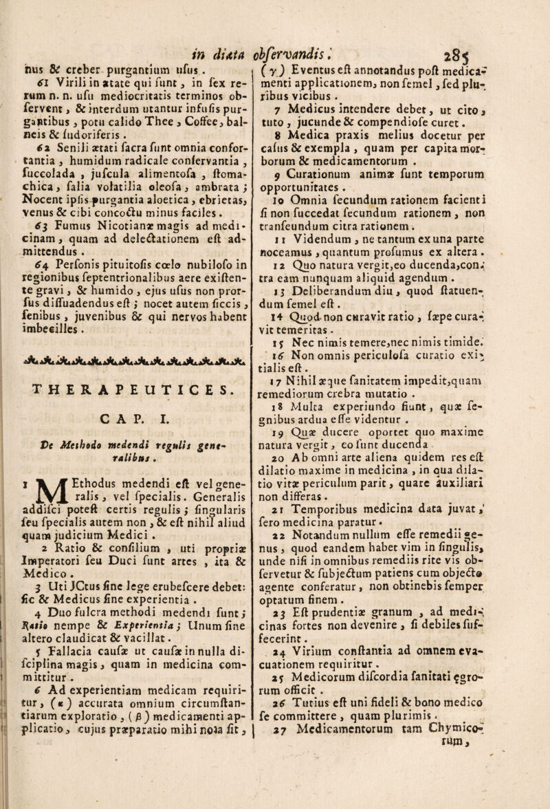 in duta obfervandis hus & creber purgantium ufus. 61 Virili in atate qui funt , in fex re¬ rum n. n. ufu mediocritatis terminos ob- fervent, & interdum utantur infulis pur¬ gantibus , potu calido Thee , Coffee, bal¬ neis & fudoriferis . 62 Senili aetati facra funt omnia confor¬ tantia , humidum radicale conlervantia , fuceolada , jufcula alimentofa 3 floma- chica, falia volatilia oleofa, ambrata ; Nocent iplisqmrgantia aloetica, ebrietas, venus & cibi conco&u minus faciles. 63 Fumus Nicotian* magis ad medi¬ cinam, quam ad dele&ationem eft ad¬ mittendus . 6\ Perfonis pituitofis coelo nubilofo in regionibus feptentrionalibus aere exiften- te gravi, &r humido , ejus ufus non pror- fus diffuadendus eft ,* nocet autem ficcis, fenibus, juvenibus 8c qui nervos habent imbecilles. therapeutices. C A P. I. Ve Methodo medendi regulis gene~ talibus , i Jt Ethodus medendi eft velgene- JXA ralis, vel fpecialis. Generalis addifci poteft certis regulis, lingularis feu fpecialis autem non , & eft nihil aliud quam judicium Medici . 2 Ratio & conlilium , uti propria? Imperatori feu Duci funt artes , ita & Medico . 3 Uti JCtus line lege erubefeere debet: fic & Medicus line experientia . 4 Duo fulcra methodi medendi funt,* I{atio nempe & Experientia ,* Unum line altero claudicat & vacillat. f Fallacia caufae ut caufae in nulla di- fciplina magis, quam in medicina com- mittitur . 6 Ad experientiam medicam requiri¬ tur, (k) accurata omnium circumftan- tiarum exploratio , ( medicamenti ap¬ plicatio , cujus praeparatio mihi noia fit, j 285 ( y ) Eventus eft annotandus poft medica¬ menti applicationem, nonfemel ,fed plu¬ ribus vicibus . 7 Medicus intendere debet, ut cito, tuto , jucunde & compendiofe curet. 8 Medica praxis melius docetur per calus & exempla , quam per capita mor¬ borum 8c medicamentorum . 9 Curationum animat funt temporum opportunitates . 10 Omnia fecundum rationem facienti fi non fuccedat fecundum rationem , non tranfeundum citra rationem. 11 Videndum , ne tantum ex una parte noceamus , quantum profumus ex altera . 12 Quo natura vergit,eo ducenda,con* tra eam nunquam aliquid agendum . il Deliberandum diu , quod ftatuen- dum femel eft. 14 Quod- non curavit ratio , faepecura-] vit temeritas - 1 j Nec nimis temere,nec nimis timide. 16 Non omnis periculofa curatio exi^ tialis eft. 17 Nihil seque fanitatem impedit,qiiam remediorum crebra mutatio . 18 Multa experiundo fiunt, qux fe- gnibus ardua effe videntur . 19 Quse ducere oportet quo maxime natura vergit, eo funt ducenda 20 Ab omni arte aliena quidem res eft: dilatio maxime in medicina , in qua dila¬ tio vitae periculum parit, quare auxiliari non differas. 21 Temporibus medicina data juvat,’ fero medicina paratur. 22 Notandum nullum effe remedii ge¬ nus , quod eandem habet vim in lingulis, unde nili in omnibus remediis rite vis ob~ fervetur & fubje&um patiens cum objeci® agente conferatur, non obtinebisfemper optatum finem. 25 Eft prudentiae granum , ad medi-, cinas fortes non devenire , fi debiles fuf- fecerint. 24 Virium conflantia ad omnem eva¬ cuationem requiritur. i? Medicorum difeordia fanitati agro¬ rum officit . 26 Tutius eft uni fideli & bono medico fe committere , quam plurimis. 27 Medicamentorum tam Chymico** rUm,