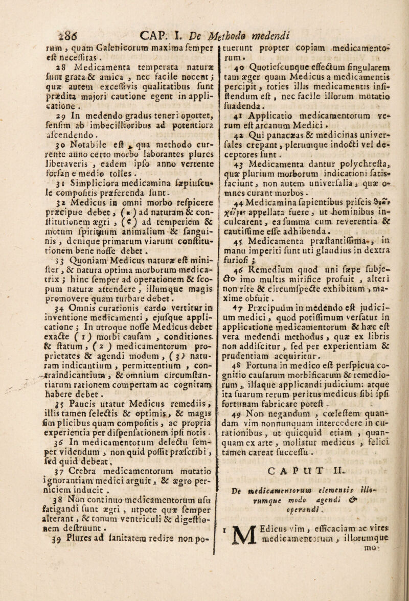 rum , quam Galenicorum maxima femper eft necefficas. 28 Medicamenta temperata naturas iunt grata & amica , nec facile nocent; quae autem exceffivis qualitatibus funt praedita majori cautione egent in appli¬ catione . 29 In medendo gradus teneri oportet, fenlim ab imbecillioribus ad potentiora afcendendo. 30 Notabile eft * qua methodo cur¬ rente anno certo morbo laborantes plures liberaveris , eadem ipfo anno Yertente forfan e medio tolles. 31 Simpliciora medicamina faepiufcu- le compofitis praeferenda funt. 32 Medicus in omni morbo refpicere praecipue debet, ( * ) ad naturam & con- ftitutionem aegri , (€] ad temperiem & motum fpirit^ium animalium & fangui- nis, denique primarum yiarum conftitu- tionem bene nofte debet. 53 Quoniam Medicus naturae e ft mini- fter , & natura optima morborum medica- trix ; hinc femper ad operationem & fco- pum naturae attendere , illumque magis promovere quam turbare debet. 34 Omnis curationis cardo vertitur in inventione medicamenti, ejufque appli¬ catione ; In utroque nofte Medicus debet exa&e ( x) morbi caufam , conditiones. flatum, ( 2 ) medicamentorum pro¬ prietates & agendi modum, (3; natu¬ ram indicantium , permittentium , con- jraindicantiuna , & omnium circumftan- tiarum rationem compertam ac cognitam habere debet. 35 Paucis utatur Medicus remediis, illis tamen feledis & optimis, & magis fim plicibus quam compofitis, ac propria experientia per difpenfationem ipfi notis. 3<£ In medicamentorum deledhi fem¬ per videndum , non quid poffit prxfcribi, fed quid debeat, 37 Crebra medicamentorum mutatio ignorantiam medici arguit, & aegro per¬ niciem inducit . 38 Non continuo medicamentorum ufu fatigandi funt aegri , utpote qua? femper alterant, & tonum ventriculi & digeftio- aem deftruunt. 39 Plures ad fanitatem redire non po¬ tuerunt propter copiam medicamento¬ rum. 40 Quotiefcunque effe&um lingularem tam aeger quam Medicus a medicamentis percipit, toties illis medicamentis infi- itendum eft , nec facile illorum mutatio fuadenda. 41 Applicatio medicamentorum ve¬ rum eft arcanum Medici. 42 Qui panacatas & medicinas univer- fales crepant, plerumque indo&i vel de¬ ceptores funt. 43 Medicamenta dantur polychrefta, quae plurium morborum indicationi fatis- faciunt, non autem, univerfalia, quae 0- mnes curant morbos. 44 Medicamina fapientibus prifeis f ^s7p«? appellata fuere, ut Jiominibus in¬ culcarent, cafumma cum. reverentia & cautiftime effe adhibenda. 45 Medicamenta praeftantiffima*, in manu imperiti funt uti glaudius in dextra furiofi ; 46 Remedium quod uni farpe fubje~ fto imo multis mirifice profuit , alteri non rite & circumfpe&e exhibitum , ma¬ xime obfuit. 47 Praecipuum in medendo eft judici¬ um medici, quod potiflimum verfatur in applicatione medicamentorum & haec eft vera medendi methodus, qua? ex libris non addifeitur * fed per experientiam & prudentiam acquiritur. 48 Fortuna in medico eft perfpieua co¬ gnitio caufarum morbificarum & remedio¬ rum * illaque applicandi judicium: atque ita fuarum rerum peritus medicus libi ipfi fortunam fabricare poteft - « 49 Non negandum , coeleftem quan- dam. vim nonnunquam intercedere in cu¬ rationibus, ut quicquid etiam , quan- quamexarte , moliatur medicus , felici tamen careat fucceffu . CAP U T IL De medicamentorum elementis illo* rumque modo agendi & operandi.. 1 Tk /ft Edicus vim , efficaciam ac vires medicamentorum , illorum que HIO;