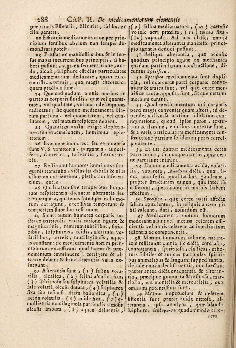 GAP. II. De medicamentorum elementis praeparatis Eflentiis> Eiixiriis, Talibus ex illis paratis. aa Efficacia medicamentorum per prin¬ cipium fenfibus obvium non femper de- monflrari potcfl. 2 5 Praedat ex manifeftioribus & in (en- fus magis incurrentibus principiis, fi ha¬ beri poliunt, v.gr. ex Termentatione * aci¬ do , aicali, fulphure effedlus particulares medicamentorum deducere , quam ex a- tomifticis primis , qux magis cheoretica quam pradf ica Tunt. 14 Quemadmodum omnis morbus in partibus corporis fluidis , qux vel quanti¬ tate , vel qualitate , vel motu delinquunt, radicatur; fic quoque medicamenta illa¬ rum partium , vel quantitatem , vel qua¬ litatem , vel motum refpicere debent. 25 Quantitas aufta exigit depletio¬ nem feu evacuationem, imminuta reple¬ tionem . 26 Evacuant humores: feu evacuantia funt V. S. vomitoria , purgantia , fudori- fera, diuretica , falivantia , flernutate- ria . 27 Redimunt humores imminutos fan guinis transfufio , vi&us laudabilis & ufus ciborum nutrientium , plethoram inferen¬ tium , quies - 28 Qualitatem /1 ve temperiem humo¬ rum refpicientia dicuntur alterantia feu temperantia, quatenus Kntempenes humo¬ rum corrigunt, exceffivas temperant & temperiem fluoribus redituunt. 29 Sicut: autem humores corporis no- dri ex particulis variis ratione figurat & magnitudinis, nimirum Tubtilibus, fixio¬ ribus, fuJphureis, acidis, alcaiinis, vo¬ latilibus, terreis, mucilaginofis, aque- is condant: fic medicamenta horum prin¬ cipiorum exceflivam qualitatem & prx- ciominium imminuere i corrigere & al¬ terare debent & hinc alterantia varia ex- furgunt« 30 Alterantia funt , (1 ) falina vola¬ tilia , alcalica, (2) falina alcalica fixa, ( ?) fpintuofa Tett fulphurea volatilia 8t fale volatili oleold dotata , ( 4) fulphurea fixa feu refinofa di<ffa balfamica , (5 ) acida volatilia , (6) acida fixa , (Re¬ mollientia mucilaginofa particulis ramofis oleofis imbuta , ( 8 ) aquea diluentia. ( 9 ) falina mediat naturae, (10 ) carro!**’ vofale acri prx/dita, ( nj cerrea fixa, (12) vaporofa. Ad has claffes omnia medicamenta alterantia manifedo princi¬ pio agentia deduci pofiunt . 51 Reliqua alterantia , qua: occulto quodam principio agunt ex mechanica quadam particularum conftru&ione, di¬ cuntur Specifica . 32 Spec.fi ca medicamenta funt dupli¬ cia , vel qux certat parti corporis conve¬ niunt & amica funt, vel qux certat mor* bificat caufat oppofita funt, ficque certum morbum curant. 33 Quod medicamentum uni corporis parti magis conveniat quam alteri, id de¬ pendet a diverfa partium folidarum con¬ figuratione, quoad ipfos poros , textu¬ ram ac flamina, e quibus contextat funt, & a varia particularum medicamenti con- firudiione partium folidarum poris corref- pondente . 34 Et uti dantur medicamenta certae parti amica , fic quoque dantur , qux cer¬ tat parti funt inimica . 53 Dantur medicamenta acida, volati¬ lia 5 vaporofa , Jnodyne. di&a , qux , li¬ cet manifeftis qualitatibus gaudeant , propter ftvudhiram tamen , qua inter fe differunt, fpecificum in morbis habent dfedmii . 16 Specifica , qux certx parti affeclx faltim opitulentur, in reliquis autem ni¬ hil valeant, dari, abfurdum eft . 37 Medicamenta motum humorum moderantia funt vel motum celerem effi¬ cientia vel nimis celerem ac inordinatum firtentia ac componentia. 38 Motum humorum celerem natura¬ lem reftituunt omnia fic difta cordialia, confortantia , fpirituofa , elaflicas, xthe- reas fubtiles & amicas particulas fpiriti- bus animalibus & fanguini fuppeditantia, deinde omnia deobAruentia, quo fpecfant prxter antea di&a evacuantia St alteran¬ tia , praecipue gummata & refinofa , mar- tialia, antimonialia & inercurialia , qux omnium potentiflima funt. 39 Motum impetuofum & celerem fiflentia funt prxter acida nitrofa, al¬ terantia , ipfa anodyna , qux blanda fulphurea *rx$vpux<r& quodammodo cele» re-m