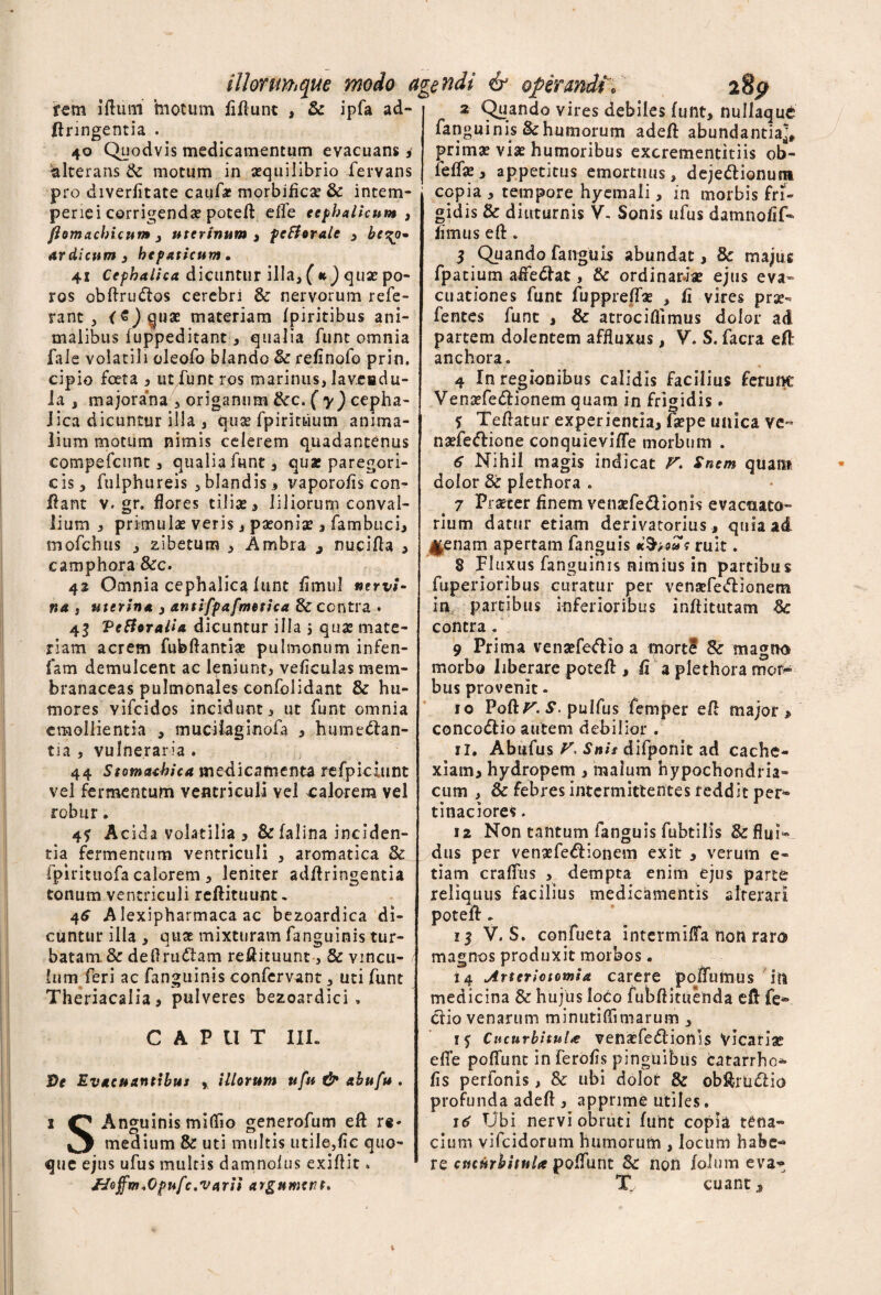 illorum que modo agendi & operandi © rem illum motum fiflunt , Sc ipfa ad- flringentia . 40 Quodvis medicamentum evacuans i alterans Sc motum in aequilibrio fervans pro diverlitate caufa: morbifica? Sc intem¬ periei corrigendae potefl effle cephalicum , flomachicum 3 uterinum , pcBeralc , bc^o» at di cum 3 hepaticum • 41 Cephalica dicuntur illa, (k) quae po- ros obftrutflos cerebri Sc nervorum refe¬ rant , coquae materiam fpiritibus ani¬ malibus fuppeditant, qualia funt omnia fale volatili oleofo blando Sc relinofo prin. cipio foeta 3 ut funt ros marinus, laveadu- la , majorana , origanum Scc. ( y) cepha¬ lica dicuntur illa , quae fpirituum anima¬ lium motum nimis celerem quadantenus compefcnnt, qualia funt, quae paregori- cis, fulphureis , blandis i vaporolis con¬ flant v. gr. flores tiliae , liliorum conval¬ lium , primulae veris, paeoniae , fambuci, mofchus , zibetum , Ambra , micifla , camphora Scc. 41 Omnia cephalica lunt fimul nervi¬ na , uterina , antifpafmetica & contra . 43 VeHoralia dicuntur illa 5 quae mate¬ riam acrem fubftantiae pulmonum infen- fam demulcent ac leniunt, veliculas mem¬ branaceas pulmonales confolidant & hu¬ mores vifeidos incidunt, ut funt omnia emollientia , muciiaginofa , humeftan- tia , vulneraria . 44 Stomachica medicamenta refpiciunt vel fermentum ventriculi vel calorem vel robur. 4? Acida volatilia , &falina inciden¬ tia fermentum ventriculi , aromatica Sc fpirituofa calorem , leniter adflringentia tonum ventriculi reftituunt. 46 Alexipharmaca ac bezoardica di¬ cuntur illa , quse mixturam fangiiinis tur- batam. & deflrufiam reflituunt, & vincu¬ lum feri ac fanguinis confervant, uti funt Theriacalia, pulveres bezoardici , CAPUT 111. Ve Evacuantibus * illorum ttfu & abufu . 1 Anguinis midio generofum eft re- medium Sc uti multis utile,fle quo¬ que ejus ufus multis damnolus exiflit» JJoffm.Opufc.varii argnmsnt. 2 Quando vires debiles funt, nullaqut fanguinis Sc humorum adeft abundantia]» prima? viae humoribus excrementitiis ob- leflae, appetitus emortuus, dejedtionum copia , tempore hyemali, in morbis fri¬ gidis Sc diuturnis V. Sonis ufus damno fi f- flmus eft. 3 Quando fanguis abundat, Sc majug fpatium affeftat, Sc ordinariae ejus eva¬ cuationes funt fuppreffae , fi vires prae» fentes funt , Sc atrociflimus dolor ad partem dolentem affluxus, V. S. facra efl: anchora. 4 In regionibus calidis facilius ferum: Vensefedlionem quam in frigidis . 5 Teflatur experientia, faepe unica ve- naefe&ione conquieviffe morbum . 6 Nihil magis indicat F. Snem quam dolor Sc plethora . 7 Praeter finem venaefe&ionis evacuato- rium datur etiam derivatorius» quia ad laenam apertam fanguis ttfyous ruit. 8 Fluxus fanguinis nimius in partibus fuperioribus curatur per venaefedlionem in partibus inferioribus inftittitam Sc contra. 9 Prima venaefeftio a mort? Sc magno morbo liberare potefl , fi a plethora moti*- bus provenit - 10 Poft F. S. pulfus femper efl major > conco&io autem debilior . ii. Abufus F. Snis difponit ad cache¬ xiam, hydropem , malum hypochondria» cum , & febres intermittentes reddit per¬ tinaciores . 12 Non tantum fanguis fubtilis &flui- dus per venaefe&ionem exit , verum e- tiam craffus , dempta enim ejus parte reliquus facilius medicamentis alterari poteft. 13 V. S. confueta intermifla non raro magnos produxit morbos. i 4 Arteriotomia carere poflumus in medicina Sc hujus loco fubflituenda efl fe*> clio venarum minutiflimarum , 15 Cucurbitulas vena?fe<5tionis Vicariae efle poflunt in ferofls pinguibus catarrhe* fis perfonis, Sc ubi dolor Sc obftrtnftio profunda adefl , apprime utiles. 16 Ubi nervi obruti funt copia tena¬ cium vifeidorum humorum , locum habe¬ re emurbituU poflunt Sc non folum eva^ T\ cuantj