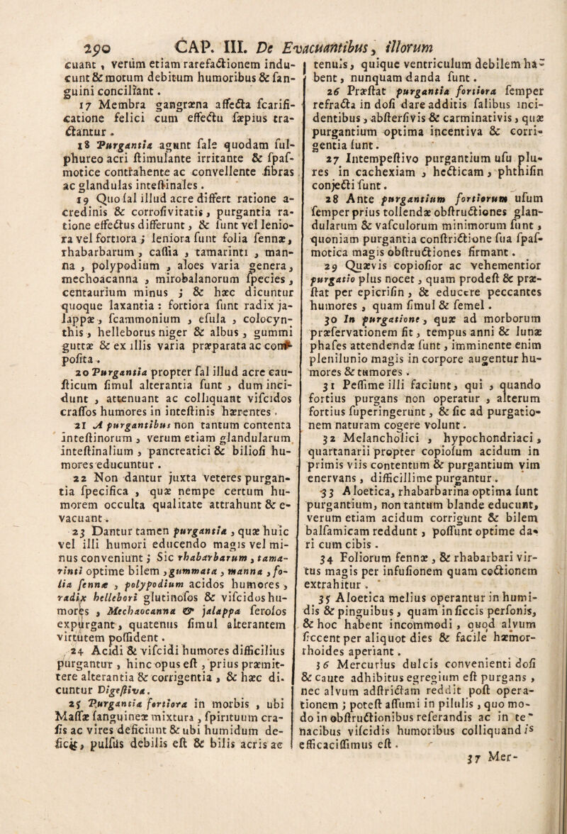 2pO CAP. III. De Evacuantibus, illorum cuant, veriim etiam rarefa&ionem indu¬ cunt orum debitum humoribus & fan- guini conciliant. Membra felici affe&a fcarifi- cum effeClu faepius tra- gangraena 3 Zj \7 catione dantur 18 'Purgantiz agunt fale quodam fui- phureo acri ftimulante irritante & fpaf- motice contrahente ac convellente fibras ac glandulas inteftinales. 19 Quo (al illud acre differt ratione a- credinis 8c corrofivitatis, purgantia ra¬ tione efferus differunt, & funtvei lenio¬ ra vel fortiora ; leniora funt folia fennae, rhabarbarum , caflia , tamarlnti , man¬ na , polypodium , aloes varia genera} mechoacanna , mirobalanorum fpecies , centaurium minus j & haec dicuntur quoque laxantia: fortiora funt radix ja- lappae 3 fcammonium , efula 3 colocyn¬ this 3 helleborus niger & albus , gummi guttae Se ex illis varia praeparata ac cora^ polita . 20 Purgantia propter fal illud acre eau- fticum fimul alterantia funt 3 dum inci¬ dunt 3 attenuant ac colliquant vifcidos craffos humores in inteftinis haerentes. 21 A purgantibus non tantum contenta Inteftinorum , verum etiam glandularum Inteftinalium 3 pancreatici & biliofi hu¬ mores educuntur . 22 Non dantur juxta veteres purgan¬ tia fpecifica , quae nempe certum hu¬ morem occulta qualitate attrahunt 8c e- vacuant. 23 Dantur tamen purgantia 3 quae huic vel illi humori educendo magis vel mi¬ nus conveniunt i Sic rhabarbarum , tama- rinti optime bilem 3gummata 3 manna 3 fo¬ lia fenme 3 polypodium acidos humores 3 raduc hellebori glutinofos &r vifcidoshu- mor^s s Mechaocanna ©* jalappa ferolos expiirgant, quatenus fimul alterantem virtutem poffident. 24 Acidi & vifcidi humores difficilius purgantur , hinc opus eft 5 prius praemit¬ tere alterantia & corrigentia , & haec di¬ cuntur Digt/liva. 23 Purgantia fortiora in morbis , ubi Maffae (anguineae mixtura 3 fpirituutn cra- fis ac vires deficiunt & ubi humidum de¬ ficit, puifiis debilis efl 8c bilis acris ac | tenuis3 quique ventriculum debilem ha~ P bent, nunquam danda funt. 26 Praeftat purgantia fortiora femper refradla in dofi dare additis falibus inci¬ dentibus 3 abfterfivis & carminativis 3 quae purgantium optima incentiva & corri¬ gentia (unt. 27 Intempeftivo purgantium ufu plu- res in cachexiam , he&icam, phthifin conjetti funt. 28 Ante purgantium fortiorum ufum femper prius tollendae obftru&iones glan¬ dularum & vafculorum minimorum funt, quoniam purgantia conftri&ione fua fpaf- motica magis obftrmftiones firmant. 29 Quaevis copiofior ac vehementior purgatio plus nocet j quam prodeft & prae¬ dat per epicrifin > & educere peccantes humores 3 quam fimul & femel. 50 In purgatione 3 quae ad morborum praefervationem fit 3 tempus anni & lunae phafes attendendae funt 3 imminente enim plenilunio magis in corpore augentur hu¬ mores & tumores. 31 Peffime illi faciunt3 qui , quando fortius purgans non operatur 3 alterum fortius fuperingerunt, & fic ad purgatio¬ nem naturam cogere volunt. 32 Melancholici , hypochondriaci, quartanarii propter copiofum acidum in primis viis contentum & purgantium vim enervans, difficillime purgantur. 3 3 A loetica, rhabarbarina optima (unt purgantium, non tantum blande educunt, verum etiam acidum corrigunt & bilem balfamicam reddunt, poliunt optime da* ri cum cibis . 34 Foliorum fennae , & rhabarbari vir¬ tus magis per infufionem quam co&ionem extrahitur * 3? Aloetica melius operantur in humi- dis & pinguibus, quam inficcis perfonis, & hoc habent incommodi, quod alvum ficcent per aliquot dies & facile haemor¬ rhoides aperiant. ... 16 Mercurius dulcis convenienti dofi & caute adhibitus egregium eft purgans , nec alvum adftricTam reddit poft opera¬ tionem ; poteft affumi in pilulis , quo mo¬ do in obftruftionibus referandis ac in te* 'nacibus vifeidis humoribus colIiquand/s efficaciffimus eft. 37 Mer-