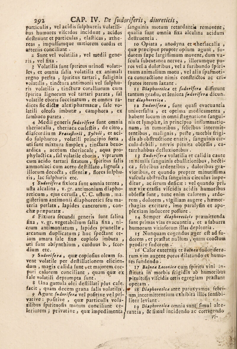 CAF. IV. De fu doriferis > diureticis particulis, vel acidis fulphureis volatili¬ bus humores vifcidos incidunt > acidos definiunt et particulas, elafticas ^ xthe- reas > impulfunique mitiorem cordis et arteriis conciliant . z Sunt vel volatilia 5 vel medii gene¬ ris , vel fixa . I Volatilia funt fpiritus urinofi volati¬ les , et omnia falia volatilia ex animali regno petita > fpiritus tartari, fuliginis volatilis 3 tinftura antimonii vel fulphu- ris volatilis 3 tinaura coralliorum cum fpiritu lignorum vei tartari parata , fal volatile eboris fuccinatum , et omnes ra¬ dices /ic didis alexipharmacx , fale vo¬ latili oleofo imbutse > camphora , ex fambuco parata . 4 Meaii generis fttdorifer*funt omnia theriacalia , theriaca cceleftis, de citro , diafcordium Fracafiorii > Sylvii, et aci¬ do fulphureo , volatili principio foeta , uti funt mixtura fimplex , tin&ura bezo- ardica , acetum theriacale , aqua pro- phyla&ica , lal volatile eboris, viprarum cum acido tartari fixatum, fpiritus falis ammoniaci cum aceto deftiilato , lignofa , illorum decofla , elfentix, flores fulphu* ris, lac fulphuris etc. f '!Sudorifera fixiora funt omnia terrea , ufta alcalina , v. gr. antimonium diapho¬ reticum , ejus ceruffa , C. C. ullum , ma- giilerium antimonii diaphoretici feu ma¬ teria perlata , lapides cancrorum, con¬ chae p reparatae. 6 Fixiora fecundi generis funt falina lixa, v. gr. vegetabilium falia fixa, ni¬ grum antimoniatum , lapides prunellx, arcanum duplicatum ; huc fpe&ant et¬ iam amara fale fixo copiofo imbuta , uti funt abfynthium , carduus b., fcor- dium etc. 7 Sudorifera i qux copiofius oleam fo. vent volatile per deflillationem elicien¬ dum , magis calida funt , et majorem cor¬ pori calorem conciliant , quam quae ex fale volatili deprompta funt. 8 Una guttula olei defiillati plus cale¬ facit , quam decem grana falis volatilis . 9 Agunt fudorifera vel pofitive vel pri¬ vative: pofitive , quae particulis vola¬ tilibus fpintuofis motum conciliant ce¬ leriorem ; privative, quae impedimenta, fanguinis motum retardantia removent,’ qualia funt omnia fixa alcalma acidum deflruentia . 10 Opiata , anodyna et «theriacalia , qux prxcipue propter opium agunt, lu¬ derem faepe largiflimum movent, dum va- fcula fubcutanea nervea , iliorumque po- ros vel a doloribus, vel a furibundo fpirU tuum animalium motu , vel alia fpafmoti- ca concra&ione nimis conftri&os ac cri- fpatos iterum laxant. 11 Diaphoretica et fudorifera differunt tantum gradu, et leniora fudorifera dicun¬ tur diaphoretica . 12 Sudorifera , funt quali evacuantia univerfalia , et optima medicamenta , habent locum in omni flagnatione fangui¬ nis et lymphx, in principio inflammatio¬ num, in tumoribus, febribus intermit¬ tentibus, malignis, pefte , morbis frigi¬ dis abobftrattione enatis, fanguinis cir- culodebili, nervis pituita obielfis, ca- tarrhalibus defluxionibus . 11 Sudorifera volatilia et calidia caute in nimiis fanguinis ebullitionibus, hefti- ca , febribus ardentibus , doloribus gra¬ vioribus, et quando propter minutiflima vafcula cblirufla fanguinis circulus impe¬ ditur, ae ferum deficit : ve'quando pri* mx vixcraflis vifcidis acidis humoribus obfeflxfunt, tunc enim calorem, ardo¬ rem , dolorem , vigiliam augere , hxmot> rhagias excitare, imo paralyfin et apo¬ plexiam inducere poffunt . 14 Semper diaphoreticit prxmittenda funt primas vias evacuantia , et a faburra humorum vitioforum Illas deplentia . j$ Nunquam cogendus xger eff ad fu- doiem , et prxftat nullum , quam coa&urn prodire fu d orem v; .;; 16 Calor externus et balneafudorifero- rum.vim augent poros dilatando et humo¬ res fundendo. 17 Balnea Laconica cum fpiritu vini in- ftituta in morbis frigidis ab humoribus pituitofis vifcidis ortis egregiam prxflant operam . w 18 Diaphoretica ante paroxysmos febri¬ um intermittentium exhibita illos fenfibi- liter Ieviant. 19 Diaphoretica amnia sunt/jmul alte¬ rantia, &: fimul incidendo ac corrigendo vi*