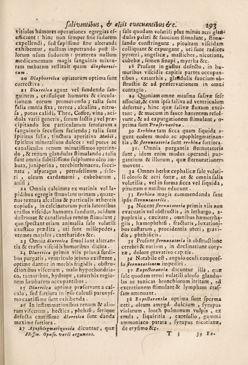 falitantibus, & altis evacuantibus&ci Vitiofos humores operationes egregias ef- efhciunt : hinc non femper fine fudorem expellendi , fed fepifiime fine alterandi exhibentur, nullum impetrando poli: il¬ lorum urum fudorem : praeterea nullum medicamentum magis fanguinis mixtu¬ ram turbatam reffituit quam diaphoreti- sum . 20 Diaphoretica, opiatorum optima funt cotrediva . 21 Diuretica agunt vel fundendo fan- guinem , craffofoue humores & circula* tionem eorum promovendo j talia funt falia omnia fixa , terrea , alcalina , nitro- fa , potus calidi, Thee, Coffee, vina , aci¬ dula varii generis, ferum ladis; vel prae¬ cipitando feu particularum ferofarum a fanguineis feceiTum faciendo; talia funt 1 pi litus falis, tindtira aperitiva Mcebii, fpiritus mineralium dulces : vel poros ac canaliculos renum minutiflimos aperien¬ do , & renum glandulas ftimulando s talia funt omnia fubtiliflimo fulphureo oleo im¬ buta, juniperina , terebinthinacea, fucci- nata , afparagus , petrofelinum , fcle- ri , oleum eardamomi , cubebarum , an i fi ; 2i Omnia calcinata ex marinis vella* pidibus egregie fhmulant urinam , quate¬ rnis textura alcalina & particulis sethereis copiolis, in cafcinatorum poris latentibus crafios vifeidos humores fundunt, acidum deftrmmt & canaliculos renum ftimulant ; quo fpedant etiam animalia fale volatili cauflico prsdita , uti funt millepedes, vermes majales, cantharides &c. 2 3 Omnia, diuretica fimul funt alteran¬ tia & craffis vifeidis humoribus dicata . 24 Diuretica primis viis prius a fordi- bus purgatis, ventriculo jejuno exiflente , optime dantur in morbis frigidis, obftru- dionibus vifcerum , malo hypochondria¬ co, tumoribus, hvdrope , catarrhis regio¬ nem lumbarem occupantibus . 25 Diuretica optime prarfervant a cal¬ culo , fed Fortiora in ipfo calculi paroxvf- mo cauti (Time funt exhibe nda . 26 In inflammationibus renum alio¬ rum vifcerum , hedica , phthifi j» ferique defedu cautifiime diuretica funt danda maxime fortiora . ■ >• 27 Apophlegmatir^xntia dicufttut, quat fale quodam volatili plus mimis acri gfatl* dulas palati & faucium fhmulant, ftitnii- lando conftringunt , pituitam vifeidam colliquant & expurgant, 'uti funt radices pyretri, angelicae, maftiches, nicotiana, cubebae, femen iinapi, myrrha &c. a3 Profunt in guflus defedu, in hu¬ moribus vifeidis capitis partes occupan¬ tibus, catarrhis, glaffdulis faucium ob- ff rudis & ad praefer vatio nem in omni contagio, 29 Quoniam omne miafma faiiva? fefe affociat,& cum ipfa faliva ad ventriculum defertur, hinc qua? falivse fluxum exci¬ tant , & mucum in fauce haerentem refol- vunt, & ad expurgationem ftimulant, a* ptima CuntVrafervativa . 30 Errhina tam ficca quam liquida gunc eodem modo ac apophlegmatizan- tia , & fi e mutator i a funt errhina fortiora» 3r. Omnia purgantia ffernutatoria funt, idem enim modus operandi pur¬ gantium & illorum , quae fle-rnutationem movent. 5 2 Omnes herba? cephalica? fale volati¬ li oleofo & acri fcetse, ut & omnia falia volatilia , vel in forma ficca vel liquida, pituitam e naribus educunt. H Errhina magis commendanda fune ipfis flernutatoriis , 34 Nocent per natatori a primis viis non evacuatis vel obfhudis, in lethargo, a- poplexia , caecitate , omnibus hoemorrha» giis, hamophthifi > fraduris ^luxationi¬ bus coftarum , procidentia uteri, gravi¬ dis , phth i /icis. 3 ? Profuntpernutatoria in obflrudione cerebri & narium , in declinatione cory-> za:, dolore gravativo capitis. Notabile eft , angulo oculi compref- fo pernutationem impediri . 37 Expcfiorantia dicuntur illa, quae fale quodam tenui volatili oleofo glandu¬ las ac tunicas bronchiorum irritant, ad excretionem ftimulant& lympham craf- fam attenuant. _ 38 Expcfiorantia optima funt fperma ceti, oleum amvgd. dulcium , fyrupus violarum , Iooch pulmonum vulpis , ex emila , liquiritia , ca?rcfoIio, gtimmi I ammoniaco parata , fyrupus nicotiaira5 de eryfimo