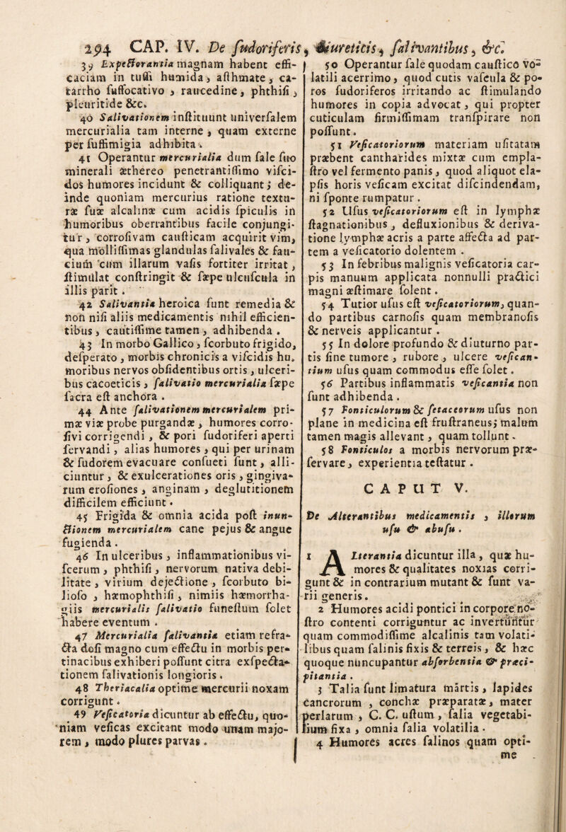 59 Expefforantia magnam habent effi¬ caciam in tufli humida, afthmate, ca- fcarrho fuffocativo 3 raucedine, phthifi , pletiritide &c. 40 Salivationem inftituunt univerfalem mercurialia tam interne , quam externe per fuffimigia adhibita» 4t Operantur mercurialia dum fale fuo minerali aethereo penetrantiffimo vifci- do$ humores incidunt & colliquant> de¬ inde quoniam mercurius ratione textu¬ ras fuse alcahnae cum acidis fpiculi* in humoribus oberrantibus facile conjungi¬ tur > corrofivam caudicam acquirit vim, qua mblliffimas glandulas falivales & fau¬ cium 'cum illarum vafis fortiter irritat > ftimtilat conftringit & faepe ulciifcula in illis parit.. 42 Salivantia heroica funt remedia & non nifi aliis medicamentis nihil efficien¬ tibus i cautiffime tamen, adhibenda . 45 In morbo Gallico3 fcorbuto frigido, defperato , morbis chronicis a vifcidis hu* moribus nervos oblidentibus ortis, ulceri¬ bus cacoeticis , falivatio mercurialia faepe facra eft anchora . 44 Ante falivationem met curialem pri¬ mae viae probe purgandae , humores corro- jivi corrigendi , & pori fudoriferi aperti fervandi, alias humores > qui per urinam &fudoremevacuare confueti funt, alli¬ ciuntur , 8c exulcerationes oris, gingiva¬ rum erofiones 3 anginam 3 deglutitionem difficilem efficiunt • 45 Frigida & omnia acida poft inun- Bionem mtrcutialtm cane pejus & angue fugienda. 46 In ulceribus 3 inflammationibus vi- fcerum 3 phthifi , nervorum nativa debi¬ litate > virium dejectione y fcorbuto bi- liofo 3 haemophthifi , nimiis haetnorrha- giis mercurialis falivatio funeftum folet habere eventum * 47 Mercurialia falivantia etiam refra¬ cta dofi magno cum efFeCtu in morbis per* tinacibus exhiberi poliunt citra exfpedta- tionem falivationis longioris. 48 Theriacalia optime mercurii noxam corrigunt * 49 Vefcatoria dicuntur ab effeCtu, quo¬ niam veficas excitant modo utwm majo¬ rem , modo plures parvas * | 50 Operantur fale quodam cauftico vo« latili acerrimo3 quod cutis vafcula & po- ros fudoriferos irritando ac ftimulando humores in copia advocat 3 qui propter cuticulam firmiffimam tranfpirare non polfunt * $1 Veficatoriorum materiam ufitatam praebent cantharides mixtae cum empla- ftro vel fermento panis j quod aliquot eia- pfis horis veficam excitat difcindendam, ni fponte rumpatur. 52 Ufus vcjicatoriorum eft in lymphae ftagnationibusdefluxionibus & deriva¬ tione lymphae acris a parte affeCta ad par¬ tem a veficacorio dolentem . 53 In febribus malignis veficatoria car¬ pis manuum applicata nonnulli ptaClici magni aeftimare folent. $4 Tutior ufus eft veficatoriorum} quan¬ do partibus carnofis quam membranofis Senerveis applicantur. 55 In dolore profundo & diuturno par¬ tis fine tumore 3 rubore 3 ulcere vefican* tium ufus quam commodus efle folet. 56 Partibus inflammatis vejicantia non funt adhibenda . 57 Ponticulorum & fetaceorum ufus non pJane in medicina eft fruftraneusj malum tamen magis allevant 3 quam tollunt. 58 Ponticulos a morbis nervorum prae- fervare3 experientia tcftatur. CAPUT V. De Alterantibus medicamentis 3 illorum ufu & abufu . 1 A Iterantia dicuntur illa , quae hu- mores & qualitates noxias corri¬ gunt &: in contrarium mutant & funt va¬ rii generis. . 2 Humores acidi pontici in corpore no- ftro contenti corriguntur ac invertuntur quam commodiffime alcalinis tam volati¬ libus quam falinis fixis & terreis 3 & haec quoque nuncupantur abforbentia & praei* pitantia . 3 Talia funt limatura martis > lapides cancrorum 3 conchae praeparatae, mater perlarum 3 C. C. uftum , falia vegetabi- liumfixa , omnia falia volatilia- 4 Humores acres falinos quam opti-