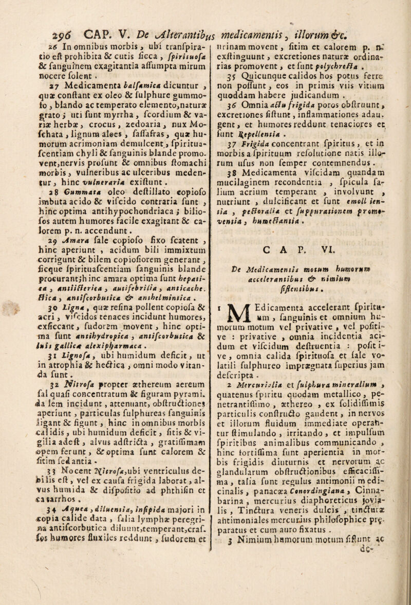 206 GAP. V. De ^Alterantibus medicamentis 5 illorum &c. 26 In omnibus morbis j ubi tranfpira- do efi prohibita & cutis fieca , fpirituofa & fanguinem exagitantia afliimpta mirum nocere folent. 27 Medicamenta balfamica dicuntur , quae conflant ex oleo & iulphure gummo¬ to , blando ac temperato elemento,naturae grato i uti funt myrrha , fcordium & va¬ riat herbae, crocus, xedoaria^ nuxMo- fchata , lignum aloes , faflafras, quae hu¬ morum acrimoniam demulcent , fpiritua- fcentiam chyli & fanguinis blande promo- vent,nervis profunt 3c omnibus flomachi morbis , vulneribus ac ulceribus meden¬ tur , hinc vulneraria exiflunt. 2 8 Cummata oleo deftillato copiofo imbuta acido & vifeido contraria funt , hinc optima antihypochondriaca ; bilio- fos autem humores facile exagitant & ca¬ lorem p. n. accendunt. 29 >Amara fale copiofo fixo fcatent , hinc aperiunt , acidum bili immixtum corrigunt & bilem copiofiorem generant, iicque fpirituafcentiam fanguinis blande procurant,*h inc amara optima funt hepati- ta 3 antiiflerica , autifebrilia , anticache. Bica 3 antifcorbutica & amhtlmintica . 30 Ligna , quae refina pollent copiofa & acri, vifeidos tenaces incidunt humores, exliecantj fudorsm movent, hinc opti¬ ma funt antihydropica , antifcorbutica & luit gallicse alexipfyarmaca . 31 Lignofa, ubi humidum deficit, ut in atrophia & helica , omni modo vitan¬ da funt. 32 Nitrofa propter sethereum aereum faiquafi concentratum & figuram pyramL da lem incidunt, attenuant, obftrucliones aperiunt, particulas futphureas fanguinis ligant & figunt, hinc in omnibus morbis cal idis, ubi humidum deficit, fitis & vi- giliaadeft, alvus adflrifta , gratiflimam j©pem ferunt, & optima funt calorem & fitim fedantia * _ 3 3 Nocent liitrofayiibi ventriculus de¬ bilis eft , vel ex caufa frigida laborat, al¬ vus humida & difpofitio ad phthifin et catarrhos, 34 •Aquea) diiuentiay infipida majori in copia calide data , falia lympha? peregri¬ na antifcorbutica diluunt,temperant,craf- fps humores fluxiles reddunt, fudorem et m inam movent, fitim et calorem p. ni exflinguunt, excretiones naturae ordina¬ rias promovent , et funt polychreBa . 35 Quicunque calidos hos potus ferre non poffunt, eos in primis viis vitium quoddam habere judicandum . 36 Omnia aBu frigida poros obflruunt, excretiones fidunt, inflammationes adau. gent, et humores reddunt tenaciores en funt Repellentia . 17 Frigidaeoncentrant fpiritus, et in morbis a fpirituum refolutione natis illo¬ rum ufus non femper contemnendus. 38 Medicamenta vifeidam quandam mucilaginem recondentia , fpicula fa- lium acrium temperant , involvunt > nutriunt , dulcificant et funt emoli ien~ tia 3 pe&oraiia et fuppurationem promt* nentia 3 bnmeftantia ♦ C A P. VL te Medicamentis motum humorum accelerantibus nimium fi fi entibus. 1 Ti fi Edicamenta accelerant fpiritu- iVJ. um , fanguinis et omnium hu¬ morum motum vel privative , vel pofiti- ve : privative > omnia incidentia aci¬ dum et vifeidum deflruentia .* pofit i- ve, omnia calida fpirituofa et iale vo¬ latili fulphureo impraegnata fuperius jam deferipta - 2 Mercurialia et fulphura mineralium , quatenus fpiritu quodam metallico, pe- netrantidimo , aethereo , ex folidiflimis particulis conflru£lo gaudent , in nervos et illorum fluidum immediate operah- tur dimulando , irritando , et impulfum fpiritibtis animalibus communicando , hinc lortiflima funt aperientia in mor¬ bis frigidis diuturnis et nervorum ac glandularum obflru&ionibus effieacifli- ma, talia funt regulus antimonii m edi- cinalis, panacata Conordingiana 3 Ciniu- barina 3 mercurius diaphoreticus jovia¬ lis, Tindtura veneris dulcis , tin&nrz antimoniales mercurius philofophice pr$- paratus et cum aurofixatus . 2 Nimium hamorum motum fidunt ac ^ •» de* \ N