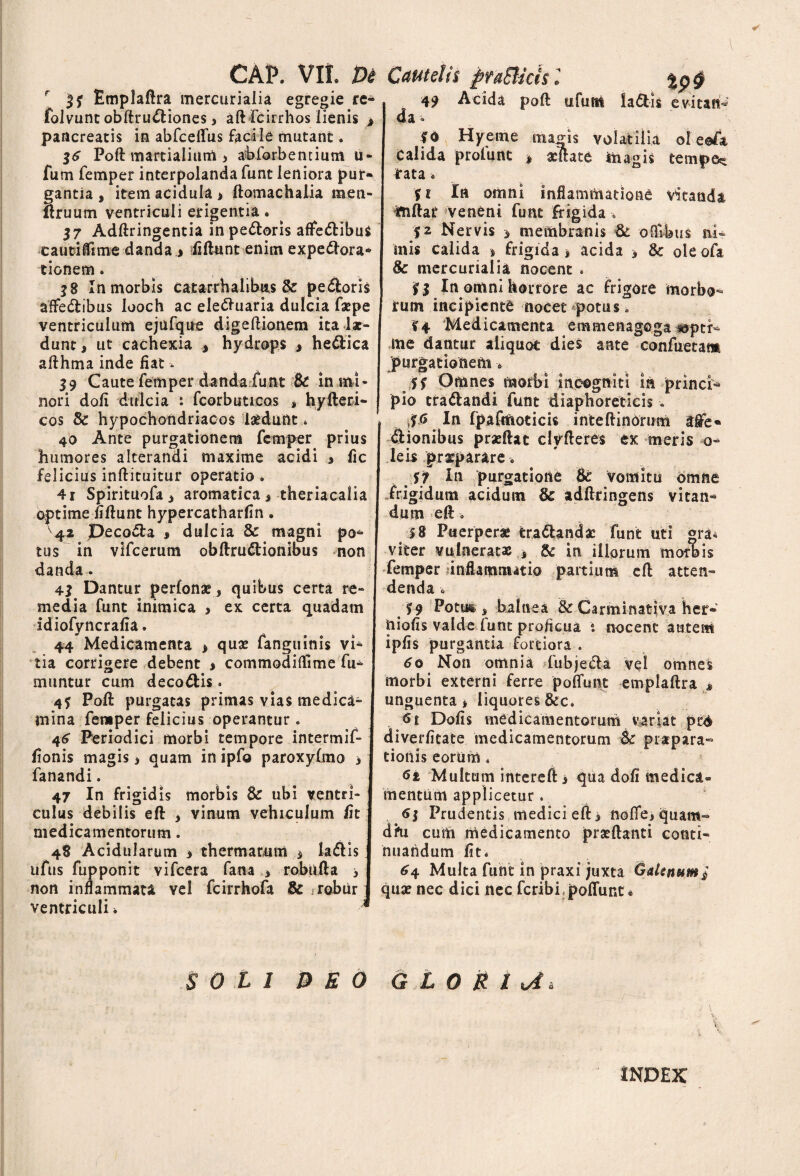 cap. vir. m r 35 Emplaftra mercurialia egregie re- folvunc obftru&iones, aft fcirrhos lienis > pancreatis in abfceftus facile mutant. 16 Poft martialium j abforbenrium u- fum femper interpolanda funt leniora pur* gantia * item acidula > ftomachalia raen- ftruum ventriculi erigentia. 37 Adftringentia inpe&oris alfe&ibus eautilTime danda > fidunt enim expe&ora- tionem. j8 In morbis catarrhalibus & pe&oris aflfe&ibus looch ac elettuaria dulcia faepe ventriculum ejiifque digeftionem ita Ix- dunt* ut cachexia * hydrops > he&ica afthma inde fiat - 39 Caute femper danda funt Bc in mi¬ nori doli dulcia s fcorbuticos , hyfteri- cos & hypochondriacos laedunt * 40 Ante purgationem femper prius humores alterandi maxime acidi » fic felicius inftituitur operatio . 4r Spirituofa i aromatica s theriacalia optime fiftunt hypercatharfin. 42 peco*5ta » dulcia Bc magni po^ tus in vifcerum obftrudtionibus non danda • 43 Dantur perlonae, quibus certa re¬ media funt inimica , ex certa quadam idiofyncrafia. 44 Medicamenta * quae fanguinis vi¬ tia corrigere debent > commodi di me fu¬ mantur cum deco&is. 4f Poft purgatas primas vias medica¬ mina femper felicius operantur . 46 Periodici morbi tempore intermif- fionis magis » quam in ipfo paroxyltno > fanandi. 47 In frigidis morbis Bc ubi ventri¬ culus debilis eft » vinum vehiculum fit medicamentorum. 48 Acidularum » thermarum $ la&is ufus fupponit vifcera fana * robufta 3 non inflammata vel fcirrhofa & robur ventriculi* * soli BEO C aut e! /1 fifaEUcis 2 %p§ 49 Acida poft ufum la&is evitant da» 10 Hyerne majns volatilia ol e©4 Calida profunt * acftate iiiagis tempe* £ata» % t In omni inflammatione vitanda ftiftar veneni funt frigida •* $2 Nervis 5 membranis Bc oOibus ni¬ mis calida » frigida * acida > Bc oleoft Bc mercurialia, nocent . il In omni horrore ac frigore morbo¬ rum incipiente nocet potus. %4 Medicamenta etnsnenagcga «ptr* me dantur aliquot dies ante confuetam purgationem -* Jff Omnes morbi incogniti in princf* pio tradandi funt diaphoreticis » In fpafiftoticis inteftinorum dfionibus praeftat clyfteres ex meris o- leis praeparare> St In purgatione Bc vomitu omne frigidum acidum Bc adftringens vitam* dum eft o 5 8 Puerperae tradandae funt uti gra* viter vulneratas * Bc in illorum morbis femper unflamnmio partium eft atten¬ denda 0 59 Potm s balnea & Carminativa her- niofis valde lunt proficua t nocent autem ipfis purgantia fortiora . 60 Non omnia fubjeda vel omnes morbi externi ferre poliunt emplaftra » unguenta» liquores Dofis medicamentorum variat ped diverfitate medicamentorum Bc prapara- tionis eorum« <5i Multum intereft » qua doli medica® mentum applicetur. 6$ Prudentis medici eft» nofife, quam» dhi cum medicamento praedanti conti¬ nuandum fit, 64 Multa funt in praxi juxta Galenum / quae nec dici nec feribi, poliunt ® G L 0 M I U* v V INDEX
