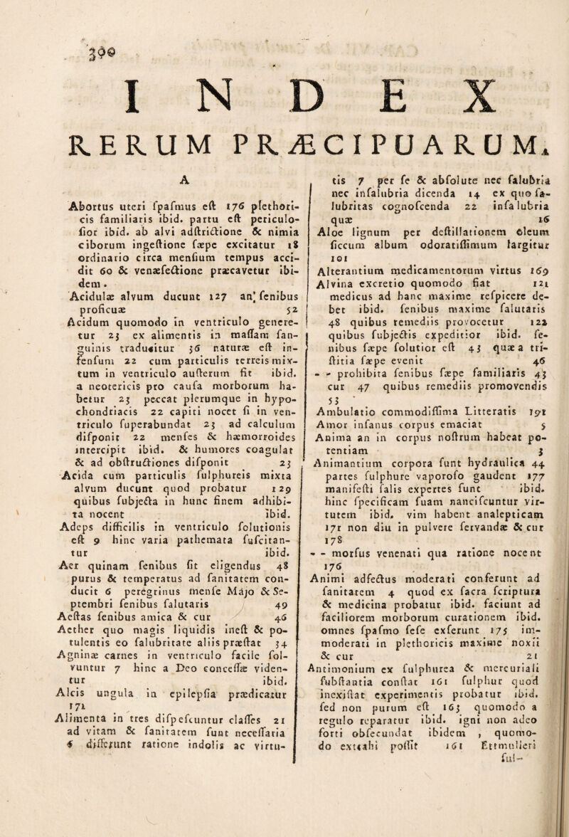 / I N R.ERUM PRAECIPUARUM Abortus uteri fpafmus eft 176 plethori- cis familiaris ibid. partu eft periculo- fior ibid. ab alvi adftri&ione 6c nimia ciborum ingeftione faepe excitatur iS ordinario circa menfium tempus acci¬ dit 60 & venaefe&ione praecavetur ibi¬ dem . Acidulae alvum ducunt 127 an] fenibus proficuae 52 Acidum quomodo in ventriculo genere¬ tur 2$ ex alimentis in maffam fan- guinis traducitur 35 naturae eft irt- fenfum 22 cum particulis terreis mix¬ tum in ventriculo auftertim fit ibid. a neotericis pro caufa morborum ha¬ betur 23 peccat plerumque in hypo¬ chondriacis 22 capiti nocet fi in ven¬ triculo fuperabundat 25 ad calculum difponir 22 menfes & haemorroides intercipit ibid. & humores coagulat Sc ad obftru&iones difponit 23 Acida cum particulis fulphureis mixta alvum ducunt quod probatur 129 quibus fubje&a in hunc finem adhibi¬ ta nocent ibid. Adeps difficilis in ventriculo folutionis eft 9 hinc varia pathemata fufeitan- tur ibid. Aer quinam fenibus fit eligendus 48 purus & temperatus ad fanitatem con¬ ducit 6 peregrinus ftienie Majo & Se¬ ptembri fenibus falutaris 49 Aeftas fenibus amica & cur 46 Aether quo magis liquidis ineft & po¬ tulentis eo falubritate aliis praeftat 34 Agninae carnes in ventriculo facile fol- vuntur 7 hinc a Deo conceffie viden¬ tur ibid. Alcis ungula in epilepfia praedicatur [ 7* Alimenta in tres difpefcuntur claftes 21 ad vitam & fanitatem funt necelTatia * differunt ratione indolis ac virtu¬ tis 7 per fe & abfolute nec falubria nec in falub ria dicenda 14 ex quo fa- lubritas cognofcenda 22 infalubria quae r<5 Aloe lignum per deftillattonem cleum ficettm album odoratiffimum largitur 101 Alterantium medicamentorum virtus 159 Alvina cxcretio quomodo fiat 121 medicus ad hanc maxime refpicete de¬ bet ibid. fenibus maxime falutaris 48 quibus remediis provocetur 12* quibus fubjeflis expeditior ibid. fe¬ nibus faepe folutior eft 43 quae a tri- ftitia faepe evenit 46 - - prohibita fenibus faspe familiaris 43 cur 47 quibus remediis promovendis 55 k . Ambulatio commodiffima Litteratis 191 Amor infanus corpus emaciat 5 Anima an in corpus noflrum habeat po¬ tentiam 3 Animantium corpora funt hydraulica 44 partes fulphure vaporofo gaudent 177 manifefti falis expertes funt ibid. hinc fpecificam fuam nancifcuntur vir¬ tutem ibid. vim habent analepticam i7r non diu in pulvere fetYandae & cur 178 - - morfus venenati qua ratione nocent '76. Animi adfe&us moderati conferunt ad fanitatem 4 quod ex facra feriptura & medicina probatur ibid. faciunt ad faciliorem morborum curationem ibid. omnes fpafmo fefe ex ferunt 175 im¬ moderati in plethoricis maxime noxii 3c cur 2 1 Antimonium ex fulphurea Sc mercuriali fubftantia confiat 161 fulphur quod inexifiat experimentis probatur ibid. fed non purum eft 165 quomodo a regulo reparatur ibid. igni non adeo forti obfecundat ibidem , quomo¬ do extiahi polfit 161 Etrmullen fu{~* V