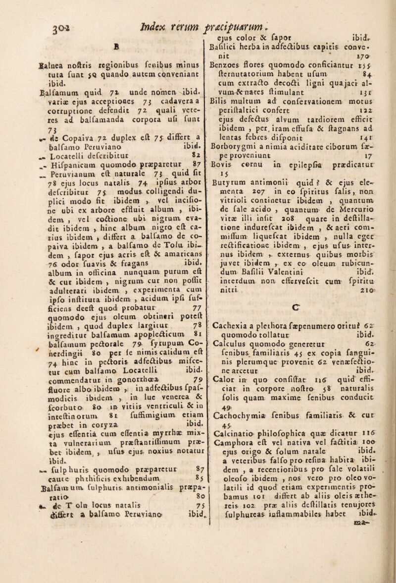 3°* Balnea noftris regionibus fenibus minus tuta funt $Q quando autem conveniant Ibid- B.alfamum quid 72 unde nomen dbid. variae ejus acceptiones 73 cadavera a corruptione defendit 72 quali vete¬ res ad balfamanda corpora ufi funt 71 «- di Copaiva 72 duplex eft 7$ differt a balfamo Peruviano ibid. .. Locatelli deferibitur 82 Hifpanicum quomodo praeparetur 87 Peruvianutn eCt naturale 73 ^ quid fit 78 ejus locus natalis 74 ipfius arbor deferibitur 7$ modus colligendi du¬ plici modo fit ibidem vel incifio- oe ubi ex arbore effluit album , ibi¬ dem , vel codione: ubi nigrum eva¬ dit ibidem hinc album nigro eft ca¬ rius ibidem » differt a balfamo de co¬ paiva ibidem > a balfamo de Toiu ibi¬ dem ? fapos ejus acris eft. & amaricans 76 odor fuavis Sc fragans ibid. album in officina nunquam purum eft 6c cur ibidem , nigrum cur non poflit adulterari ibidem , experimenta cum ipfo inftituta ibidem > acidum ipfi fuf- ficiens deeft quod probatur 77 quomodo ejus oleum obtineri poteft ibidem , quod duplex largitur 78 ingreditur balfamum apople&icum 81 balfarnum pedorale 79 fyrupum Co- herdimm 80 per fe nimis calidum eft 74 hinc in peftoris ad fecibus mifce- tur cum balfamo Locatelli ibid. commendatur in gonorrhoea 79 fluore albo ibidem s in adfe&ibus fpaf- modicis ibidem , in lue venerea & fcorbuto 80 in vitiis ventriculi & in inteftinorum 8r fuffimigium etiam praebet in coryza ibid. ejus effentia cum edentia myrrhae mix¬ ta vulnerarium praeftantiflimum prae¬ bet ibidem , ufus ejus noxius notatur ibid. fulphuris quomodo praeparetur 87 caute phthificis exhibendum 85 Balfamum, fulphuris antimonialis prspa- ratio 80 de T oln locus natalis 75 dfitfert a balfamo Peruviano ibide Index rerum fr&cipmrum * ejus color 3c fapor ibi do- Bafilici herba in adfedibus capitis conve¬ nit 170 Benzoes flores quomodo conficiantur 155 fternutatorium habent ufum 84 cum cxtra&o decodfi ligni quajaci al- vum^irates ftimulant 13 k Bilis multum ad confervationem motus periftaltici confert 122 ejus deferftus alvum tardiorem efficit ibidem , per. iram effufa & ftagnans ad lentas febres difponit 141 Borborygmi a nimia aciditate ciborum fae- pe proveniunt 17 Bovis cornu in epilepfia1 praedicatur 15 Butyrum antimonii quid I & ejus ele¬ menta 207 in eo fpiritus falis, non vitrioli continetur ibidem , quantum de fale acido , quantum de Mercurio vitae illi infit 208 quare in deftilla¬ tione indurefeat ibidem , & aeri com- niiflum liquefeat ibidem , nulla eget re&ificatioiae ibidem , ejus ufus inter¬ nus ibidem ,, externus quibus morbis juvet ibidem , ex eo oleum rubicun- dunr Bafilii Valentini ibid. interdum notis efferyefeit cum fpiritu nitri 211 C Cachexia a plethora fxpenumero oritu* 62 quomodo tollatur ibid. Calculus quomodo generetur 62 fenibus familiaris 45 ex copia fangui- nis plerumque provenit 62 venasfeftio- ne arcetur ibid. Calor in quo confiftat ntf quid effi¬ ciat in corpore noftro 58 naturalis folis quam maxime fenibus conducit 49 Cachochymiar fenibus familiaris' & cur 45 Calcinatio philofophica quas dicatur 116 Camphora eft vel nativa vel fa&itia 100 ejus origo & folum natale ibid. a veteribus falfo pro refina habita ibi¬ dem , a recentioribus pro fale volatili oleofo ibidem , nos vero pro oleo vo¬ latili id quod etiam experimentis pro¬ bamus 101 differt ab aliis oleis aethe- reis 102 prae abis deftillatis tenujores fulphurcas inflammabiles habet ibicis. au-