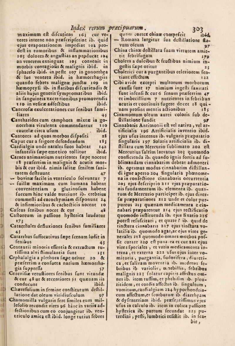 ii Index rerum jprmpuarum. maximum eft difcutiens i6$ cur ve¬ teres interne non prsefcripferint ib. quid ejus evaporationem impediat 101 pro- deft in tumoribus & inflammationibus 103 dolores & anguftias an prpducat 104 an veneremextinguat 105 convenit in morbis contagiofis 6c malignis ibici, in fphacelo ibid. in pefte 107 in gonorrhga ttl 1 ii & lue venerea ibid. in hsemorrhagiis quando febres malignae jun&as 109 in hjemoptyfi ib. in flatibus difeutiendis 6c aliis hujus generis fymptomatibus ibid. in fanguineis excre tionibus promovendis 110 in veficae adfedibus ibid. Cancrofae exulcerationes cur fenibus fami¬ liares 45 Cantharides cum camphora mixtae in go¬ norrhoea virulenta commendantur 110 cautelae circa ufum „ ibid. Cantores ad quos morbos difp©fitt 2$ Caput cur a frigore defendendum 18$ Cardialgia unde natales fuos habeat 142 infantilis faepe emetico tollitur ibid. Carnes animantium nutrientes faepe nocent iS p raffert i m in malignis & acutis mor¬ bis & cur ibid. nimis falitae (enilem fani» tatem deftruunt 47 — bovinae facile in ventriculo folvuntur 7 — fuillas maximam cum humana habent convenientiam 9 glutinofum habent fuccum hinc valde nutriunt ib. crebrius commefti ad cacochymiam difponunt 24 & infirmioribus Sc cachedicis nocent 10 Cafeus fenibus nocet & cur 48 Ca floreum in paflione hyfterica laudatur 17 $ Catarrhales defluxiones fenibus familiares 45 Catarrhus fufFocativus faepe fcenam ludit in fenibus 41 Centaurii minoris effentia 6c extradum tu- tiflima alvi ftimulantia funt . iji Cephalalgia a plethora faspe oritur 20 & praffertim a confueta narium haemorrha¬ gia fuppreffa 57 Cerevifiae vetuftiores fenibus funt vitandae &cur 48 ut & rccentiores 51 quaenam iis conducunt ibid. Chaerefolium in femine conftitutum deftil- latione dat oleum viridiufculum 97 Chamomilla vulgaris fere fimiles eum mil¬ lefolio recondit vires 96 hinc in variis ad- fedionibus cum eo conjungitur ib. ven¬ triculo amica eft ibid. longe tutius febres 1 qu*m cortex clilnae conrpefctt ibi& — Romana largitur fua deftiilatione fta» vum oleum 97 China chinae deftilfata fuam virtutem arnic- tit febri fu gam tfg> Cholera a dulcibus 8c frudibus nimium iit- geftis faepe oritur Cholcrici cur a purgantibus celeriorem fen- tianteffedum 122 Cibi avide excepti multorum morborum cauffa funt 17 nimium ingefti farutati funt infenfi & cur 6 fenum praefertim 47 ct imbecillium 7 nutrientes tn febribus acutis et continuis fugere decet 18 qui¬ nam profint mentis adionibus 18 5 Cinamomum oleum aurei coloris fub de- ftillatiohe fundit pf Cinnabaris Antimonii eft vel nativa , vel ar¬ tificialis 195 Artificialis inventio ibid» ejus ufus internus ib. vulgaris praeparatio fingularis 197 Solaris artificialis ib. di- ftillata cum Mercurio fublimato 202 eft Mercurius faltim larvatus 2bj quomodo conficienda ib. quando ignis fortis ad fu- blimandam cinnabarim debeat admoveri ib. optimus modus cinnabarim diftillan- di igtie aperto 204 fingularia phbenomc- na in confedione cinnabaris occurrentia 205 ejus deferiptio 2 11 ejus pr£eparatio- nis fundamentum ib. elementa ib. quan¬ tum de Mercurio participet ib. ejus diver- fae pra:parationes 212 unde et color pur¬ pureus 21 $ quaenam medicamenta e cin¬ nabari praeparentur 214 ejus redificatio quomodo inftituenda ib. ejus fixatio 216 poteft refufeitari * et quate? ib. quid de tindura cinnabaris 217 ejus tindura vo¬ latilis ib. quomodo agat,ac ejus vires ge¬ nerales 2! 8 quomodo omnes morbos pof- fit curare 220 eft pana ea et cur 221 ejus vires fpeciales , et varia medicamenta in¬ terna j et externa 222 ufus ejus inter vo¬ mitoria , purgantia, fudorifera , diureti¬ ca , et falivam movent ia ib. medetur fe¬ bribus ib variolis, morbillis* febribus malignis 22 $ folatur capitis affedus om¬ nes ib. item tuflim, et phthifim ib. pieu- ritidem , et cordis affedus ib. fingultum * Vomitum,cardialgiam 224 hy pochondna- cum affedum,er fcorbuturtr ib diarth^am &dyfenteriam ibid. praefe^tiAntius ejus ufus in calculo ib. item in colica paflione hyfterica ib. partum fecundat 225 pu¬ tredini > pefti, lumbrici refiftit ib. in fca- bie •