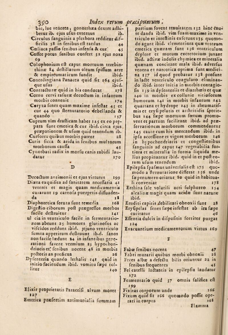 3P° Index rerum pracifitfarum bie, lue veilerea » gonorrhaea dextre adhi- beturib* ejus ufus externus ib. Circulus fanguinis a plethora redditur dif¬ ficilis 58 in fenibus eft tardus 44 Coeliaca padi© fenibus infenfa & cur 45 Coffee potus fenibus confert 52 ejus noxa 69 Colophonium eft caput mortuum terebin^ thinae 84 deftillatum oleum fpidum aere j «5c empireumaticum fundit ibid» Conerdingiana Panacea quid fit 154 ejuf- que ufus ibid. Contractura: quid in his conducat 178 Cornu cervi rafurae decodum in infantum morbis convenit 174 Coryza fenes quam maxime infedat 43 et cur 44 quo demutatorio debellanda & quando 157 Cuprum vim drafticam habet 125 ex eo prg- para funt emetica & cur ibid. circa ejus praepationem & ufum quid tenendum ib. Curfores quibus morbis patent 28 Curis ficca & arida in fenibus multorum morborum cauda Cynosbati radix in morfu canis rabidi datur 45 lau- 170 D Decodtim antimonii et ejus virtutes 199 Diaeta exquifita ad fanitatem necedaria 41 veteres et magis quam medicamentis curarunt 19 carnofa puerpetis diduaden- da i $ Diaphoretica fccuta funt remedia 168 Digeftio ciborum pod praegredbs morbos facile dedruitur 141 ul cia in ventriculo facile in fermentatio- nem abeunt 25 humores glutinofos ac vifeidos reddunt ibid. jejuno ventriculo fumta appetitum dedruuRt ib.d. fanos non facile laedunt 14 in infantibus gene¬ rationi favent vermium z$ hypochon¬ driacis et'fenibus nocent 48 in morbis pedoris an proficua 26 Dyfenteria quando lethalis r4i quid in initio faciendum ibid. vomitu faepe tol¬ litur 140 Elixir proprietatis Paracelfi alvum movet a 27 Emetica ptaefertim antimomalla fummam partium fovent tenuitatem r J2 hinc cau« te danda ibid. vim fuam^maxime in ven¬ triculo et intedinis exferunt 135 quomo¬ do agant ibid. clementiora quae veterum emetica quaenam funt 136 ventriculum deplent et motum excretorium juvant ibid. adivae indolis chy mica et mineralia quaenam concitant mala ibid. adverfus venena e t narcotica optima funt medici¬ na 137 id quod probatur 138 profunt inlade ventriculo coagulato eliminan¬ do ibid. inter initia in morbis contagio- fis 139 in dy fenteriis et diarrhoeis et quae 140 in morbis ex colluvie vitioforum humorum 141 in morbis infantum 142 quartana et hydrope 143 in rheumatif- miset eryfipelatis et arthritidis Cpecie- bus 144 faepe mortuum foetum promo¬ vent et partum facilitant ibid. ad prse- fervationem morborum commendantur 145 caute cum his mercandum ibid. in. ipfa acceffione et vigore morborum 146 in hypochondriacis et congedionibus fanguinis ad caput 147 vegetabilia for¬ tiora et mineralia informa liquida me¬ lius propinantur ibid. quid in et pod eo¬ rum ufum tenendum ibid. Epilepfia fpafmus univeifalis ed 175 quo¬ modo a demutatione differat 136 unde faepenumero oriatur^8o quid in habitua¬ li conveniat 178 Errhina fale volatili acri fulphureo 154 alcalin® magis quam acidae funt natura; ibid. Eruditi capitis debilitati obnoxii funt 28 Eryfipelas fenes faepe infedat ab ira fepe excitatur \ 4 6 Edentia dulcis in difpofitis fortiter purgat 124 Evacuantium medicamentorum virtus 169 Fabae fenibus nocent 47 Fabri murarii quibus morbi obnoxii 28 Feces albae a defeCtu bilis oriuntur 22 in fenibus frequentes 45 Fel catelli laCtafitis in epilepfia laudatur 172 . . . Fermentacio quid 37 omnis falifica eft 199 Fixitas corporum unde 166 Fixum quid fit 166 quomodo poffit ope¬ rari in corpus «<5S Flamma