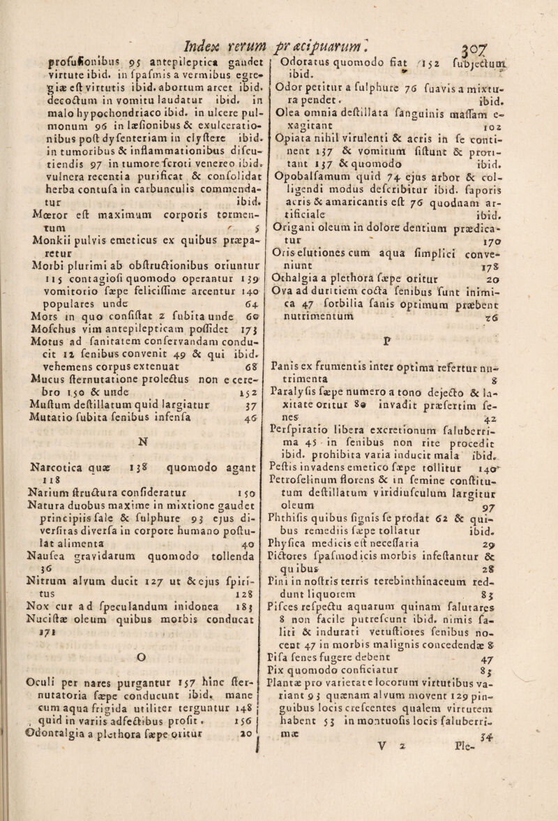 gaudet profuHonibus 95 antepileptica virtute ibid. in fpafmis a vermibus egre<* giae ed virtutis ibid. abortum arcet ibid. decodum in vomitu laudatur ibid. in malo hypochondriaco ibid. in ulcere pul¬ monum 96 in laefionibus & exulceratio¬ nibus pod dyfenteriam in dydere ibid. in tumoribus & inflammationibus difcu- tiendis 97 in tumore feroci venereo ibid. vulnera recenti a purificat & confolidat herba contufa in carbunculis commenda¬ tur ibid. Moeror ed maximum corporis tormen¬ tum r-. 5 Monkii pulvis emeticus ex quibus praepa¬ retur Morbi plurimi ab obdrudionibus oriuntur 115 contagiofi quomodo operantur 159* vomitorio faepe feliciflime arcentur 140 populares unde 64 Mors in quo confidat 2 fubita unde 6o Mofchus vim antepilepticam poflidet 173 Motus ad fanitatem confervandam condu¬ cit 11 fenibus convenit 49 & qui ibid. vehemens corpus extenuat 68 Mucus demutatione proledus non e cere¬ bro 150 6c unde 152 Mudum dedillatum quid largiatur 37 Mutatio fubita fenibus infenfa 46 N Index rerum pr acipuarum 13 8' quomodo agant Narcotica quae 118 Narium ftrudura confideratur 1 $0 Natura duobus maxime in mixtione gaudet principiis fale Se fulphure 93 ejus di- verfitas diverfa in corpore humano poflu- Iat alimenta 40 Naufea gravidarum quomodo tollenda Nitrum alvum ducit 127 ut Sccjus fpiri- tus 128 Nox cur ad fpeculandum inidonea 183 Nucidae oleum quibus morbis conducat ■ o Oculi per nares purgantur 157 hinc der- nutatoria faepe conducunt ibid* mane , cum aqua frigida utiliter terguntur 148 quid in variis adfedibus profit. 156 Odontalgia a plcthora faepe oritur 10 fubiedum., / < i?. . Odoratus quomodo fiat /152 ibid. Odor petitur a fulphure 76 fuavis a mixtu¬ ra pendet. ibid. Olea omnia dedillata fanguinis madam c~ xagitant 102 Opiata nihil virulenti Sc acris in fe conti¬ nent 137 Sc vomitum fidunt Se proti- tant 137 Se quomodo ibid. Opobalfamum quid 74, ejus arbor Se col¬ ligendi modus deferibitur ibid. faporis acris 8c amaricantis ed 76 quodnam ar¬ tificiale ibid. Origani oleum in dolore dentium prodica¬ tur * 170 Oris elutiones cum aqua flmplici conve¬ niunt 17S Othalgia a plethora faepe oritur 20 Ova ad duritiem coda fenibus funt inimi¬ ca 47 forbilia fanis optimum probent nutrimentum Z6 F Fanis ex frumentis inter optima refertur nu¬ trimenta g Faralyfis faepe numero a tono dejedo & la¬ xitate oritur 8® invadit praefertim fe- nes- ^ 42 Perfpiratio libera excretionum faluberri- ma 45 in fenibus non rite procedit ibid. prohibita varia inducit mala ibid. Pedis invadens emetico faepe tollitur 140^ Petrofelinum florens Se in femine conditu¬ rum dedillatunt viridiufculum largitur oleum * 97 Phthifis quibus fignis fe prodat 62 Sc qui¬ bus remediis faepe tollatur ibid* Phyfsca medicis ed neceflaria 29 Pidores fpafmodicis morbis infedantur Se quibus 28 Pini in nodris terris terebinthinaceum red¬ dunt liquoiem 83 Pifces refpedu aquarum quinam falutares 8 non facile putrefeunt ibid. nimis fa- liti St indurati vetudiores fenibus no¬ ceat 47 in morbis malignis concedendae & Pifa fenes fugere debent 47 Pix quomodo conficiatur 8$ Plantae pro varietate locorum virtutibus va¬ riant 9 3 queenam alvum movent 129 pin¬ guibus locis crefcentes qualem virtutem habent 53 in montuofis locis faluberrj.. mi