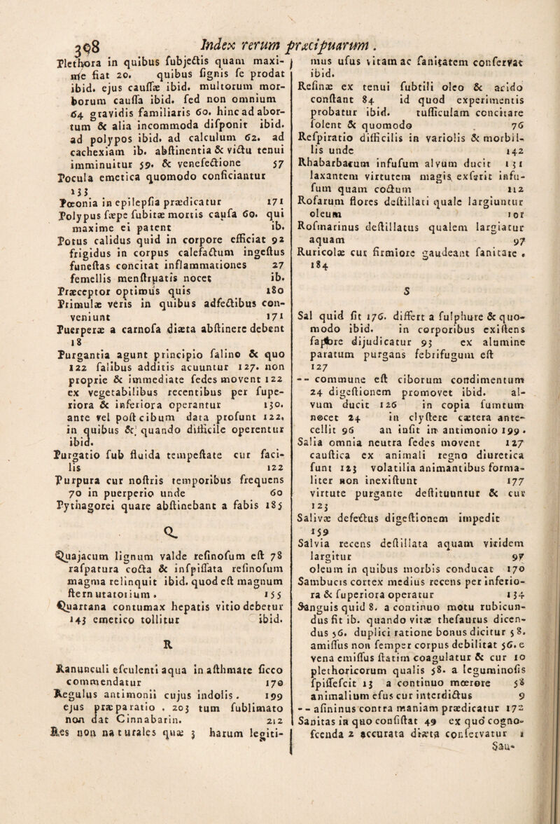 Tlethora in quibus fubjeftis quam maxi- j irie fiat 20. quibus fignis fe prodat ibid. ejus cauffie ibid. multorum mor¬ borum cauda ibid. fed non omnium 64 gravidis familiaris 6o. hinc ad abor¬ tum Sc alia incommoda difponit ibid. ad polypos ibid. ad calculum 6z» ad cachexiam ib. abftinentia & vi&u tenui imminuitur 59* & venefedione 57 Pocula emetica quomodo conficiantur Poeonia in epilepfia praedicatur 171 Polypus fiepe fubitae mortis caufa 60. qui maxime ei patent . ib. Potus calidus quid in corpore efficiat 92 frigidus in corpus calefa&um ingeftus funeftas concitat inflammationes 27 femellis menftruatis nocet ib. Praeceptor optimus quis 180 Primulae veris in quibus adfe&ibus con¬ veniunt 171 Puerperae a carnofa diaeta abftinere debent 18 Purgantia agunt principio falino & quo 122 falibus additis acuuntur 127. non proprie & immediate fedes movent 122 ex vegetabilibus recentibus per fupe- riora & inferiora operantur 130. ante vel poft cibum data profunt 122, in quibus & quando difficile operentur ibid. Purgatio fub fluida tempeftate cur faci¬ lis 12 2 Purpura cur noftris temporibus frequens 70 in puerperio unde 60 Pythagorei quare abftinebant a fabis 185 mus ufus vitam ac fianifatem confervat ibid. Refinae ex tenui fubtili oleo & acido conflant 84 id quod experimentis probatur ibid. tufficulam concitare folent 5c quomodo , 76 Refpiratio difficilis in variolis & morbil¬ lis unde 142 Rhabarbacum infufum alvum ducit 151 laxantem virtutem magis, exfsrit infu¬ fum quam codum 112 Rofarum flores deftillati quale largiuntur oleutn ior Rofmarinus deftillatus qualem largiatur aquam 9 7 Ruricolae cur firmiore gaudeant fanitate • 184 S Sal quid fit 176. differt a fufphure & quo¬ modo ibid. in corporibus exiftens fap^bre dijudicatur 95 ex alumine paratum purgans febrifugum eft 127 -- commune eft ciborum condimentum 24 digeftionem promovet ibid. al¬ vum ducit 126 in copia fumtum nocet 24 in clyflere caetera ante¬ cellit 96 an infit irr antimonio 199 . Salia omnia neutra fedes movent 127 caudica ex animali regno diuretica funt 125 volatilia animantibus forma- liter non inexiftunt 177 virtute purgante deftituuntur & cur 125 Salivas defe£lus digeftionem impedit Q. Quajacum lignum valde refinofum eft 78 rafpatura co&a & infpiflata refinofum magma relinquit ibid. quod eft magnum ftern utatoiium . 155 Quartana contumax hepatis vitio debetur 143 emetico tollitur ibid. R Ranunculi efculenti aqua in afthmate ficco commendatur 170 Regulus antimonii cujus indolis. 199 ejus pr* paratio . 203 tum fublimato non dat Cinnabarin. 212 Res non naturales qua; 3 harum legiti- 159 Salvia recens dcftillata aquam vkidem largitur 97 oleum in quibus morbis conducat 170 Sambucis cortex medius recens per inferio¬ ra & fuperiora operatur 134 Sanguis quid 8. a continuo motu rubicun¬ dus fit ib. quando vitae thefaurus dicen¬ dus 56, duplici ratione bonus dicitur 58. amiflus non femper corpus debilitat 56» e Vena cmiflus ftatirn coagulatur & cur 10 plethori-corum qualis 58. a Icguminofis fpiftefcit 13 a continuo moerore 58 animalium efus cur intcrdi&us 9 -- afininus contra maniam praedicatur 172 Sanitas in quo confiftat 49 exquocogno- fcenda 2 accurata dketa confervatur a