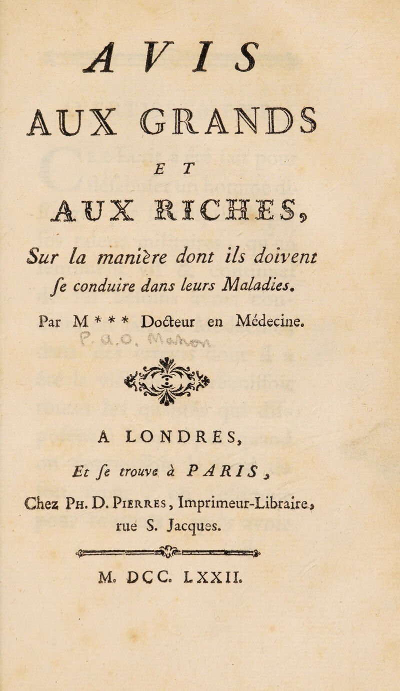 AUX GRANDS E T AUX RICHES» Sur la manière dont ils doivent fe conduire dans leurs Maladies. Par M * * * Doéfceur en Médecine* C* - Xk r'M, %'* % A LONDRES, Et fe trouve à P A R IS ^ Chez Ph. D, Pierres , Imprimeur-Libraire* me S. Jacques. --■.-■!. .«raa u- fr M. DC G* L XXII.