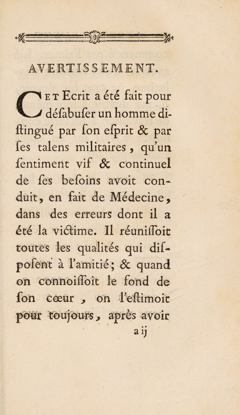 AVERTISSEMENT. Cet Ecrit a été fait pour défabufer un homme di- ftingué par fon elprit 8c par fes talens militaires, qu’un fentiment vif 8c continuel de fes befoins avoit con¬ duit, en fait de Médecine, dans des erreurs dont il a été la viélime. Il réunifloit toutes les qualités qui dif- pofent à l’amitié; & quand on coniioifloit le fond de fon cœur , on l’eftimoit pour toujours, après avoir aij