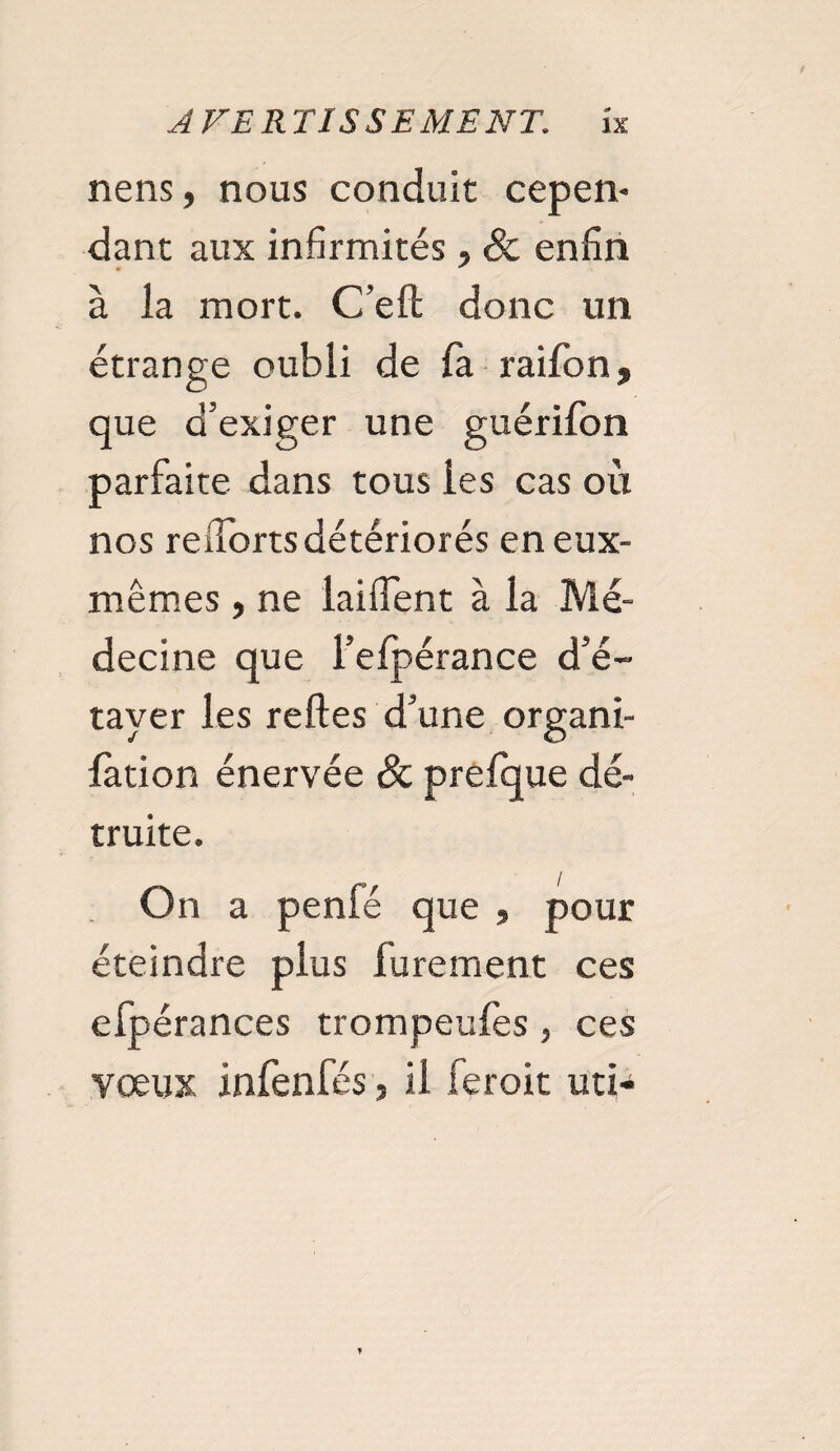 nens, nous conduit cepen¬ dant aux infirmités, Sc enfin à la mort. C’eft donc un étrange oubli de fa raifon, que d'exiger une guérifon parfaite dans tous les cas où nos redora détériorés en eux- mêmes , ne laiffent à la Mé¬ decine que l’efpérance d'é¬ tayer les relies d'une organi- lation énervée Sc prefque dé¬ truite. On a penfé que , pour éteindre plus lurement ces efpérances trompeulès , ces vœux infenfés, il feroit uti-