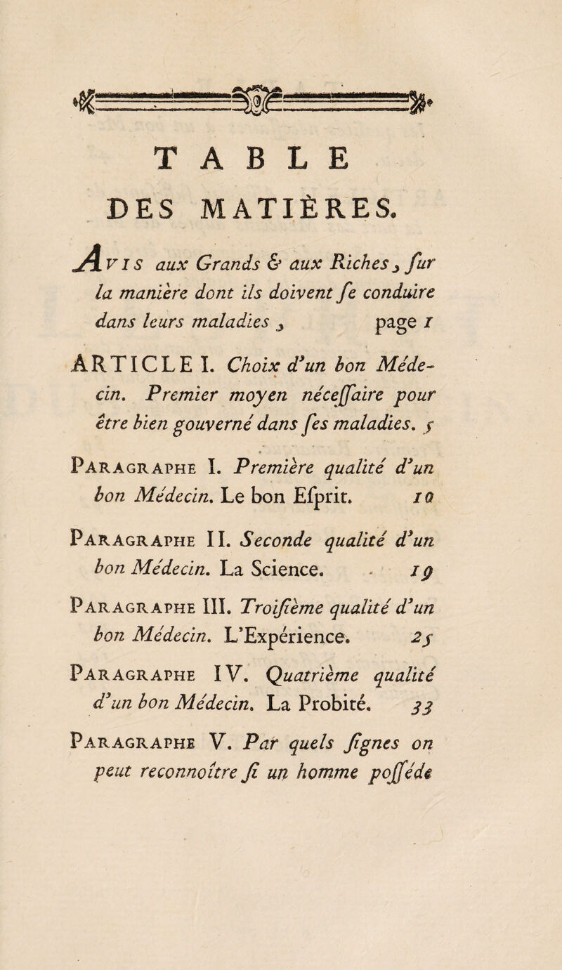 TABLE DES MATIÈRES. A Vis aux Grands & aux Riches j fur- la manière dont ils doivent fe conduire dans leurs maladies 3 page 1 ARTICLE I. Choix d’un bon Me de- * cin. Premier moyen néceffaire pour être bien gouverné dans fes maladies. / Paragraphe I. Première qualité d’un bon Médecin. Le bon Efprit. IQ Paragraphe IL Seconde qualité d’un bon Médecin. La Science. - /ÿ Paragraphe III. Troifème qualité d’un bon Médecin. L'Expérience. 2/ Paragraphe IV. Quatrième qualité d’un bon Médecin. La Probité. 33 Paragraphe V. Par quels fgnes on peut reconnaître Ji un homme pofféde