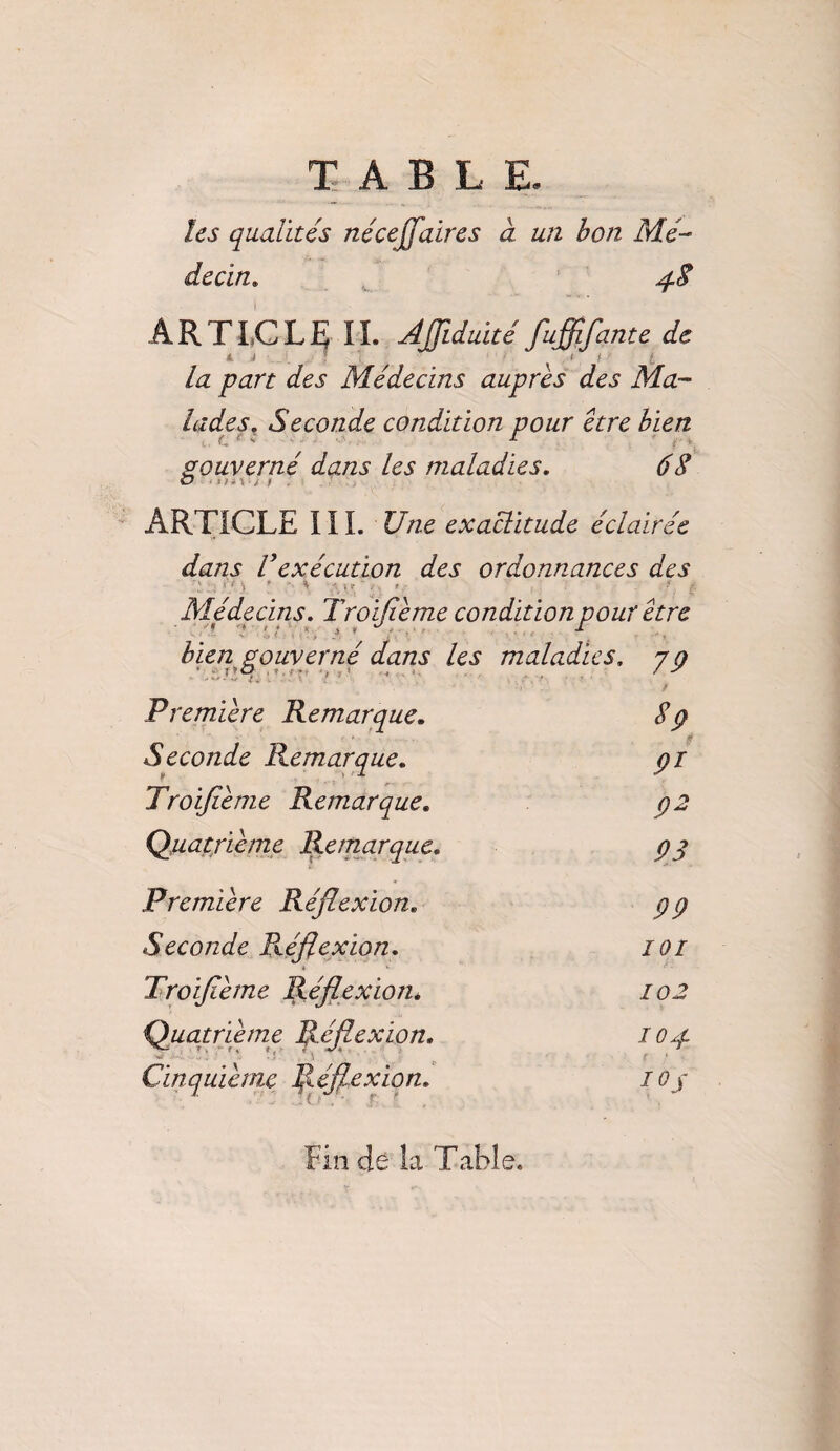 les qualités néceffaires à un bon Mé¬ decin. 48 ARTICLE IL Affiduité fuffifqnte de la part des Médecins auprès des Ma¬ lades. Seconde condition pour être bien gouverné dans les maladies. 68 ARTICLE III. Une exactitude éclairée dans Vexécution des ordonnances des ; H ■, J - ^ #. | Médecins. Troifième condition pour être bien gouverné dans les maladies, y g Première Remarque. $9 Seconde Remarque. 9r Troifième Remarque. 92 Quatrième Remarque. 93 Première Réflexion. 99 Seconde Réflexion. 101 Troifième Réflexion. 102 Quatrième Réflexion. 104 Cinquième Réflexion. IQj Fin de la Table.