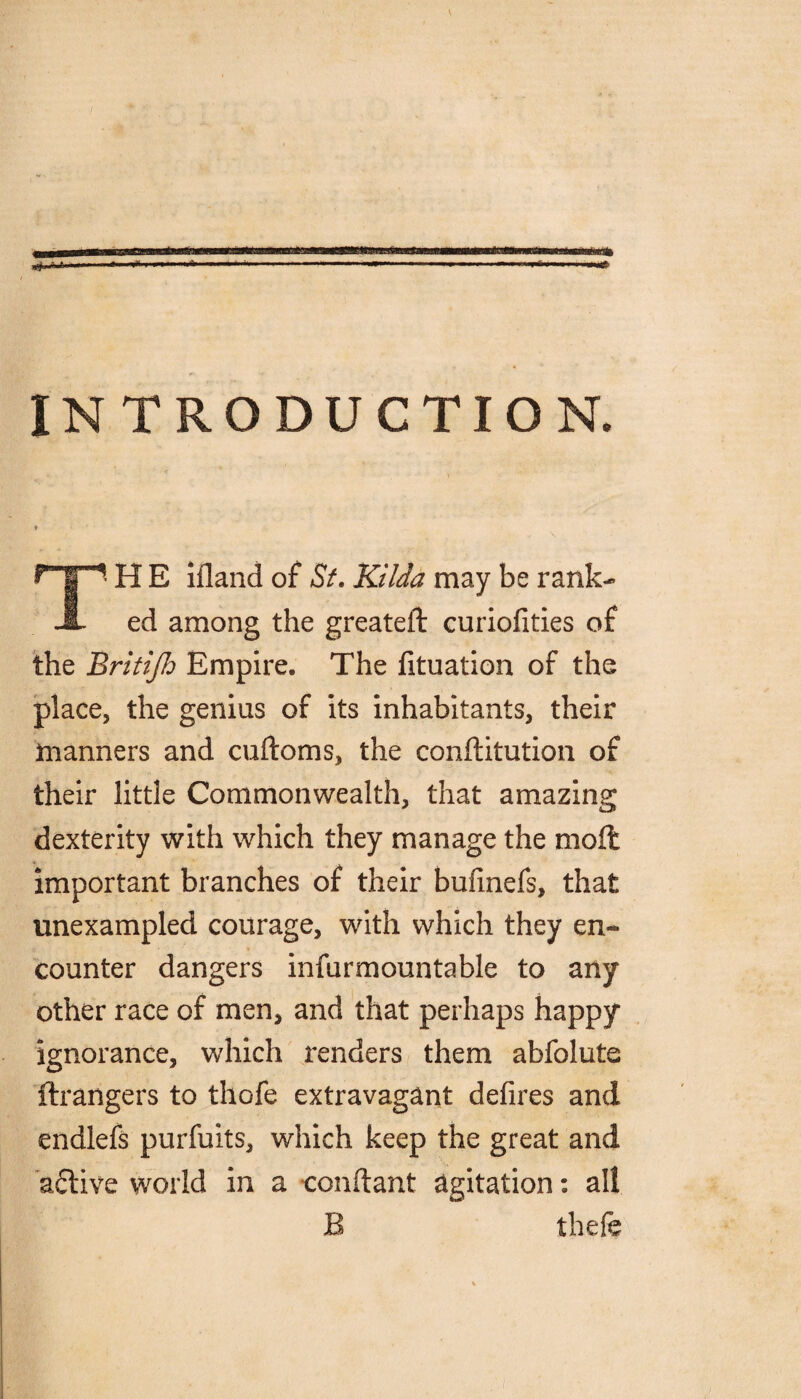 INTRODUCTION. H E ifland of St. Kilda may be rank- A ed among the greateft curiofities of the Britijh Empire. The lituation of the place, the genius of its inhabitants, their manners and cuftoms, the conftitution of their little Commonwealth, that amazing dexterity with which they manage the mod important branches of their bufmefs, that unexampled courage, with which they en¬ counter dangers infurmountable to any other race of men, and that perhaps happy ignorance, which renders them abfolute ftrangers to thofe extravagant defires and endlefs purfuits, which keep the great and active world in a conftant agitation: all B thefe